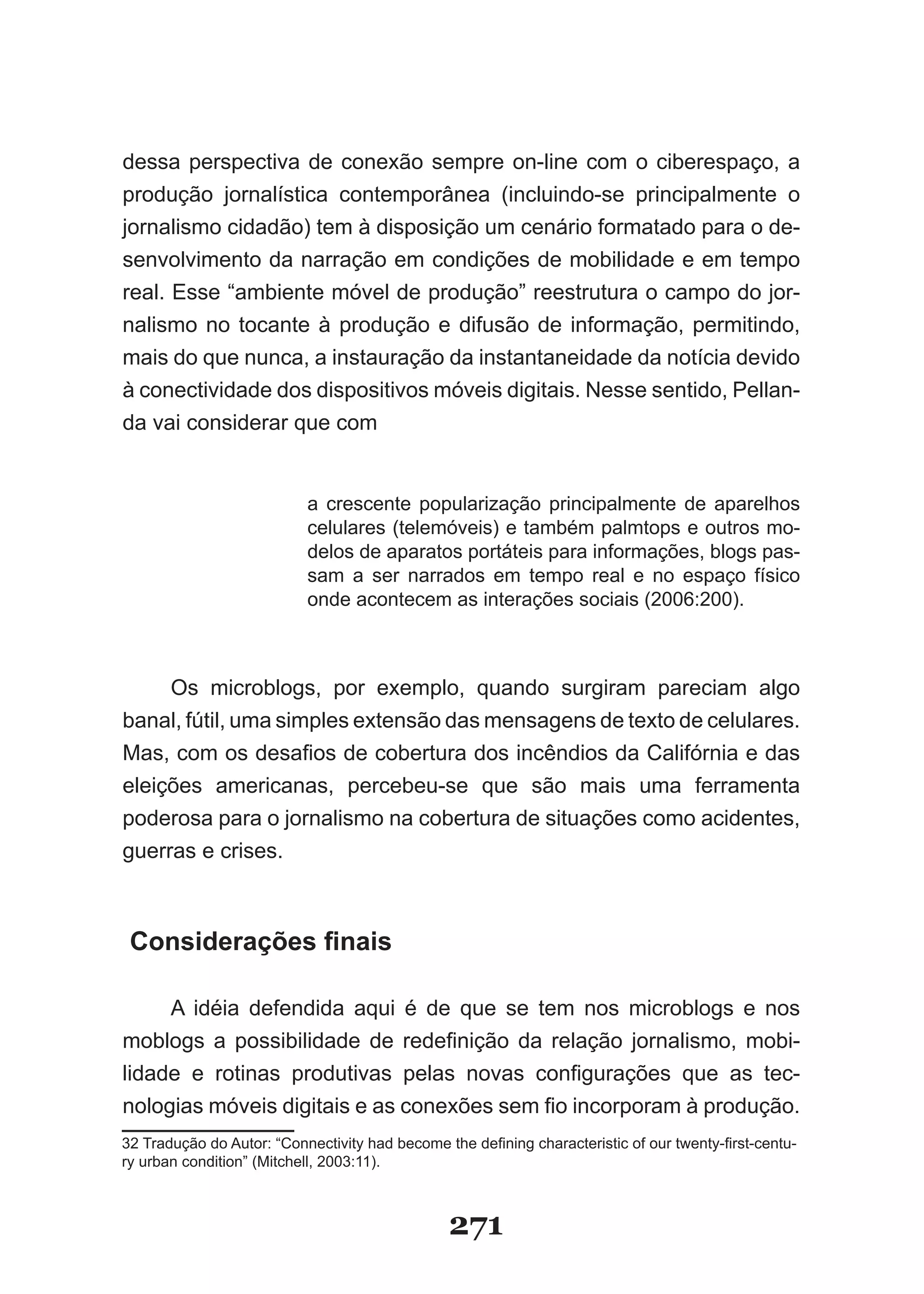 dessa perspectiva de conexão sempre on­line com o ciberespaço, a
produção jornalística contemporânea (incluindo­se principalmente o
jornalismo cidadão) tem à disposição um cenário formatado para o de-
senvolvimento da narração em condições de mobilidade e em tempo
real. Esse “ambiente móvel de produção” reestrutura o campo do jor­
nalismo no tocante à produção e difusão de informação, permitindo,
mais do que nunca, a instauração da instantaneidade da notícia devido
à conectividade dos dispositivos móveis digitais. Nesse sentido, Pellan-
da vai considerar que com


                           a crescente popularização principalmente de aparelhos
                           celulares (telemóveis) e também palmtops e outros mo­
                           delos de aparatos portáteis para informações, blogs pas­
                           sam a ser narrados em tempo real e no espaço físico
                           onde acontecem as interações sociais (2006:200).



     Os microblogs, por exemplo, quando surgiram pareciam algo
banal, fútil, uma simples extensão das mensagens de texto de celulares.
Mas, com os desafios de cobertura dos incêndios da Califórnia e das
eleições americanas, percebeu­se que são mais uma ferramenta
poderosa para o jornalismo na cobertura de situações como acidentes,
guerras e crises.



 Considerações finais

     A idéia defendida aqui é de que se tem nos microblogs e nos
moblogs a possibilidade de redefinição da relação jornalismo, mobi-
lidade e rotinas produtivas pelas novas configurações que as tec-
nologias móveis digitais e as conexões sem fio incorporam à produção.
32 Tradução do Autor: “Connectivity had become the defining characteristic of our twenty-first-centu­
ry urban condition” (Mitchell, 2003:11).



                                                271
 
