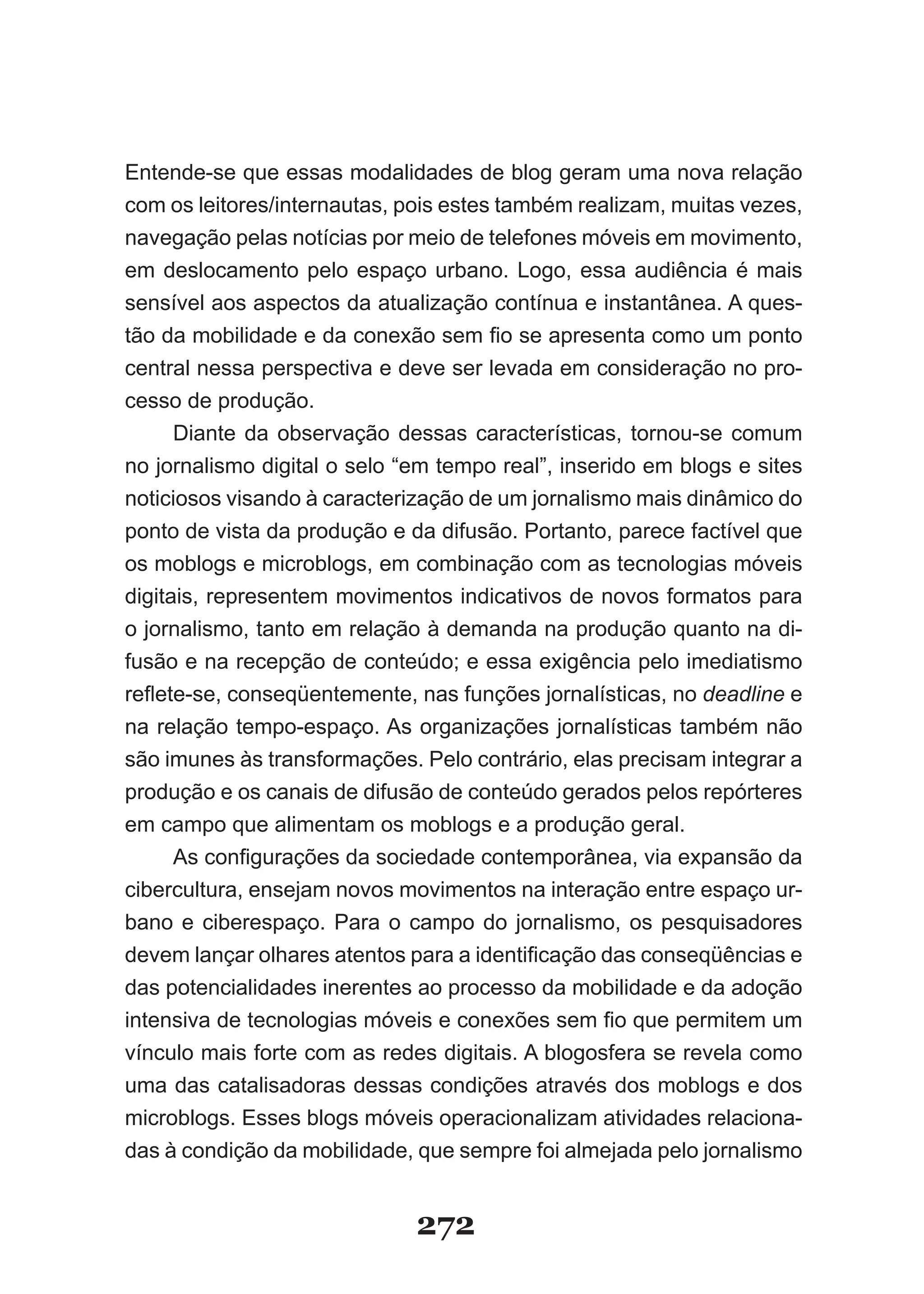 Entende­se que essas modalidades de blog geram uma nova relação
com os leitores/internautas, pois estes também realizam, muitas vezes,
navegação pelas notícias por meio de telefones móveis em movimento,
em deslocamento pelo espaço urbano. Logo, essa audiência é mais
sensível aos aspectos da atualização contínua e instantânea. A ques­
tão da mobilidade e da conexão sem fio se apresenta como um ponto
central nessa perspectiva e deve ser levada em consideração no pro­
cesso de produção.
      Diante da observação dessas características, tornou­se comum
no jornalismo digital o selo “em tempo real”, inserido em blogs e sites
noticiosos visando à caracterização de um jornalismo mais dinâmico do
ponto de vista da produção e da difusão. Portanto, parece factível que
os moblogs e microblogs, em combinação com as tecnologias móveis
digitais, representem movimentos indicativos de novos formatos para
o jornalismo, tanto em relação à demanda na produção quanto na di-
fusão e na recepção de conteúdo; e essa exigência pelo imediatismo
reflete-se, conseqüentemente, nas funções jornalísticas, no deadline e
na relação tempo­espaço. As organizações jornalísticas também não
são imunes às transformações. Pelo contrário, elas precisam integrar a
produção e os canais de difusão de conteúdo gerados pelos repórteres
em campo que alimentam os moblogs e a produção geral.
      As configurações da sociedade contemporânea, via expansão da
cibercultura, ensejam novos movimentos na interação entre espaço ur­
bano e ciberespaço. Para o campo do jornalismo, os pesquisadores
devem lançar olhares atentos para a identificação das conseqüências e
das potencialidades inerentes ao processo da mobilidade e da adoção
intensiva de tecnologias móveis e conexões sem fio que permitem um
vínculo mais forte com as redes digitais. A blogosfera se revela como
uma das catalisadoras dessas condições através dos moblogs e dos
microblogs. Esses blogs móveis operacionalizam atividades relaciona­
das à condição da mobilidade, que sempre foi almejada pelo jornalismo


                              272
 