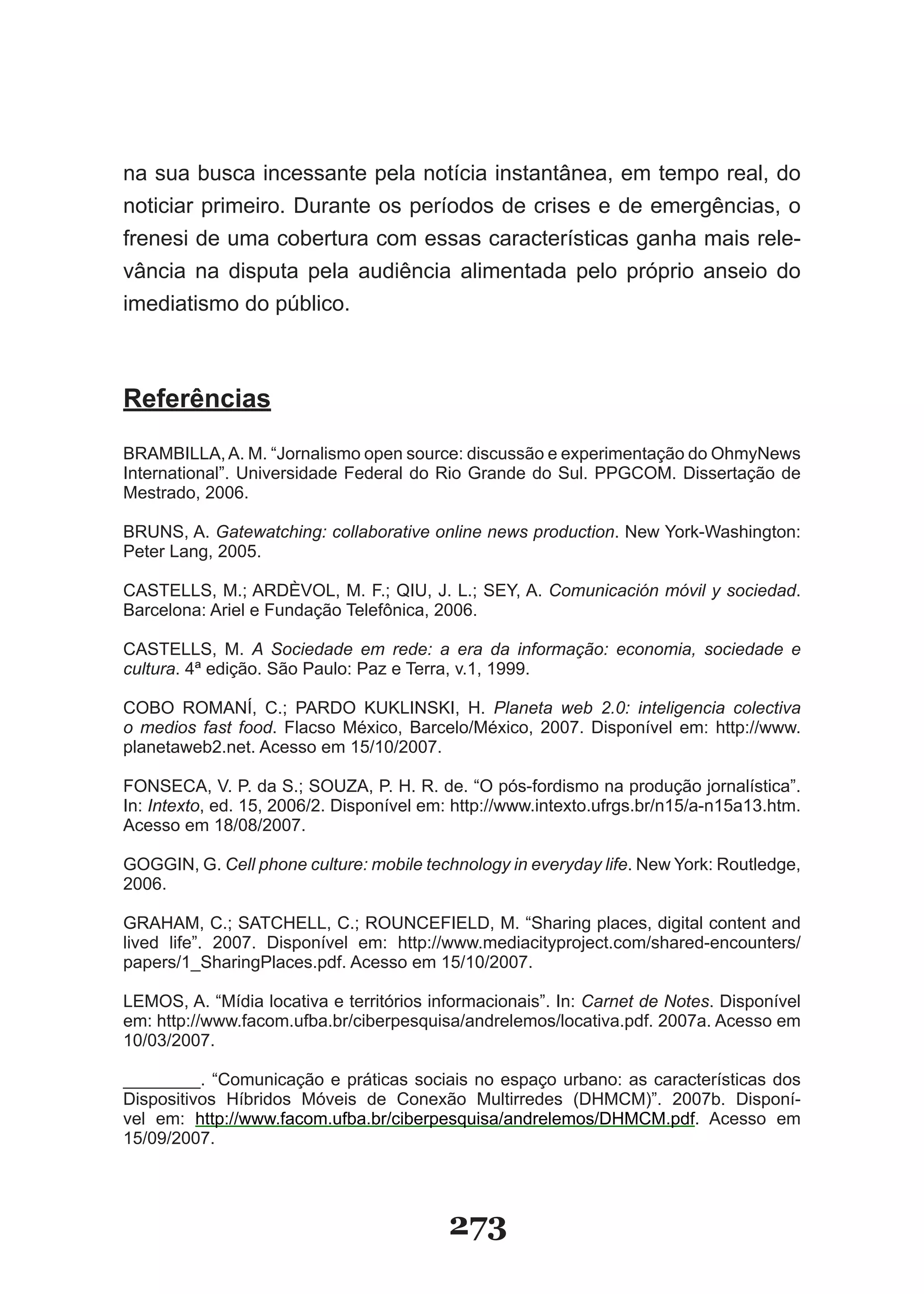 na sua busca incessante pela notícia instantânea, em tempo real, do
noticiar primeiro. Durante os períodos de crises e de emergências, o
frenesi de uma cobertura com essas características ganha mais rele-
vância na disputa pela audiência alimentada pelo próprio anseio do
imediatismo do público.



Referências

BRAMBILLA, A. M. “Jornalismo open source: discussão e experimentação do OhmyNews
International”. Universidade Federal do Rio Grande do Sul. PPGCOM. Dissertação de
Mestrado, 2006.

BRUNS, A. Gatewatching: collaborative online news production. New York-Washington:
Peter Lang, 2005.

CASTELLS, M.; ARDÈVOL, M. F.; QIU, J. L.; SEY, A. Comunicación móvil y sociedad.
Barcelona: Ariel e Fundação Telefônica, 2006.

CASTELLS, M. A Sociedade em rede: a era da informação: economia, sociedade e
cultura. 4ª edição. São Paulo: Paz e Terra, v.1, 1999.

COBO ROMANÍ, C.; PARDO KUKLINSKI, H. Planeta web 2.0: inteligencia colectiva
o medios fast food. Flacso México, Barcelo/México, 2007. Disponível em: http://www.
planetaweb2.net. Acesso em 15/10/2007.

FONSECA, V. P. da S.; SOUZA, P. H. R. de. “O pós-fordismo na produção jornalística”.
In: Intexto, ed. 15, 2006/2. Disponível em: http://www.intexto.ufrgs.br/n15/a-n15a13.htm.
Acesso em 18/08/2007.

GOGGIN, G. Cell phone culture: mobile technology in everyday life. New York: Routledge,
2006.

GRAHAM, C.; SATCHELL, C.; ROUNCEFIELD, M. “Sharing places, digital content and
lived life”. 2007. Disponível em: http://www.mediacityproject.com/shared-encounters/
papers/1_SharingPlaces.pdf. Acesso em 15/10/2007.

LEMOS, A. “Mídia locativa e territórios informacionais”. In: Carnet de Notes. Disponível
em: http://www.facom.ufba.br/ciberpesquisa/andrelemos/locativa.pdf. 2007a. Acesso em
10/03/2007.

________. “Comunicação e práticas sociais no espaço urbano: as características dos
Dispositivos Híbridos Móveis de Conexão Multirredes (DHMCM)”. 2007b. Disponí-
vel em: http://www.facom.ufba.br/ciberpesquisa/andrelemos/DHMCM.pdf. Acesso em
15/09/2007.




                                          273
 