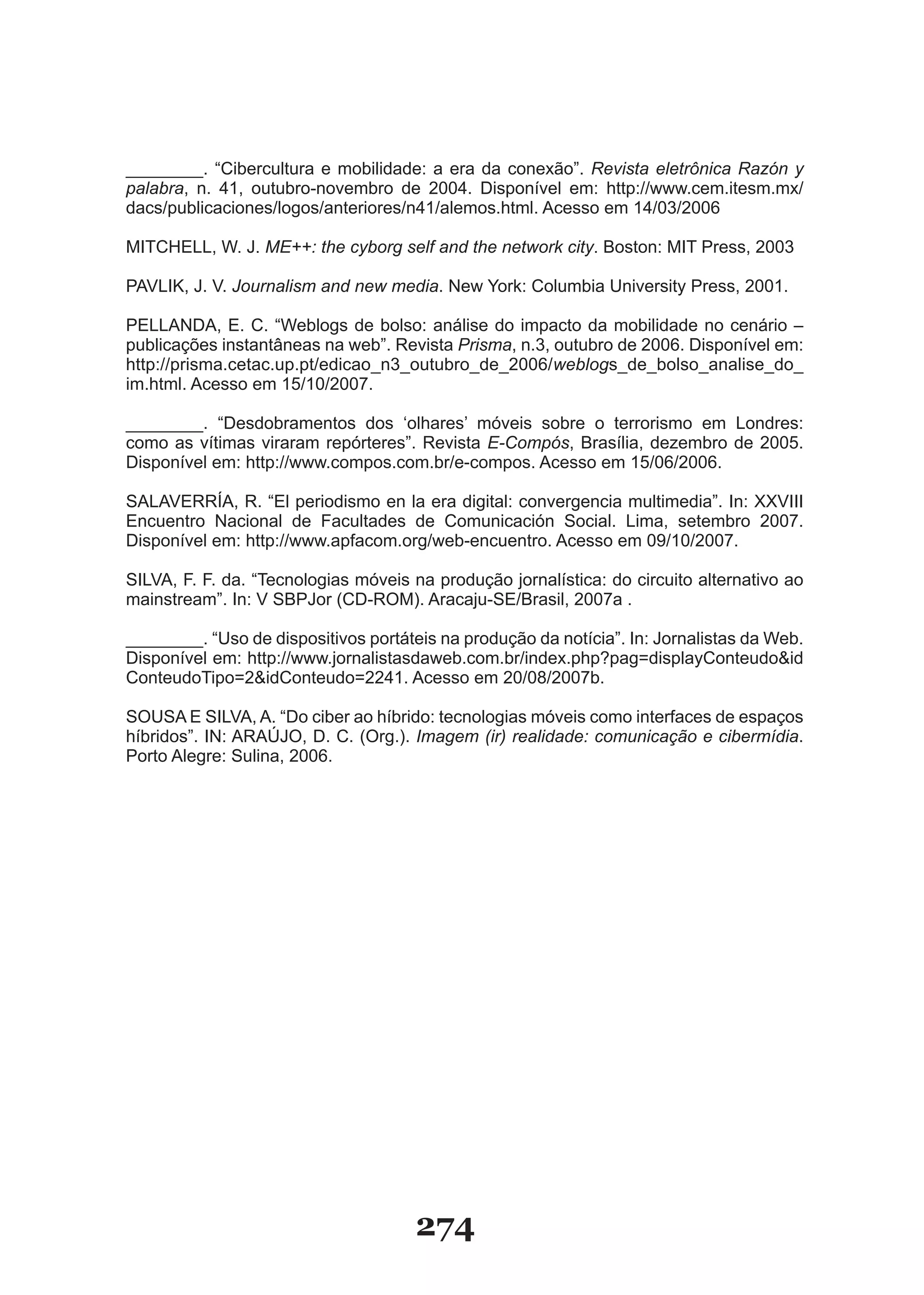 ________. “Cibercultura e mobilidade: a era da conexão”. Revista eletrônica Razón y
palabra, n. 41, outubro-novembro de 2004. Disponível em: http://www.cem.itesm.mx/
dacs/publicaciones/logos/anteriores/n41/alemos.html. Acesso em 14/03/2006

MITCHELL, W. J. ME++: the cyborg self and the network city. Boston: MIT Press, 2003

PAVLIK, J. V. Journalism and new media. New York: Columbia University Press, 2001.

PELLANDA, E. C. “Weblogs de bolso: análise do impacto da mobilidade no cenário –
publicações instantâneas na web”. Revista Prisma, n.3, outubro de 2006. Disponível em:
http://prisma.cetac.up.pt/edicao_n3_outubro_de_2006/weblogs_de_bolso_analise_do_
im.html. Acesso em 15/10/2007.

________. “Desdobramentos dos ‘olhares’ móveis sobre o terrorismo em Londres:
como as vítimas viraram repórteres”. Revista E­Compós, Brasília, dezembro de 2005.
Disponível em: http://www.compos.com.br/e-compos. Acesso em 15/06/2006.

SALAVERRÍA, R. “El periodismo en la era digital: convergencia multimedia”. In: XXVIII
Encuentro Nacional de Facultades de Comunicación Social. Lima, setembro 2007.
Disponível em: http://www.apfacom.org/web-encuentro. Acesso em 09/10/2007.

SILVA, F. F. da. “Tecnologias móveis na produção jornalística: do circuito alternativo ao
mainstream”. In: V SBPJor (CD-ROM). Aracaju-SE/Brasil, 2007a .

________. “Uso de dispositivos portáteis na produção da notícia”. In: Jornalistas da Web.
Disponível em: http://www.jornalistasdaweb.com.br/index.php?pag=displayConteudo&id
ConteudoTipo=2&idConteudo=2241. Acesso em 20/08/2007b.

SOUSA E SILVA, A. “Do ciber ao híbrido: tecnologias móveis como interfaces de espaços
híbridos”. IN: ARAÚJO, D. C. (Org.). Imagem (ir) realidade: comunicação e cibermídia.
Porto Alegre: Sulina, 2006.




                                      274
 
