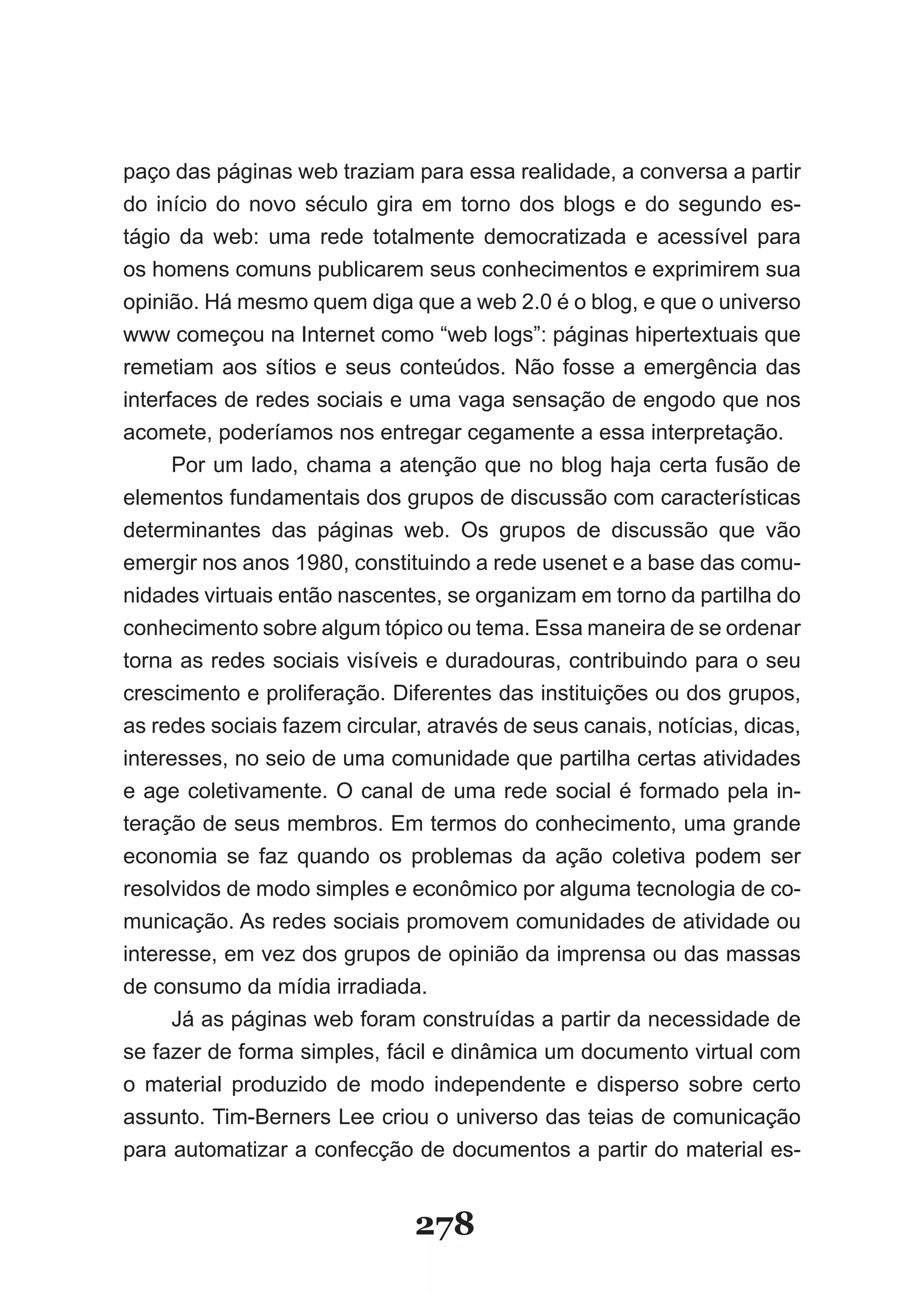paço das páginas web traziam para essa realidade, a conversa a partir
do início do novo século gira em torno dos blogs e do segundo es-
tágio da web: uma rede totalmente democratizada e acessível para
os homens comuns publicarem seus conhecimentos e exprimirem sua
opinião. Há mesmo quem diga que a web 2.0 é o blog, e que o universo
www começou na Internet como “web logs”: páginas hipertextuais que
re­ e­iam­ aos­ sítios­ e­ seus­ conteúdos.­ Não­ fosse­ a­ emergência­ das­
  m t
interfaces de redes sociais e uma vaga sensação de engodo que nos
acomete, poderíamos nos entregar cegamente a essa interpretação.
      Por um lado, chama a atenção que no blog haja certa fusão de
elementos fundamentais dos grupos de discussão com características
determinantes das páginas web. Os grupos de discussão que vão
emergir nos anos 1980, constituindo a rede usenet e a base das comu-
nidades virtuais então nascentes, se organizam em torno da partilha do
conhecimento sobre algum tópico ou tema. Essa maneira de se ordenar
torna as redes sociais visíveis e duradouras, contribuindo para o seu
crescimento e proliferação. Diferentes das instituições ou dos grupos,
as redes sociais fazem circular, através de seus canais, notícias, dicas,
interesses, no seio de uma comunidade que partilha certas atividades
e age coletivamente. O canal de uma rede social é formado pela in-
teração de seus membros. Em termos do conhecimento, uma grande
economia se faz quando os problemas da ação coletiva podem ser
resolvidos de modo simples e econômico por alguma tecnologia de co-
municação. As redes sociais promovem comunidades de atividade ou
interesse, em vez dos grupos de opinião da imprensa ou das massas
de consumo da mídia irradiada.
      Já as páginas web foram construídas a partir da necessidade de
se fazer de forma simples, fácil e dinâmica um documento virtual com
o material produzido de modo independente e disperso sobre certo
assunto. Tim-Berners Lee criou o universo das teias de comunicação
para automatizar a confecção de documentos a partir do material es-


                                278
 