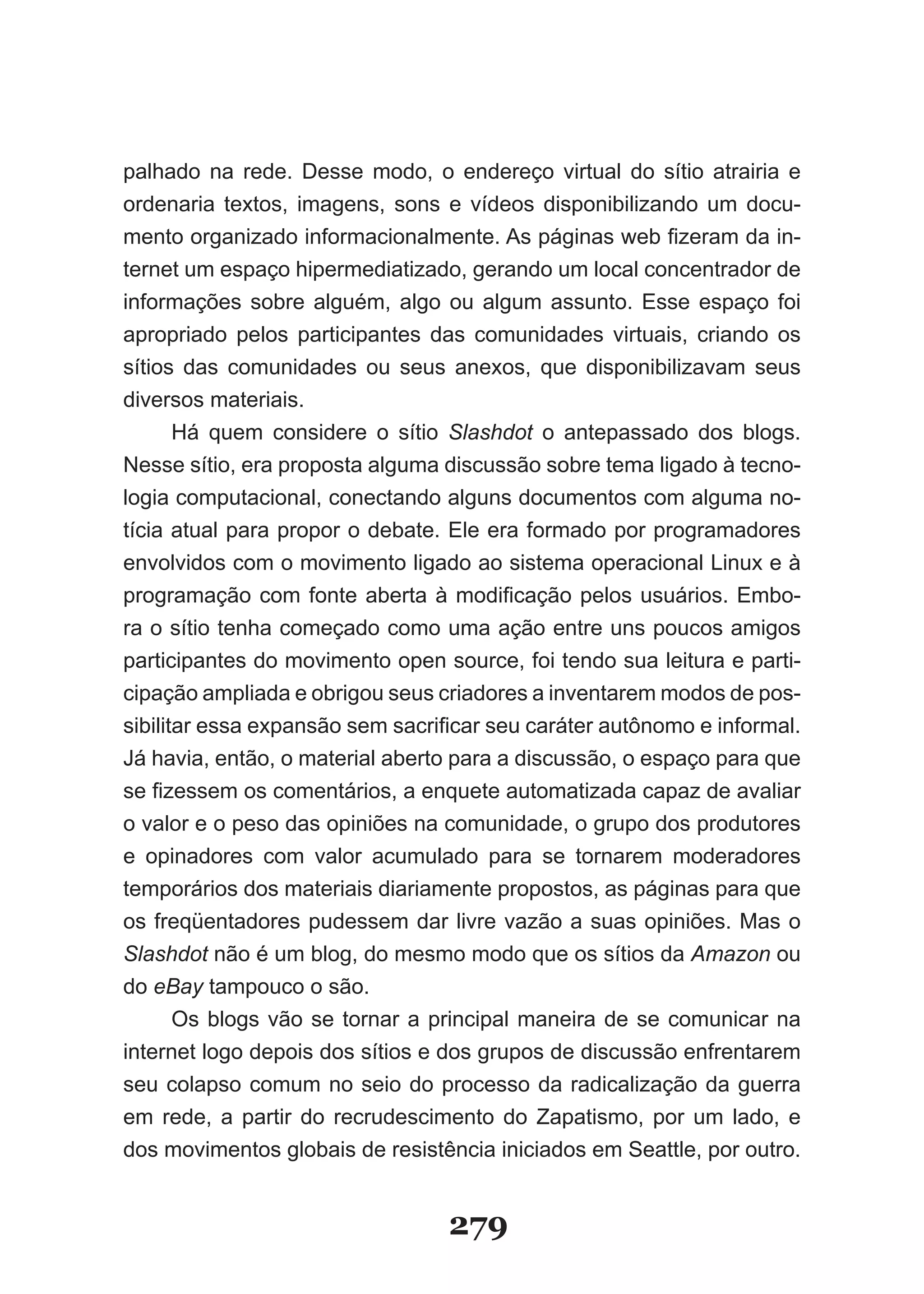 palhado na rede. Desse modo, o endereço virtual do sítio atrairia e
ordenaria textos, imagens, sons e vídeos disponibilizando um docu-
mento­organizado­informacionalmente.­As­páginas­web­fizeram­da­in­
ternet um espaço hipermediatizado, gerando um local concentrador de
informações sobre alguém, algo ou algum assunto. Esse espaço foi
apropriado pelos participantes das comunidades virtuais, criando os
sítios das comunidades ou seus anexos, que disponibilizavam seus
diversos materiais.
       Há quem considere o sítio Slashdot o antepassado dos blogs.
Nesse sítio, era proposta alguma discussão sobre tema ligado à tecno-
logia computacional, conectando alguns documentos com alguma no-
tícia atual para propor o debate. Ele era formado por programadores
envolvidos com o movimento ligado ao sistema operacional Linux e à
pro­ ramação­ com­ fonte­ aberta­ à­ modificação­ pelos­ usuários.­ Embo­
    g
ra o sítio tenha começado como uma ação entre uns poucos amigos
participantes do movimento open source, foi tendo sua leitura e parti-
cipação ampliada e obrigou seus criadores a inventarem modos de pos-
sibilitar­essa­expansão­sem­sacrificar­seu­caráter­autônomo­e­informal.­
Já havia, então, o material aberto para a discussão, o espaço para que
se­fizessem­os­comentários,­a­enquete­automatizada­capaz­de­avaliar­
o valor e o peso das opiniões na comunidade, o grupo dos produtores
e opinadores com valor acumulado para se tornarem moderadores
temporários dos materiais diariamente propostos, as páginas para que
os freqüentadores pudessem dar livre vazão a suas opiniões. Mas o
Slashdot não é um blog, do mesmo modo que os sítios da Amazon ou
do eBay tampouco o são.
       Os blogs vão se tornar a principal maneira de se comunicar na
internet logo depois dos sítios e dos grupos de discussão enfrentarem
seu colapso comum no seio do processo da radicalização da guerra
em rede, a partir do recrudescimento do Zapatismo, por um lado, e
dos­mo­ imentos­globais­de­resistência­iniciados­em­Seattle,­por­outro.­
      v


                                  279
 