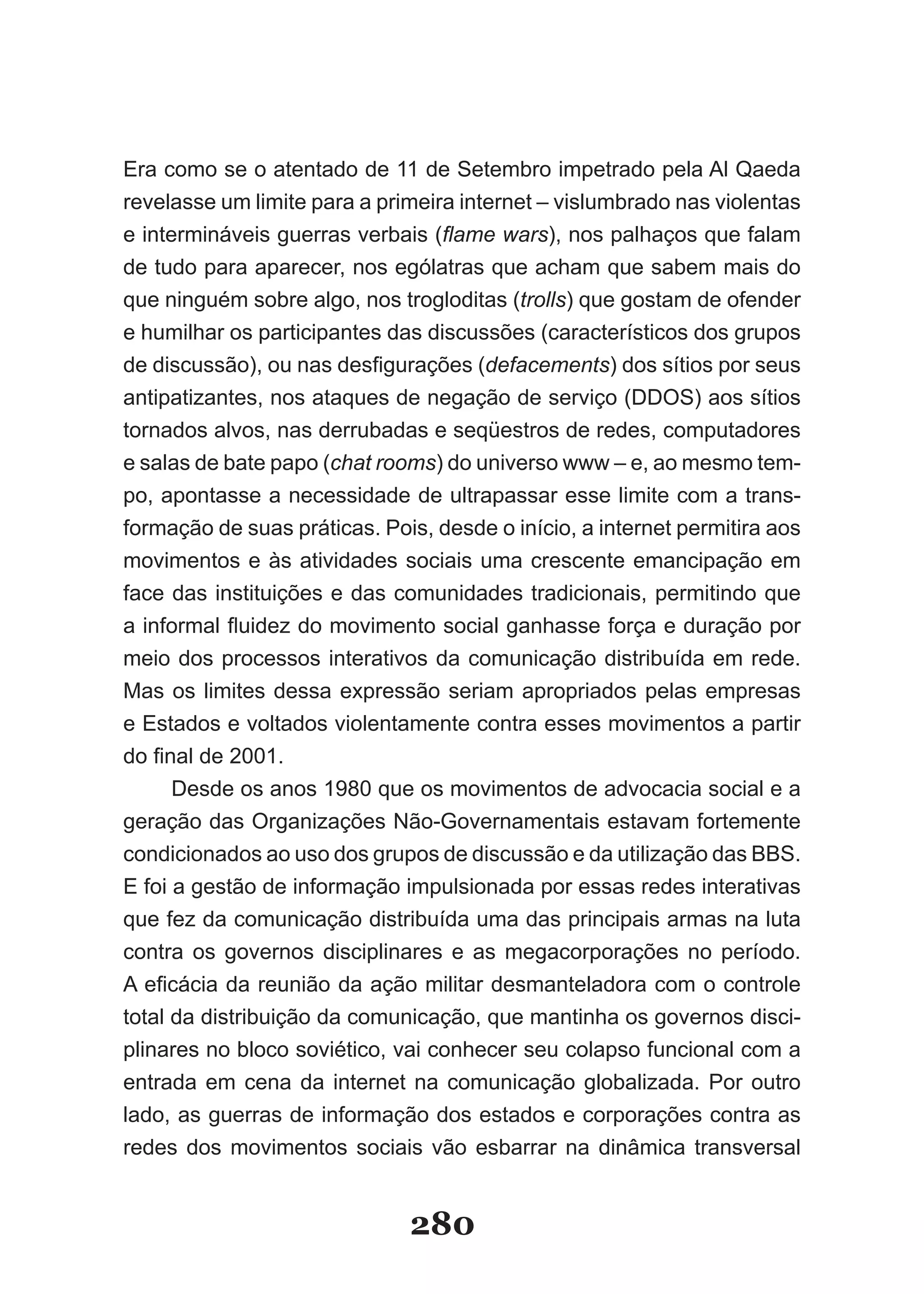 Era como se o atentado de 11 de Setembro impetrado pela Al Qaeda
revelasse um limite para a primeira internet – vislumbrado nas violentas
e intermináveis guerras verbais (flame wars), nos palhaços que falam
de tudo para aparecer, nos ególatras que acham que sabem mais do
que ninguém sobre algo, nos trogloditas (trolls) que gostam de ofender
e humilhar os participantes das discussões (característicos dos grupos
de­discussão),­ou­nas­desfigurações­(defacements) dos sítios por seus
antipatizantes, nos ataques de negação de serviço (DDOS) aos sítios
tornados alvos, nas derrubadas e seqüestros de redes, computadores
e salas de bate papo (chat rooms) do universo www – e, ao mesmo tem-
po, apontasse a necessidade de ultrapassar esse limite com a trans-
formação de suas práticas. Pois, desde o início, a internet permitira aos
movimentos e às atividades sociais uma crescente emancipação em
face das instituições e das comunidades tradicionais, permitindo que
a­informal­fluidez­do­movimento­social­ganhasse­força­e­duração­por­
meio dos processos interativos da comunicação distribuída em rede.
Mas os limites dessa expressão seriam apropriados pelas empresas
e Estados e voltados violentamente contra esses movimentos a partir
do­final­de­2001.
      Desde os anos 1980 que os movimentos de advocacia social e a
geração das Organizações Não-Governamentais estavam fortemente
condicionados ao uso dos grupos de discussão e da utilização das BBS.
E foi a gestão de informação impulsionada por essas redes interativas
que fez da comunicação distribuída uma das principais armas na luta
contra os governos disciplinares e as megacorporações no período.
A­eficácia­da­reunião­da­ação­militar­desmanteladora­com­o­controle­
total da distribuição da comunicação, que mantinha os governos disci-
plinares no bloco soviético, vai conhecer seu colapso funcional com a
entrada em cena da internet na comunicação globalizada. Por outro
lado, as guerras de informação dos estados e corporações contra as
redes dos movimentos sociais vão esbarrar na dinâmica transversal


                              280
 
