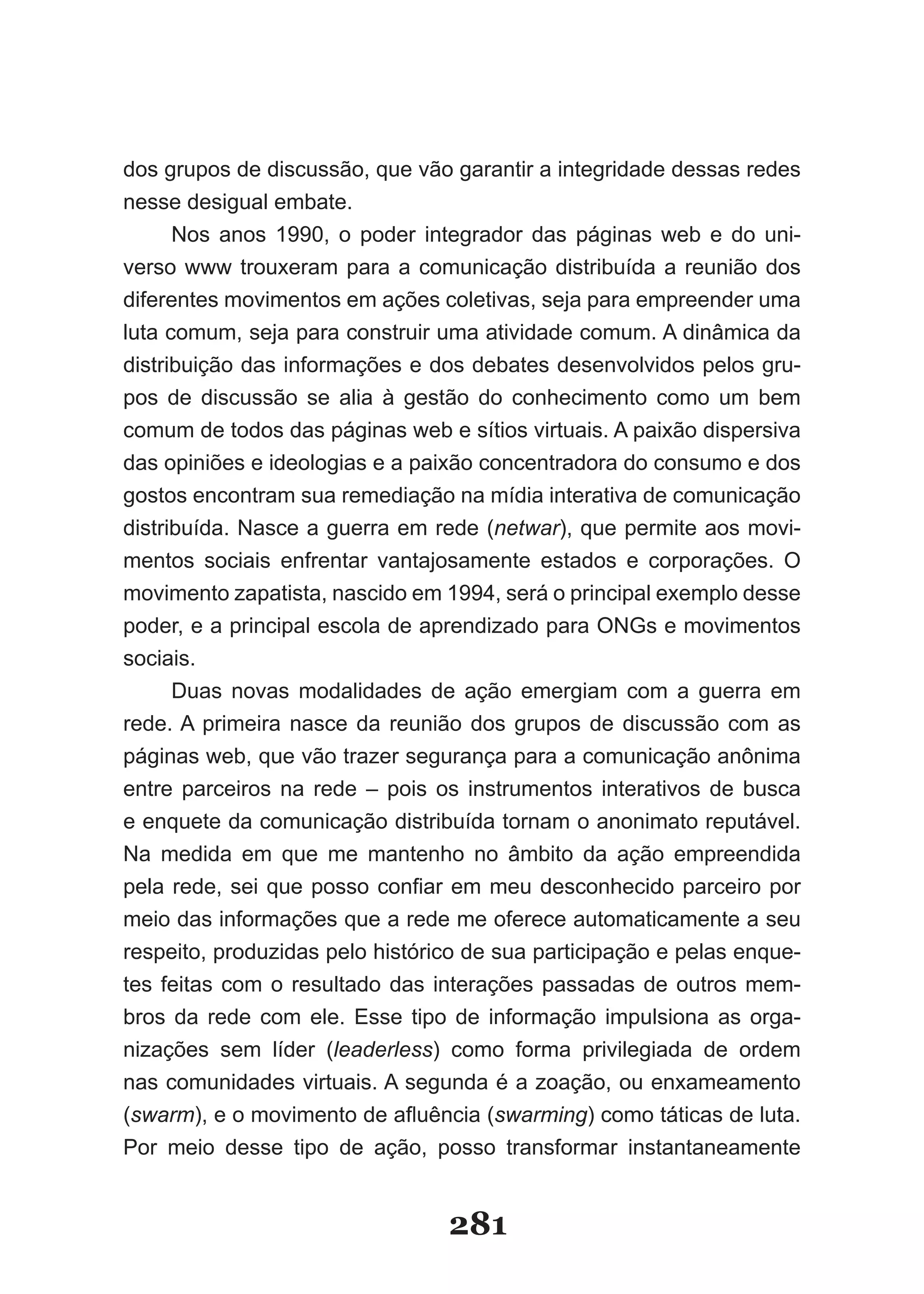 dos grupos de discussão, que vão garantir a integridade dessas redes
nesse desigual embate.
      Nos anos 1990, o poder integrador das páginas web e do uni-
verso www trouxeram para a comunicação distribuída a reunião dos
diferentes movimentos em ações coletivas, seja para empreender uma
luta comum, seja para construir uma atividade comum. A dinâmica da
distribuição das informações e dos debates desenvolvidos pelos gru-
pos de discussão se alia à gestão do conhecimento como um bem
comum de todos das páginas web e sítios virtuais. A paixão dispersiva
das opiniões e ideologias e a paixão concentradora do consumo e dos
gostos encontram sua remediação na mídia interativa de comunicação
distribuída. Nasce a guerra em rede (netwar), que permite aos movi-
mentos sociais enfrentar vantajosamente estados e corporações. O
movimento zapatista, nascido em 1994, será o principal exemplo desse
poder, e a principal escola de aprendizado para ONGs e movimentos
sociais.
      Duas novas modalidades de ação emergiam com a guerra em
rede. A primeira nasce da reunião dos grupos de discussão com as
páginas web, que vão trazer segurança para a comunicação anônima
entre parceiros na rede – pois os instrumentos interativos de busca
e enquete da comunicação distribuída tornam o anonimato reputável.
Na medida em que me mantenho no âmbito da ação empreendida
pela­ rede,­ sei­ que­ posso­ confiar­ em­ meu­ desconhecido­ parceiro­ por­
meio das informações que a rede me oferece automaticamente a seu
respeito, produzidas pelo histórico de sua participação e pelas enque-
tes feitas com o resultado das interações passadas de outros mem-
bros da rede com ele. Esse tipo de informação impulsiona as orga-
nizações sem líder (leaderless) como forma privilegiada de ordem
nas comunidades virtuais. A segunda é a zoação, ou enxameamento
(swarm),­e­o­movimento­de­afluência­(swarming) como táticas de luta.
Por meio desse tipo de ação, posso transformar instantaneamente


                                    281
 
