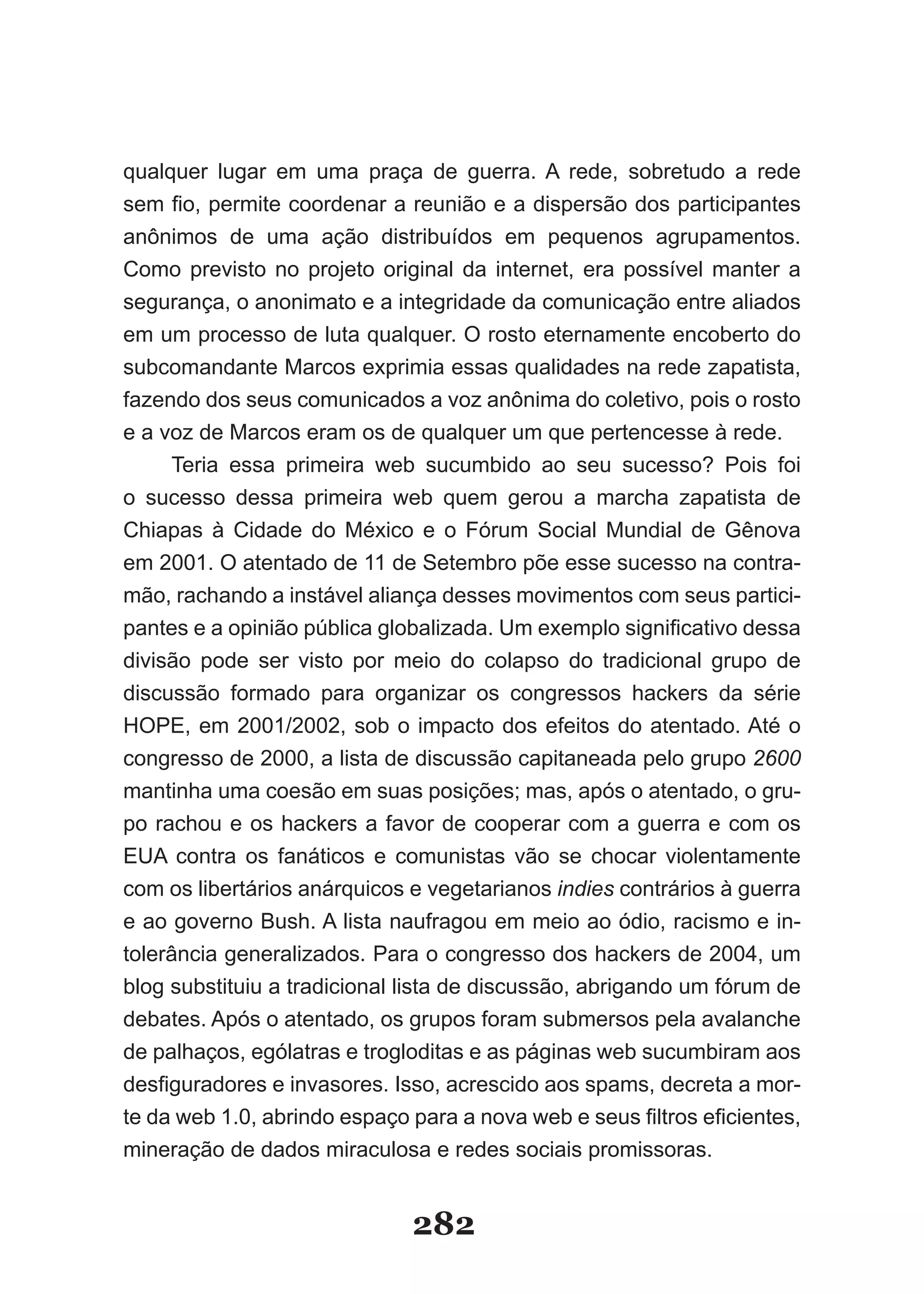 qualquer lugar em uma praça de guerra. A rede, sobretudo a rede
sem­fio,­permite­coordenar­a­reunião­e­a­dispersão­dos­participantes­
anônimos de uma ação distribuídos em pequenos agrupamentos.
Como previsto no projeto original da internet, era possível manter a
segurança, o anonimato e a integridade da comunicação entre aliados
em um processo de luta qualquer. O rosto eternamente encoberto do
subcomandante Marcos exprimia essas qualidades na rede zapatista,
fazendo dos seus comunicados a voz anônima do coletivo, pois o rosto
e a voz de Marcos eram os de qualquer um que pertencesse à rede.
     Teria essa primeira web sucumbido ao seu sucesso? Pois foi
o sucesso dessa primeira web quem gerou a marcha zapatista de
Chiapas­ à­ Cidade­ do­ México­ e­ o­ Fórum­ Social­ Mundial­ de­ Gênova­
em 2001. O atentado de 11 de Setembro põe esse sucesso na contra-
mão, rachando a instável aliança desses movimentos com seus partici-
pantes­e­a­opinião­pública­globalizada.­Um­exemplo­significativo­dessa­
divisão pode ser visto por meio do colapso do tradicional grupo de
discussão formado para organizar os congressos hackers da série
HOPE, em 2001/2002, sob o impacto dos efeitos do atentado. Até o
congresso de 2000, a lista de discussão capitaneada pelo grupo 2600
mantinha uma coesão em suas posições; mas, após o atentado, o gru-
po rachou e os hackers a favor de cooperar com a guerra e com os
EUA contra os fanáticos e comunistas vão se chocar violentamente
com os libertários anárquicos e vegetarianos indies contrários à guerra
e ao governo Bush. A lista naufragou em meio ao ódio, racismo e in-
tolerância generalizados. Para o congresso dos hackers de 2004, um
blog substituiu a tradicional lista de discussão, abrigando um fórum de
debates. Após o atentado, os grupos foram submersos pela avalanche
de palhaços, ególatras e trogloditas e as páginas web sucumbiram aos
desfiguradores­e­invasores.­Isso,­acrescido­aos­spams,­decreta­a­mor­
te da web 1.0, abrindo espaço para a nova web e­seus­filtros­eficientes,­
mineração de dados miraculosa e redes sociais promissoras.


                              282
 