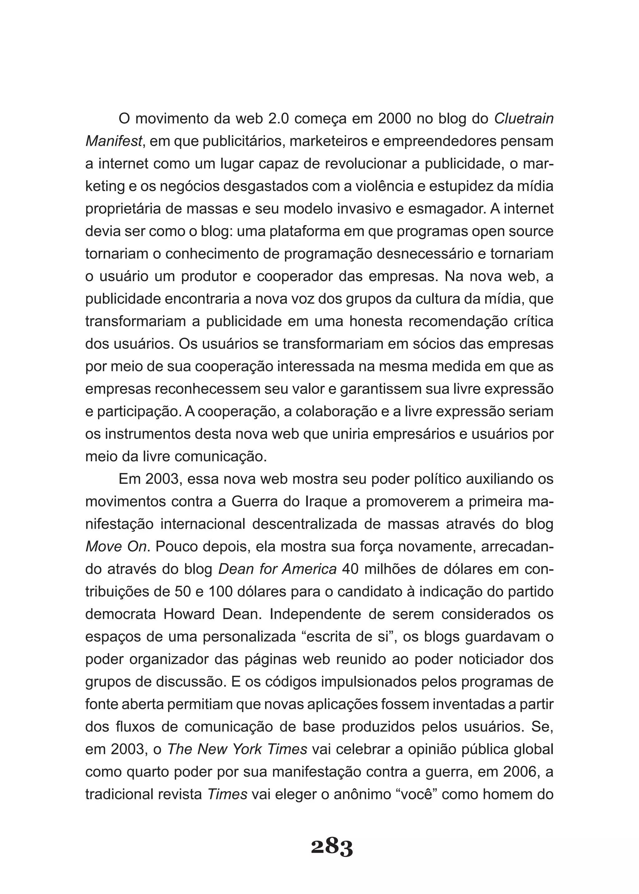 O movimento da web 2.0 começa em 2000 no blog do Cluetrain
Manifest, em que publicitários, marketeiros e empreendedores pensam
a internet como um lugar capaz de revolucionar a publicidade, o mar-
keting e­os­negócios­desgastados­com­a­violência­e­estupidez­da­mídia­
proprietária de massas e seu modelo invasivo e esmagador. A internet
devia ser como o blog: uma plataforma em que programas open source
tornariam o conhecimento de programação desnecessário e tornariam
o usuário um produtor e cooperador das empresas. Na nova web, a
publicidade encontraria a nova voz dos grupos da cultura da mídia, que
transformariam a publicidade em uma honesta recomendação crítica
dos usuários. Os usuários se transformariam em sócios das empresas
por meio de sua cooperação interessada na mesma medida em que as
empresas reconhecessem seu valor e garantissem sua livre expressão
e participação. A cooperação, a colaboração e a livre expressão seriam
os instrumentos desta nova web que uniria empresários e usuários por
meio da livre comunicação.
      Em 2003, essa nova web mostra seu poder político auxiliando os
movimentos contra a Guerra do Iraque a promoverem a primeira ma-
nifestação internacional descentralizada de massas através do blog
Move On. Pouco depois, ela mostra sua força novamente, arrecadan-
do através do blog Dean for America 40 milhões de dólares em con-
tribuições de 50 e 100 dólares para o candidato à indicação do partido
democrata Howard Dean. Independente de serem considerados os
espaços de uma personalizada “escrita de si”, os blogs guardavam o
poder organizador das páginas web reunido ao poder noticiador dos
grupos de discussão. E os códigos impulsionados pelos programas de
fonte aberta permitiam que novas aplicações fossem inventadas a partir
dos­ fluxos­ de­ comunicação­ de­ base­ produzidos­ pelos­ usuários.­ Se,­
em 2003, o The New York Times vai celebrar a opinião pública global
como quarto poder por sua manifestação contra a guerra, em 2006, a
tradicional revista Times­vai­eleger­o­anônimo­“você”­como­homem­do­


                                   283
 