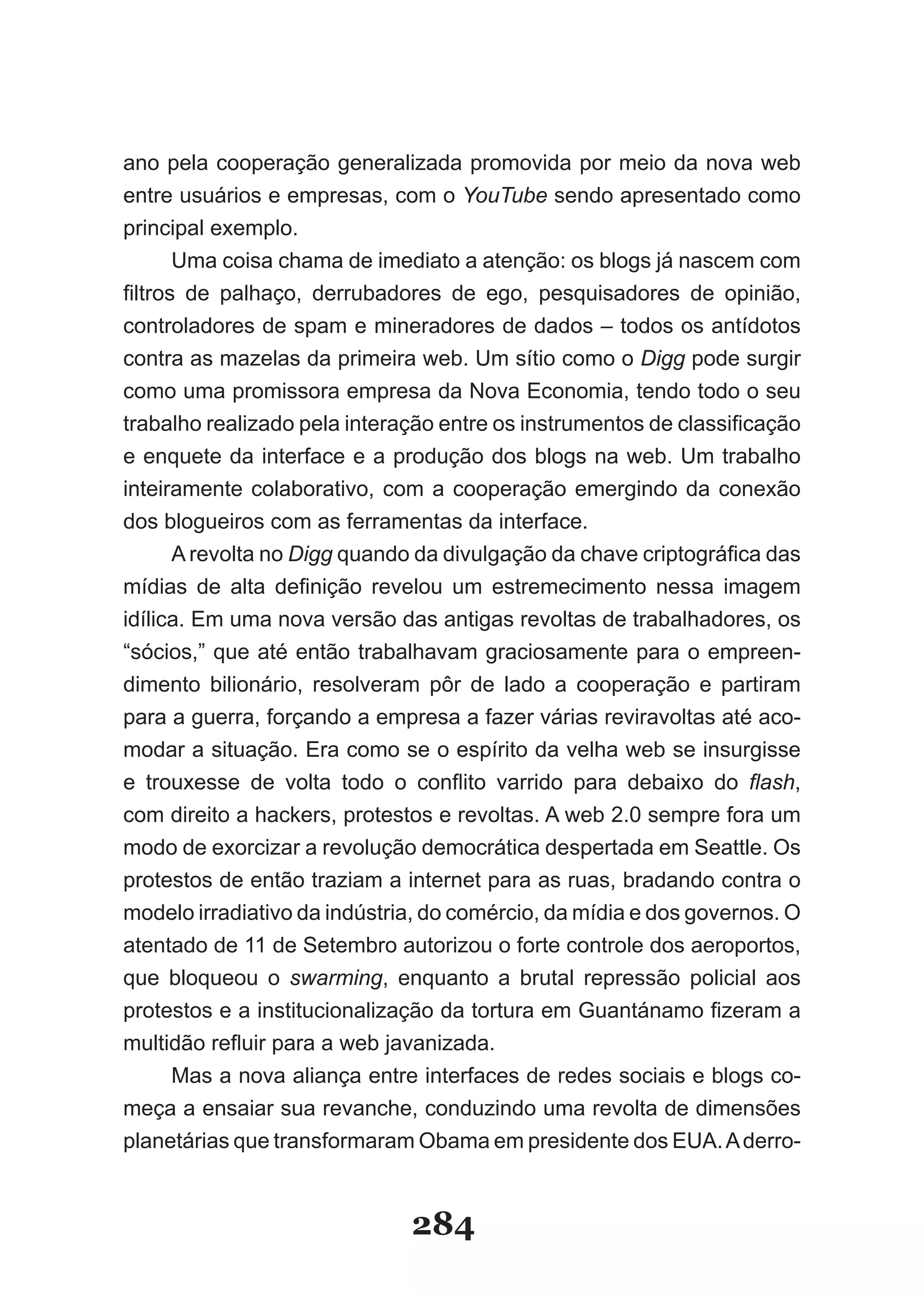 ano pela cooperação generalizada promovida por meio da nova web
entre usuários e empresas, com o YouTube sendo apresentado como
principal exemplo.
         Uma coisa chama de imediato a atenção: os blogs já nascem com
filtros­ de­ palhaço,­ derrubadores­ de­ ego,­ pesquisadores­ de­ opinião,­
controladores de spam e mineradores de dados – todos os antídotos
contra as mazelas da primeira web. Um sítio como o Digg pode surgir
como uma promissora empresa da Nova Economia, tendo todo o seu
tra­ alho­realizado­pela­interação­entre­os­instrumentos­de­classificação­
     b
e enquete da interface e a produção dos blogs na web. Um trabalho
inteiramente colaborativo, com a cooperação emergindo da conexão
dos blogueiros com as ferramentas da interface.
         A revolta no Digg­quando­da­divulgação­da­chave­criptográfica­das­
mídias­ de­ alta­ definição­ revelou­ um­ estremecimento­ nessa­ imagem­
idílica. Em uma nova versão das antigas revoltas de trabalhadores, os
“sócios,” que até então trabalhavam graciosamente para o empreen-
dimento bilionário, resolveram pôr de lado a cooperação e partiram
para a guerra, forçando a empresa a fazer várias reviravoltas até aco-
modar a situação. Era como se o espírito da velha web se insurgisse
e­ trouxesse­ de­ volta­ todo­ o­ conflito­ varrido­ para­ debaixo­ do­ flash,
com direito a hackers, protestos e revoltas. A web 2.0 sempre fora um
modo de exorcizar a revolução democrática despertada em Seattle. Os
protestos de então traziam a internet para as ruas, bradando contra o
modelo irradiativo da indústria, do comércio, da mídia e dos governos. O
atentado de 11 de Setembro autorizou o forte controle dos aeroportos,
que bloqueou o swarming, enquanto a brutal repressão policial aos
pro­estos­e­a­institucionalização­da­tortura­em­Guantánamo­fizeram­a­
      t
mul­idão­refluir­para­a­web javanizada.
       t
         Mas a nova aliança entre interfaces de redes sociais e blogs co-
meça a ensaiar sua revanche, conduzindo uma revolta de dimensões
planetárias que transformaram Obama em presidente dos EUA. A derro-


                                284
 