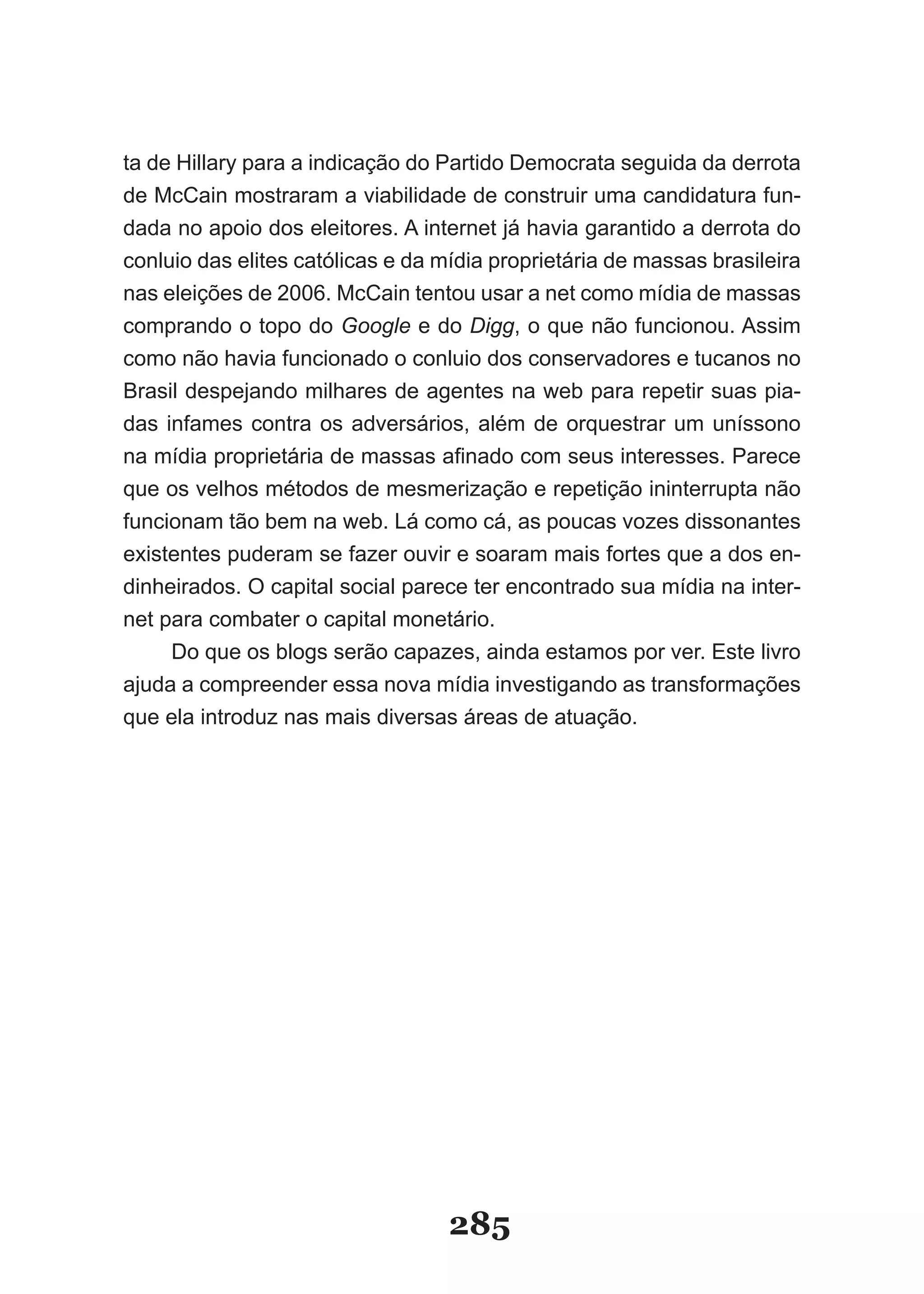 ta de Hillary para a indicação do Partido Democrata seguida da derrota
de McCain mostraram a viabilidade de construir uma candidatura fun-
dada no apoio dos eleitores. A internet já havia garantido a derrota do
conluio das elites católicas e da mídia proprietária de massas brasileira
nas eleições de 2006. McCain tentou usar a net como mídia de massas
comprando o topo do Google e do Digg, o que não funcionou. Assim
como não havia funcionado o conluio dos conservadores e tucanos no
Brasil despejando milhares de agentes na web para repetir suas pia-
das infames contra os adversários, além de orquestrar um uníssono
na­mídia­proprietária­de­massas­afinado­com­seus­interesses.­Parece­
que os velhos métodos de mesmerização e repetição ininterrupta não
funcionam tão bem na web. Lá como cá, as poucas vozes dissonantes
existentes puderam se fazer ouvir e soaram mais fortes que a dos en-
dinheirados. O capital social parece ter encontrado sua mídia na inter-
net para combater o capital monetário.
     Do que os blogs serão capazes, ainda estamos por ver. Este livro
ajuda a compreender essa nova mídia investigando as transformações
que ela introduz nas mais diversas áreas de atuação.




                                  285
 
