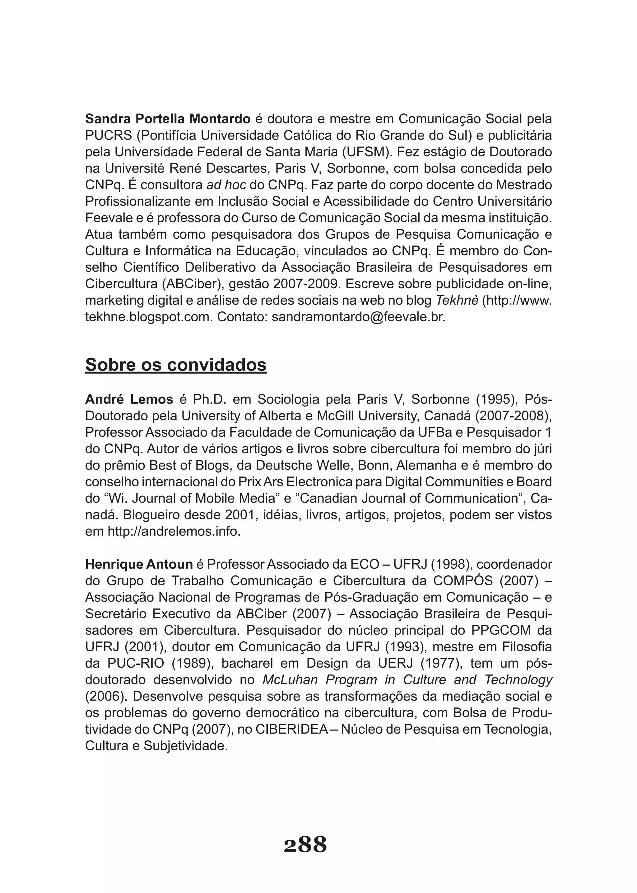 Sandra Portella Montardo é doutora e mestre em Comunicação Social pela
PUCRS (Pontifícia Universidade Católica do Rio Grande do Sul) e publicitária
pela Universidade Federal de Santa Maria (UFSM). Fez estágio de Doutorado
na Université René Descartes, Paris V, Sorbonne, com bolsa concedida pelo
CNPq. É consultora ad hoc do CNPq. Faz parte do corpo docente do Mestrado
Profissionalizante em Inclusão Social e Acessibilidade do Centro Universitário
Feevale e é professora do Curso de Comunicação Social da mesma instituição.
Atua também como pesquisadora dos Grupos de Pesquisa Comunicação e
Cultura e Informática na Educação, vinculados ao CNPq. É membro do Con-
selho Científico Deliberativo da Associação Brasileira de Pesquisadores em
Cibercultura (ABCiber), gestão 2007-2009. Escreve sobre publicidade on-line,
marketing digital e análise de redes sociais na web no blog Tekhnè (http://www.
tekhne.blogspot.com. Contato: sandramontardo@feevale.br.


Sobre os convidados
André Lemos é Ph.D. em Sociologia pela Paris V, Sorbonne (1995), Pós-
Doutorado pela University of Alberta e McGill University, Canadá (2007-2008),
Professor Associado da Faculdade de Comunicação da UFBa e Pesquisador 1
do CNPq. Autor de vários artigos e livros sobre cibercultura foi membro do júri
do prêmio Best of Blogs, da Deutsche Welle, Bonn, Alemanha e é membro do
conselho internacional do Prix Ars Electronica para Digital Communities e Board
do “Wi. Journal of Mobile Media” e “Canadian Journal of Communication”, Ca-
nadá. Blogueiro desde 2001, idéias, livros, artigos, projetos, podem ser vistos
em http://andrelemos.info.

Henrique Antoun é Professor Associado da ECO – UFRJ (1998), coordenador
do Grupo de Trabalho Comunicação e Cibercultura da COMPÓS (2007) –
Associação Nacional de Programas de Pós-Graduação em Comunicação – e
Secretário Executivo da ABCiber (2007) – Associação Brasileira de Pesqui-
sadores em Cibercultura. Pesquisador do núcleo principal do PPGCOM da
UFRJ (2001), doutor em Comunicação da UFRJ (1993), mestre em Filosofia
da PUC-RIO (1989), bacharel em Design da UERJ (1977), tem um pós-
doutorado desenvolvido no McLuhan Program in Culture and Technology
(2006). Desenvolve pesquisa sobre as transformações da mediação social e
os problemas do governo democrático na cibercultura, com Bolsa de Produ-
tividade do CNPq (2007), no CIBERIDEA – Núcleo de Pesquisa em Tecnologia,
Cultura e Subjetividade.




                                 288
 