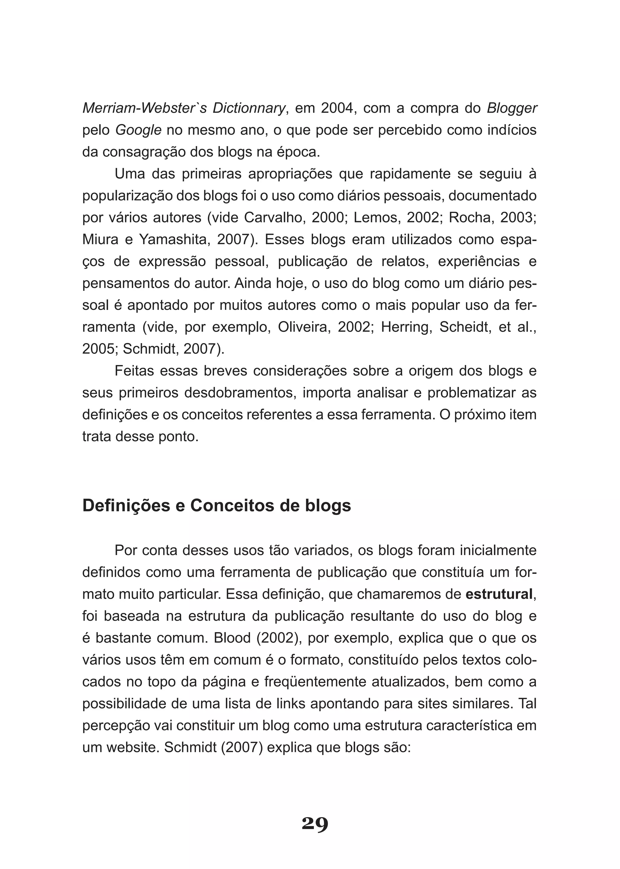 Merriam-Webster`s Dictionnary, em 2004, com a compra do Blogger
pelo Google no mesmo ano, o que pode ser percebido como indícios
da consagração dos blogs na época.
      Uma das primeiras apropriações que rapidamente se seguiu à
popularização dos blogs foi o uso como diários pessoais, documentado
por vários autores (vide Carvalho, 2000; Lemos, 2002; Rocha, 2003;
Miura e Yamashita, 2007). Esses blogs eram utilizados como espa­
ços de expressão pessoal, publicação de relatos, experiências e
pensamentos do autor. Ainda hoje, o uso do blog como um diário pes­
soal é apontado por muitos autores como o mais popular uso da fer­
ramenta (vide, por exemplo, Oliveira, 2002; Herring, Scheidt, et al.,
2005; Schmidt, 2007).
      Feitas essas breves considerações sobre a origem dos blogs e
seus primeiros desdobramentos, importa analisar e problematizar as
definições e os conceitos referentes a essa ferramenta. O próximo item
trata desse ponto.



Definições e Conceitos de blogs

     Por conta desses usos tão variados, os blogs foram inicialmente
definidos como uma ferramenta de publicação que constituía um for­
mato muito particular. Essa definição, que chamaremos de estrutural,
foi baseada na estrutura da publicação resultante do uso do blog e
é bastante comum. Blood (2002), por exemplo, explica que o que os
vários usos têm em comum é o formato, constituído pelos textos colo­
cados no topo da página e freqüentemente atualizados, bem como a
possibilidade de uma lista de links apontando para sites similares. Tal
percepção vai constituir um blog como uma estrutura característica em
um website. Schmidt (2007) explica que blogs são:




                                  29
 