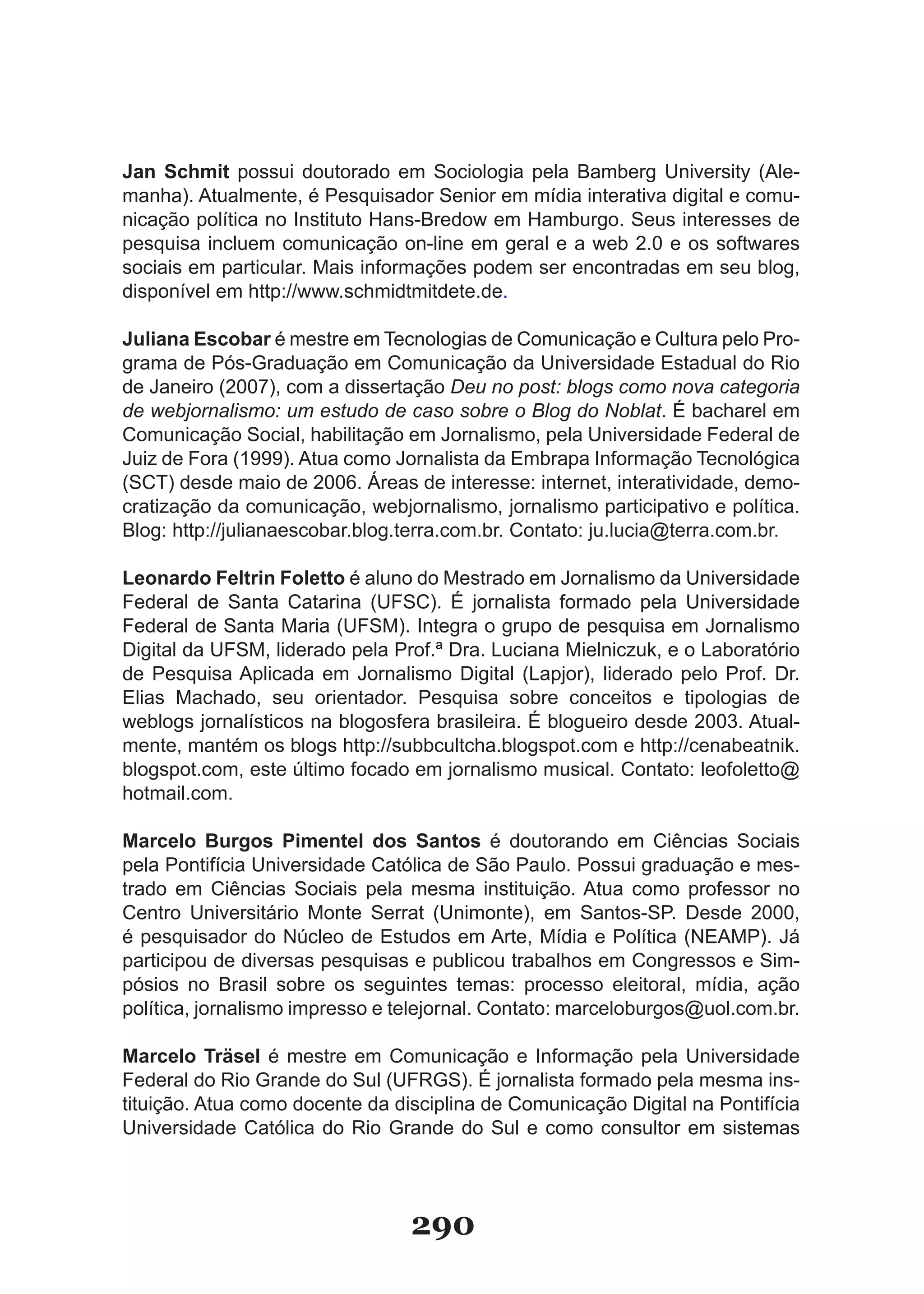 Jan Schmit possui doutorado em Sociologia pela Bamberg University (Ale-
manha). Atualmente, é Pesquisador Senior em mídia interativa digital e comu-
nicação política no Instituto Hans-Bredow em Hamburgo. Seus interesses de
pesquisa incluem comunicação on-line em geral e a web 2.0 e os softwares
sociais em particular. Mais informações podem ser encontradas em seu blog,
disponível em http://www.schmidtmitdete.de.

Juliana Escobar é mestre em Tecnologias de Comunicação e Cultura pelo Pro-
grama de Pós-Graduação em Comunicação da Universidade Estadual do Rio
de Janeiro (2007), com a dissertação Deu no post: blogs como nova categoria
de webjornalismo: um estudo de caso sobre o Blog do Noblat. É bacharel em
Comunicação Social, habilitação em Jornalismo, pela Universidade Federal de
Juiz de Fora (1999). Atua como Jornalista da Embrapa Informação Tecnológica
(SCT) desde maio de 2006. Áreas de interesse: internet, interatividade, demo-
cratização da comunicação, webjornalismo, jornalismo participativo e política.
Blog: http://julianaescobar.blog.terra.com.br. Contato: ju.lucia@terra.com.br.

Leonardo Feltrin Foletto é aluno do Mestrado em Jornalismo da Universidade
Federal de Santa Catarina (UFSC). É jornalista formado pela Universidade
Federal de Santa Maria (UFSM). Integra o grupo de pesquisa em Jornalismo
Digital da UFSM, liderado pela Prof.ª Dra. Luciana Mielniczuk, e o Laboratório
de Pesquisa Aplicada em Jornalismo Digital (Lapjor), liderado pelo Prof. Dr.
Elias Machado, seu orientador. Pesquisa sobre conceitos e tipologias de
weblogs jornalísticos na blogosfera brasileira. É blogueiro desde 2003. Atual-
mente, mantém os blogs http://subbcultcha.blogspot.com e http://cenabeatnik.
blogspot.com, este último focado em jornalismo musical. Contato: leofoletto@
hotmail.com.

Marcelo Burgos Pimentel dos Santos é doutorando em Ciências Sociais
pela Pontifícia Universidade Católica de São Paulo. Possui graduação e mes-
trado em Ciências Sociais pela mesma instituição. Atua como professor no
Centro Universitário Monte Serrat (Unimonte), em Santos-SP. Desde 2000,
é pesquisador do Núcleo de Estudos em Arte, Mídia e Política (NEAMP). Já
participou de diversas pesquisas e publicou trabalhos em Congressos e Sim-
pósios no Brasil sobre os seguintes temas: processo eleitoral, mídia, ação
política, jornalismo impresso e telejornal. Contato: marceloburgos@uol.com.br.

Marcelo Träsel é mestre em Comunicação e Informação pela Universidade
Federal do Rio Grande do Sul (UFRGS). É jornalista formado pela mesma ins-
tituição. Atua como docente da disciplina de Comunicação Digital na Pontifícia
Universidade Católica do Rio Grande do Sul e como consultor em sistemas




                                 290
 