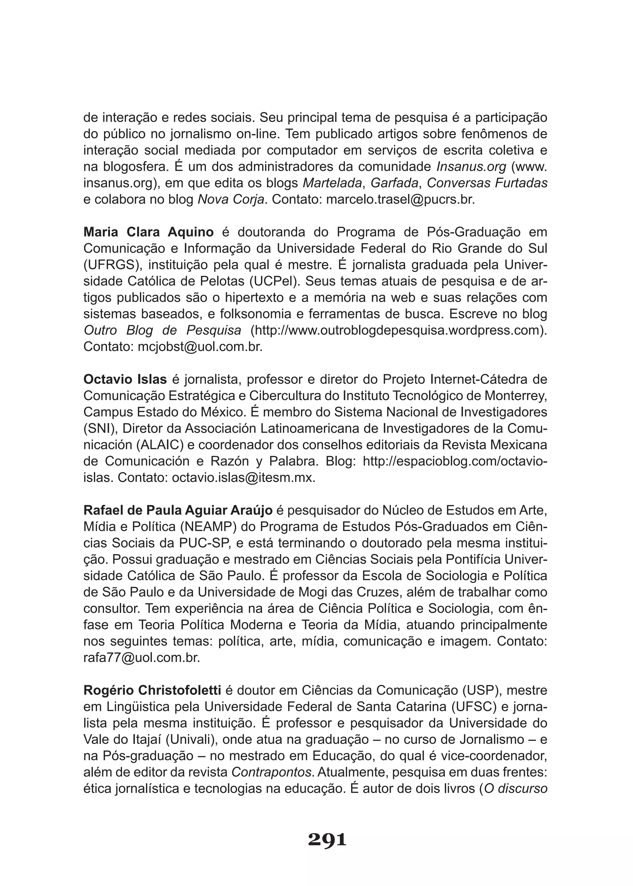 de interação e redes sociais. Seu principal tema de pesquisa é a participação
do público no jornalismo on-line. Tem publicado artigos sobre fenômenos de
interação social mediada por computador em serviços de escrita coletiva e
na blogosfera. É um dos administradores da comunidade Insanus.org (www.
insanus.org), em que edita os blogs Martelada, Garfada, Conversas Furtadas
e colabora no blog Nova Corja. Contato: marcelo.trasel@pucrs.br.

Maria Clara Aquino é doutoranda do Programa de Pós-Graduação em
Comunicação e Informação da Universidade Federal do Rio Grande do Sul
(UFRGS), instituição pela qual é mestre. É jornalista graduada pela Univer-
sidade Católica de Pelotas (UCPel). Seus temas atuais de pesquisa e de ar-
tigos publicados são o hipertexto e a memória na web e suas relações com
sistemas baseados, e folksonomia e ferramentas de busca. Escreve no blog
Outro Blog de Pesquisa (http://www.outroblogdepesquisa.wordpress.com).
Contato: mcjobst@uol.com.br.

Octavio Islas é jornalista, professor e diretor do Projeto Internet-Cátedra de
Comunicação Estratégica e Cibercultura do Instituto Tecnológico de Monterrey,
Campus Estado do México. É membro do Sistema Nacional de Investigadores
(SNI), Diretor da Associación Latinoamericana de Investigadores de la Comu-
nicación (ALAIC) e coordenador dos conselhos editoriais da Revista Mexicana
de Comunicación e Razón y Palabra. Blog: http://espacioblog.com/octavio-
islas. Contato: octavio.islas@itesm.mx.

Rafael de Paula Aguiar Araújo é pesquisador do Núcleo de Estudos em Arte,
Mídia e Política (NEAMP) do Programa de Estudos Pós-Graduados em Ciên-
cias Sociais da PUC-SP, e está terminando o doutorado pela mesma institui-
ção. Possui graduação e mestrado em Ciências Sociais pela Pontifícia Univer-
sidade Católica de São Paulo. É professor da Escola de Sociologia e Política
de São Paulo e da Universidade de Mogi das Cruzes, além de trabalhar como
consultor. Tem experiência na área de Ciência Política e Sociologia, com ên-
fase em Teoria Política Moderna e Teoria da Mídia, atuando principalmente
nos seguintes temas: política, arte, mídia, comunicação e imagem. Contato:
rafa77@uol.com.br.

Rogério Christofoletti é doutor em Ciências da Comunicação (USP), mestre
em Lingüistica pela Universidade Federal de Santa Catarina (UFSC) e jorna-
lista pela mesma instituição. É professor e pesquisador da Universidade do
Vale do Itajaí (Univali), onde atua na graduação – no curso de Jornalismo – e
na Pós-graduação – no mestrado em Educação, do qual é vice-coordenador,
além de editor da revista Contrapontos. Atualmente, pesquisa em duas frentes:
ética jornalística e tecnologias na educação. É autor de dois livros (O discurso


                                      291
 