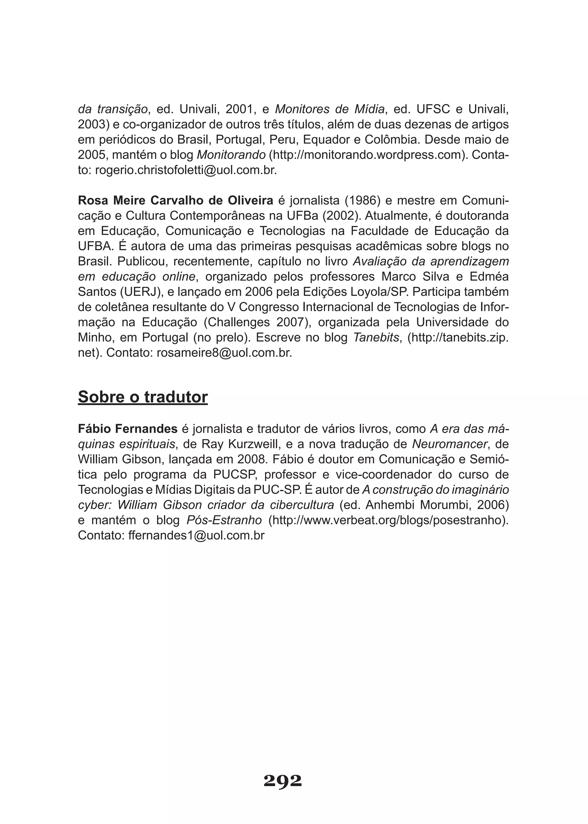 da transição, ed. Univali, 2001, e Monitores de Mídia, ed. UFSC e Univali,
2003) e co-organizador de outros três títulos, além de duas dezenas de artigos
em periódicos do Brasil, Portugal, Peru, Equador e Colômbia. Desde maio de
2005, mantém o blog Monitorando (http://monitorando.wordpress.com). Conta-
to: rogerio.christofoletti@uol.com.br.

Rosa Meire Carvalho de Oliveira é jornalista (1986) e mestre em Comuni-
cação e Cultura Contemporâneas na UFBa (2002). Atualmente, é doutoranda
em Educação, Comunicação e Tecnologias na Faculdade de Educação da
UFBA. É autora de uma das primeiras pesquisas acadêmicas sobre blogs no
Brasil. Publicou, recentemente, capítulo no livro Avaliação da aprendizagem
em educação online, organizado pelos professores Marco Silva e Edméa
Santos (UERJ), e lançado em 2006 pela Edições Loyola/SP. Participa também
de coletânea resultante do V Congresso Internacional de Tecnologias de Infor-
mação na Educação (Challenges 2007), organizada pela Universidade do
Minho, em Portugal (no prelo). Escreve no blog Tanebits, (http://tanebits.zip.
net). Contato: rosameire8@uol.com.br.


Sobre o tradutor
Fábio Fernandes é jornalista e tradutor de vários livros, como A era das má-
quinas espirituais, de Ray Kurzweill, e a nova tradução de Neuromancer, de
William Gibson, lançada em 2008. Fábio é doutor em Comunicação e Semió-
tica pelo programa da PUCSP, professor e vice-coordenador do curso de
Tecnologias e Mídias Digitais da PUC-SP. É autor de A construção do imaginário
cyber: William Gibson criador da cibercultura (ed. Anhembi Morumbi, 2006)
e mantém o blog Pós-Estranho (http://www.verbeat.org/blogs/posestranho).
Contato: ffernandes1@uol.com.br




                                 292
 