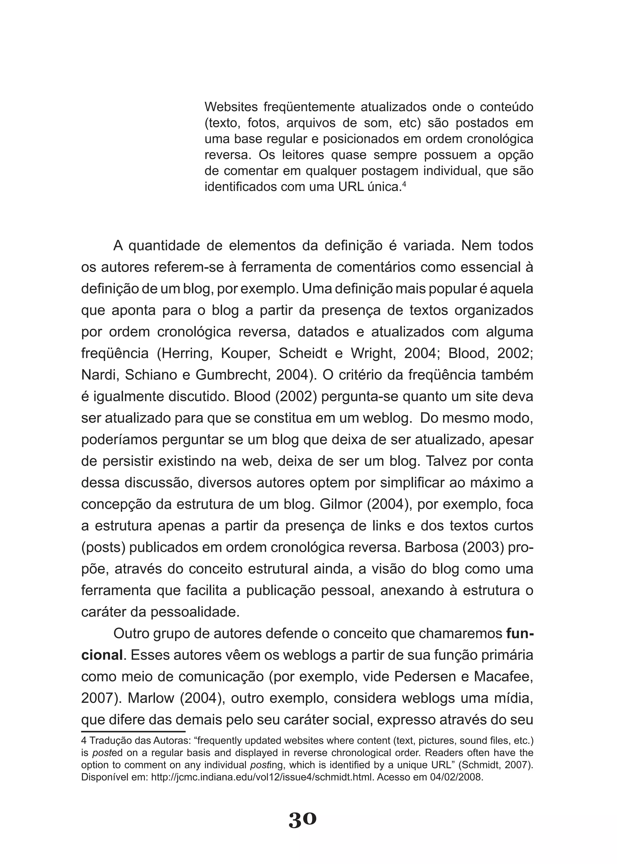Websites freqüentemente atualizados onde o conteúdo
                           (texto, fotos, arquivos de som, etc) são postados em
                           uma base regular e posicionados em ordem cronológica
                           reversa. Os leitores quase sempre possuem a opção
                           de comentar em qualquer postagem individual, que são
                           identificados com uma URL única.4



     A quantidade de elementos da definição é variada. Nem todos
os autores referem­se à ferramenta de comentários como essencial à
definição de um blog, por exemplo. Uma definição mais popular é aquela
que aponta para o blog a partir da presença de textos organizados
por ordem cronológica reversa, datados e atualizados com alguma
freqüência (Herring, Kouper, Scheidt e Wright, 2004; Blood, 2002;
Nardi, Schiano e Gumbrecht, 2004). O critério da freqüência também
é igualmente discutido. Blood (2002) pergunta­se quanto um site deva
ser atualizado para que se constitua em um weblog. Do mesmo modo,
poderíamos perguntar se um blog que deixa de ser atualizado, apesar
de persistir existindo na web, deixa de ser um blog. Talvez por conta
dessa discussão, diversos autores optem por simplificar ao máximo a
concepção da estrutura de um blog. Gilmor (2004), por exemplo, foca
a estrutura apenas a partir da presença de links e dos textos curtos
(posts) publicados em ordem cronológica reversa. Barbosa (2003) pro­
põe, através do conceito estrutural ainda, a visão do blog como uma
ferramenta que facilita a publicação pessoal, anexando à estrutura o
caráter da pessoalidade.
     Outro grupo de autores defende o conceito que chamaremos fun­
cional. Esses autores vêem os weblogs a partir de sua função primária
como meio de comunicação (por exemplo, vide Pedersen e Macafee,
2007). Marlow (2004), outro exemplo, considera weblogs uma mídia,
que difere das demais pelo seu caráter social, expresso através do seu
4 Tradução das Autoras: “frequently updated websites where content (text, pictures, sound files, etc.)
is posted on a regular basis and displayed in reverse chronological order. Readers often have the
option to comment on any individual posting, which is identified by a unique URL” (Schmidt, 2007).
Disponível em: http://jcmc.indiana.edu/vol12/issue4/schmidt.html. Acesso em 04/02/2008.



                                              30
 