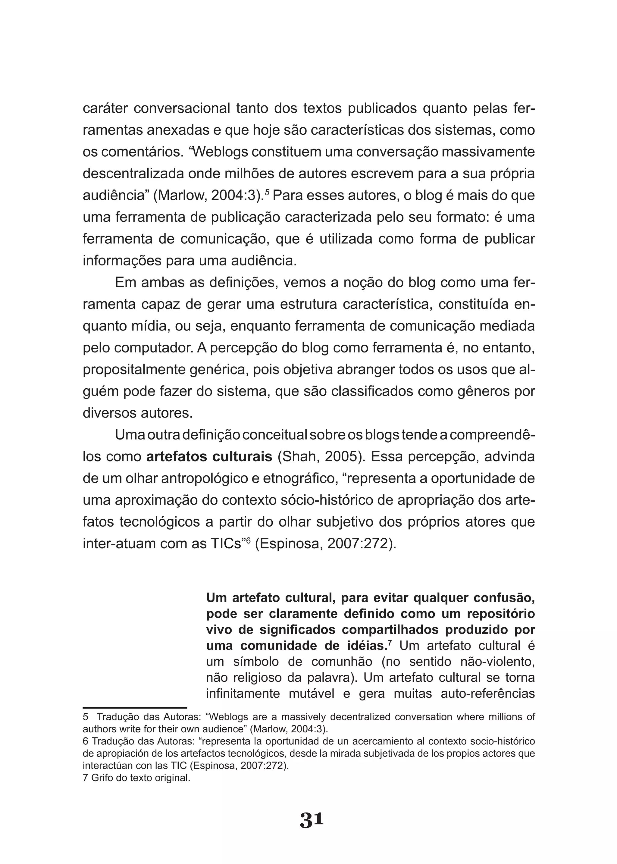 caráter conversacional tanto dos textos publicados quanto pelas fer­
ramentas anexadas e que hoje são características dos sistemas, como
os comentários. “Weblogs constituem uma conversação massivamente
descentralizada onde milhões de autores escrevem para a sua própria
audiência” (Marlow, 2004:3).5 Para esses autores, o blog é mais do que
uma ferramenta de publicação caracterizada pelo seu formato: é uma
ferramenta de comunicação, que é utilizada como forma de publicar
informações para uma audiência.
      Em ambas as definições, vemos a noção do blog como uma fer­
ramenta capaz de gerar uma estrutura característica, constituída en­
quanto mídia, ou seja, enquanto ferramenta de comunicação mediada
pelo computador. A percepção do blog como ferramenta é, no entanto,
propositalmente genérica, pois objetiva abranger todos os usos que al­
guém pode fazer do sistema, que são classificados como gêneros por
diversos autores.
      Uma outra definição conceitual sobre os blogs tende a compreendê­
los como artefatos culturais (Shah, 2005). Essa percepção, advinda
de um olhar antropológico e etnográfico, “representa a oportunidade de
uma aproximação do contexto sócio­histórico de apropriação dos arte­
fatos tecnológicos a partir do olhar subjetivo dos próprios atores que
inter­atuam com as TICs”6 (Espinosa, 2007:272).


                           Um artefato cultural, para evitar qualquer confusão,
                           pode ser claramente definido como um repositório
                           vivo de significados compartilhados produzido por
                           uma comunidade de idéias.7 Um artefato cultural é
                           um símbolo de comunhão (no sentido não­violento,
                           não religioso da palavra). Um artefato cultural se torna
                           infinitamente mutável e gera muitas auto­referências
5 Tradução das Autoras: “Weblogs are a massively decentralized conversation where millions of
authors write for their own audience” (Marlow, 2004:3).
6 Tradução das Autoras: “representa la oportunidad de un acercamiento al contexto socio­histórico
de apropiación de los artefactos tecnológicos, desde la mirada subjetivada de los propios actores que
interactúan con las TIC (Espinosa, 2007:272).
7 Grifo do texto original.



                                                31
 