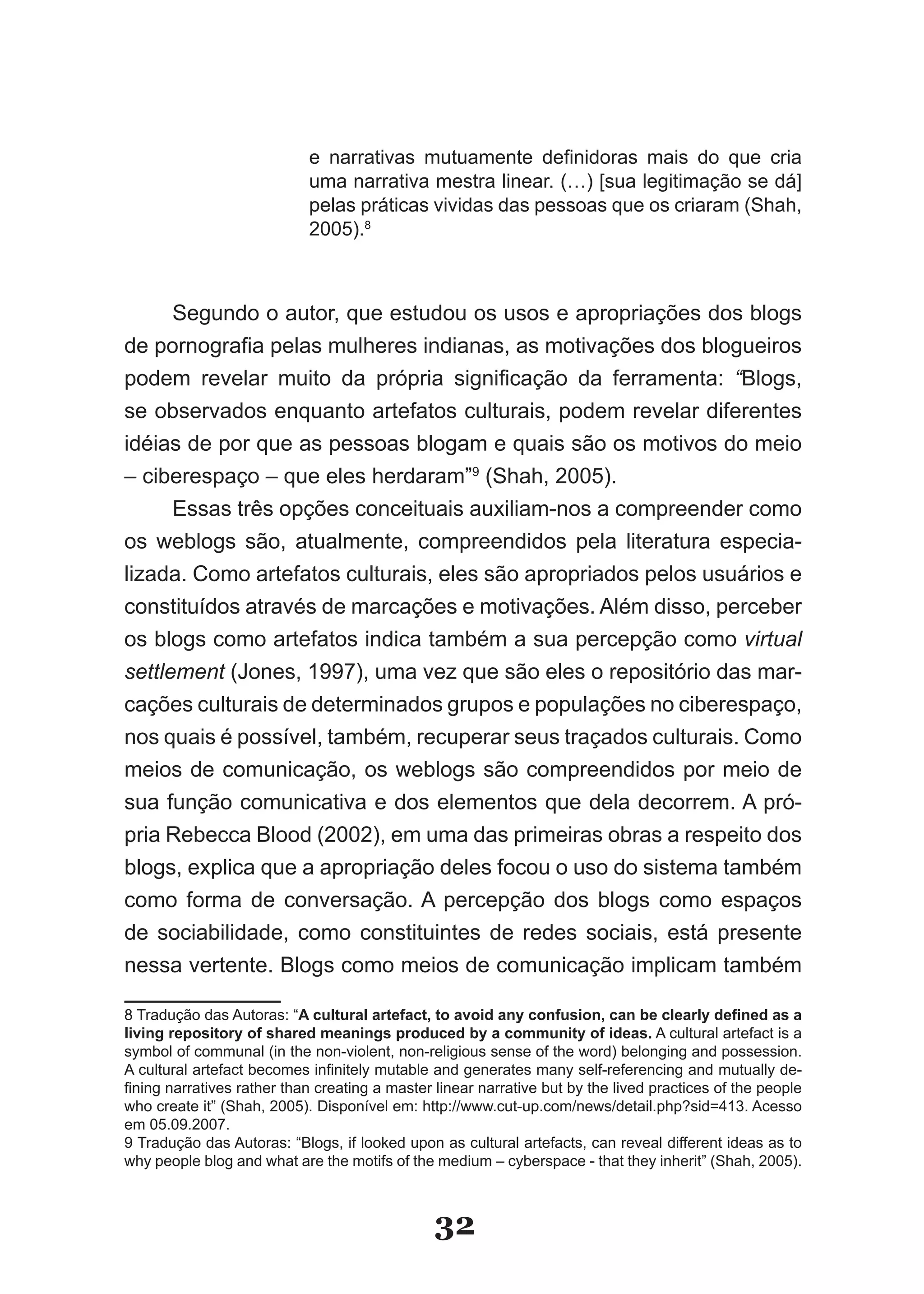 e narrativas mutuamente definidoras mais do que cria
                            uma narrativa mestra linear. (…) [sua legitimação se dá]
                            pelas práticas vividas das pessoas que os criaram (Shah,
                            2005).8



      Segundo o autor, que estudou os usos e apropriações dos blogs
de pornografia pelas mulheres indianas, as motivações dos blogueiros
podem revelar muito da própria significação da ferramenta: “Blogs,
se observados enquanto artefatos culturais, podem revelar diferentes
idéias de por que as pessoas blogam e quais são os motivos do meio
– ciberespaço – que eles herdaram”9 (Shah, 2005).
      Essas três opções conceituais auxiliam­nos a compreender como
os weblogs são, atualmente, compreendidos pela literatura especia­
lizada. Como artefatos culturais, eles são apropriados pelos usuários e
constituídos através de marcações e motivações. Além disso, perceber
os blogs como artefatos indica também a sua percepção como virtual
settlement (Jones, 1997), uma vez que são eles o repositório das mar­
cações culturais de determinados grupos e populações no ciberespaço,
nos quais é possível, também, recuperar seus traçados culturais. Como
meios de comunicação, os weblogs são compreendidos por meio de
sua função comunicativa e dos elementos que dela decorrem. A pró­
pria Rebecca Blood (2002), em uma das primeiras obras a respeito dos
blogs, explica que a apropriação deles focou o uso do sistema também
como forma de conversação. A percepção dos blogs como espaços
de sociabilidade, como constituintes de redes sociais, está presente
nessa vertente. Blogs como meios de comunicação implicam também

8 Tradução das Autoras: “A cultural artefact, to avoid any confusion, can be clearly defined as a
living repository of shared meanings produced by a community of ideas. A cultural artefact is a
symbol of communal (in the non­violent, non­religious sense of the word) belonging and possession.
A cultural artefact becomes infinitely mutable and generates many self­referencing and mutually de­
fining narratives rather than creating a master linear narrative but by the lived practices of the people
who create it” (Shah, 2005). Disponível em: http://www.cut­up.com/news/detail.php?sid=413. Acesso
em 05.09.2007.
9 Tradução das Autoras: “Blogs, if looked upon as cultural artefacts, can reveal different ideas as to
why people blog and what are the motifs of the medium – cyberspace ­ that they inherit” (Shah, 2005).



                                                32
 