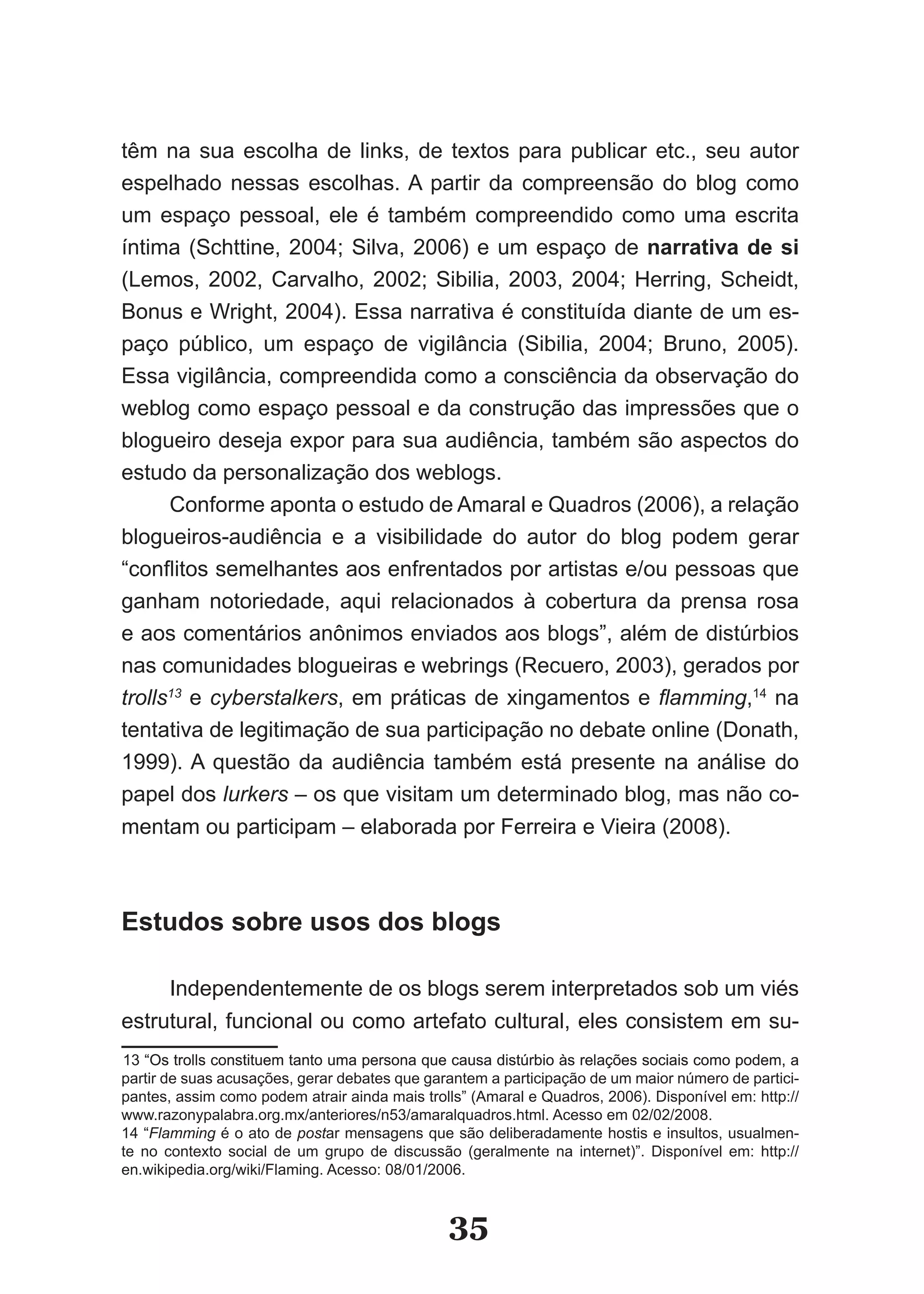 têm na sua escolha de links, de textos para publicar etc., seu autor
espelhado nessas escolhas. A partir da compreensão do blog como
um espaço pessoal, ele é também compreendido como uma escrita
íntima (Schttine, 2004; Silva, 2006) e um espaço de narrativa de si
(Lemos, 2002, Carvalho, 2002; Sibilia, 2003, 2004; Herring, Scheidt,
Bonus e Wright, 2004). Essa narrativa é constituída diante de um es­
paço público, um espaço de vigilância (Sibilia, 2004; Bruno, 2005).
Essa vigilância, compreendida como a consciência da observação do
weblog como espaço pessoal e da construção das impressões que o
blogueiro deseja expor para sua audiência, também são aspectos do
estudo da personalização dos weblogs.
      Conforme aponta o estudo de Amaral e Quadros (2006), a relação
blogueiros­audiência e a visibilidade do autor do blog podem gerar
“conflitos semelhantes aos enfrentados por artistas e/ou pessoas que
ganham notoriedade, aqui relacionados à cobertura da prensa rosa
e aos comentários anônimos enviados aos blogs”, além de distúrbios
nas comunidades blogueiras e webrings (Recuero, 2003), gerados por
trolls13 e cyberstalkers, em práticas de xingamentos e flamming,14 na
tentativa de legitimação de sua participação no debate online (Donath,
1999). A questão da audiência também está presente na análise do
papel dos lurkers – os que visitam um determinado blog, mas não co­
mentam ou participam – elaborada por Ferreira e Vieira (2008).



Estudos sobre usos dos blogs

     Independentemente de os blogs serem interpretados sob um viés
estrutural, funcional ou como artefato cultural, eles consistem em su­
13 “Os trolls constituem tanto uma persona que causa distúrbio às relações sociais como podem, a
partir de suas acusações, gerar debates que garantem a participação de um maior número de partici­
pantes, assim como podem atrair ainda mais trolls” (Amaral e Quadros, 2006). Disponível em: http://
www.razonypalabra.org.mx/anteriores/n53/amaralquadros.html. Acesso em 02/02/2008.
14 “Flamming é o ato de postar mensagens que são deliberadamente hostis e insultos, usualmen­
   “
te no contexto social de um grupo de discussão (geralmente na internet)”. Disponível em: http://
en.wikipedia.org/wiki/Flaming. Acesso: 08/01/2006.


                                               35
 