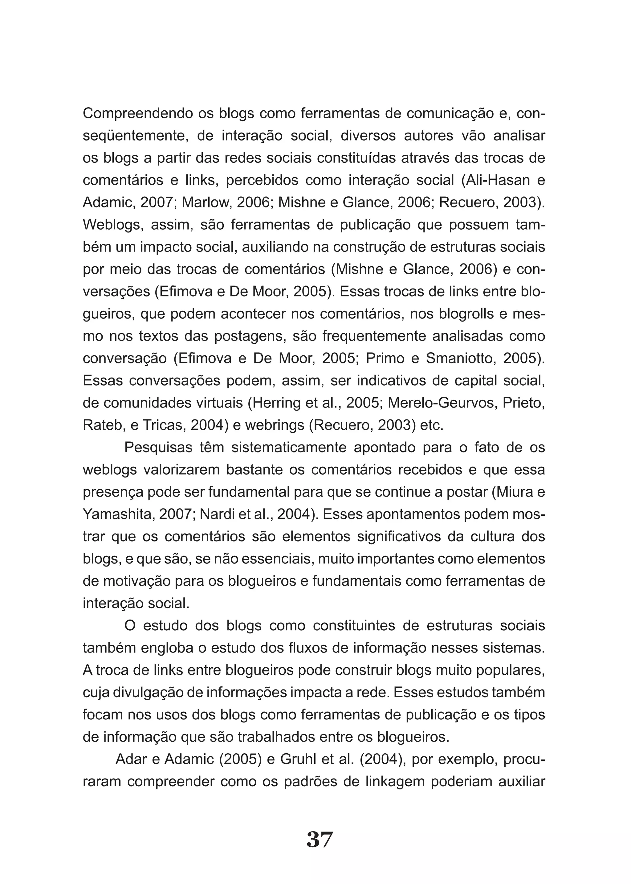 Compreendendo os blogs como ferramentas de comunicação e, con­
seqüentemente, de interação social, diversos autores vão analisar
os blogs a partir das redes sociais constituídas através das trocas de
comentários e links, percebidos como interação social (Ali­Hasan e
Adamic, 2007; Marlow, 2006; Mishne e Glance, 2006; Recuero, 2003).
Weblogs, assim, são ferramentas de publicação que possuem tam­
bém um impacto social, auxiliando na construção de estruturas sociais
por meio das trocas de comentários (Mishne e Glance, 2006) e con­
versações (Efimova e De Moor, 2005). Essas trocas de links entre blo­
gueiros, que podem acontecer nos comentários, nos blogrolls e mes­
mo nos textos das postagens, são frequentemente analisadas como
conversação (Efimova e De Moor, 2005; Primo e Smaniotto, 2005).
Essas conversações podem, assim, ser indicativos de capital social,
de comunidades virtuais (Herring et al., 2005; Merelo­Geurvos, Prieto,
Rateb, e Tricas, 2004) e webrings (Recuero, 2003) etc.
       Pesquisas têm sistematicamente apontado para o fato de os
weblogs valorizarem bastante os comentários recebidos e que essa
presença pode ser fundamental para que se continue a postar (Miura e
Yamashita, 2007; Nardi et al., 2004). Esses apontamentos podem mos­
trar que os comentários são elementos significativos da cultura dos
blogs, e que são, se não essenciais, muito importantes como elementos
de motivação para os blogueiros e fundamentais como ferramentas de
interação social.
       O estudo dos blogs como constituintes de estruturas sociais
também engloba o estudo dos fluxos de informação nesses sistemas.
A troca de links entre blogueiros pode construir blogs muito populares,
cuja divulgação de informações impacta a rede. Esses estudos também
focam nos usos dos blogs como ferramentas de publicação e os tipos
de informação que são trabalhados entre os blogueiros.
      Adar e Adamic (2005) e Gruhl et al. (2004), por exemplo, procu­
raram compreender como os padrões de linkagem poderiam auxiliar


                                  37
 