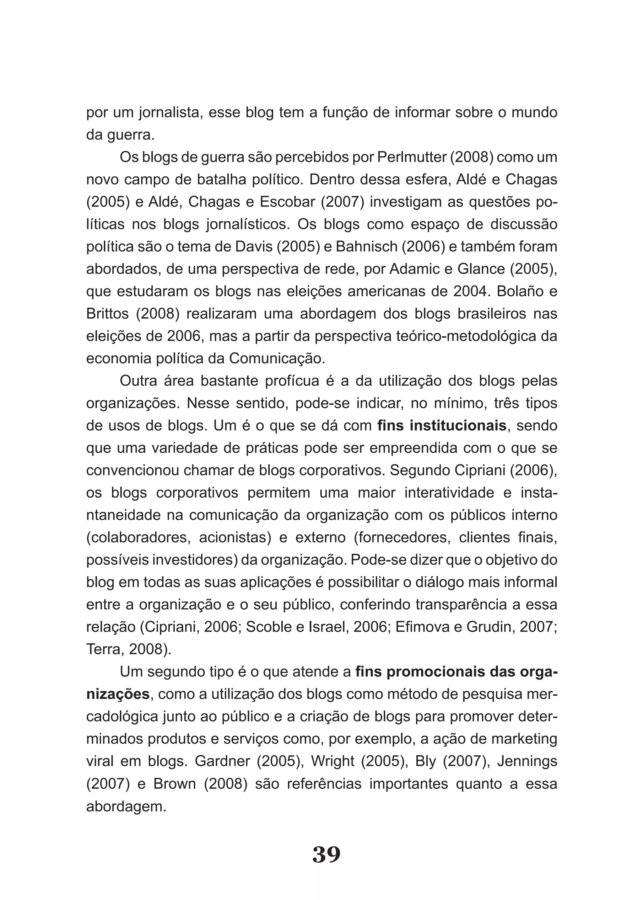 por um jornalista, esse blog tem a função de informar sobre o mundo
da guerra.
      Os blogs de guerra são percebidos por Perlmutter (2008) como um
novo campo de batalha político. Dentro dessa esfera, Aldé e Chagas
(2005) e Aldé, Chagas e Escobar (2007) investigam as questões po­
líticas nos blogs jornalísticos. Os blogs como espaço de discussão
política são o tema de Davis (2005) e Bahnisch (2006) e também foram
abordados, de uma perspectiva de rede, por Adamic e Glance (2005),
que estudaram os blogs nas eleições americanas de 2004. Bolaño e
Brittos (2008) realizaram uma abordagem dos blogs brasileiros nas
eleições de 2006, mas a partir da perspectiva teórico­metodológica da
economia política da Comunicação.
      Outra área bastante profícua é a da utilização dos blogs pelas
organizações. Nesse sentido, pode­se indicar, no mínimo, três tipos
de usos de blogs. Um é o que se dá com fins institucionais, sendo
que uma variedade de práticas pode ser empreendida com o que se
convencionou chamar de blogs corporativos. Segundo Cipriani (2006),
os blogs corporativos permitem uma maior interatividade e insta­
ntaneidade na comunicação da organização com os públicos interno
(colaboradores, acionistas) e externo (fornecedores, clientes finais,
possíveis investidores) da organização. Pode­se dizer que o objetivo do
blog em todas as suas aplicações é possibilitar o diálogo mais informal
entre a organização e o seu público, conferindo transparência a essa
relação (Cipriani, 2006; Scoble e Israel, 2006; Efimova e Grudin, 2007;
Terra, 2008).
      Um segundo tipo é o que atende a fins promocionais das orga­
nizações, como a utilização dos blogs como método de pesquisa mer­
cadológica junto ao público e a criação de blogs para promover deter­
minados produtos e serviços como, por exemplo, a ação de marketing
viral em blogs. Gardner (2005), Wright (2005), Bly (2007), Jennings
(2007) e Brown (2008) são referências importantes quanto a essa
abordagem.


                                  39
 