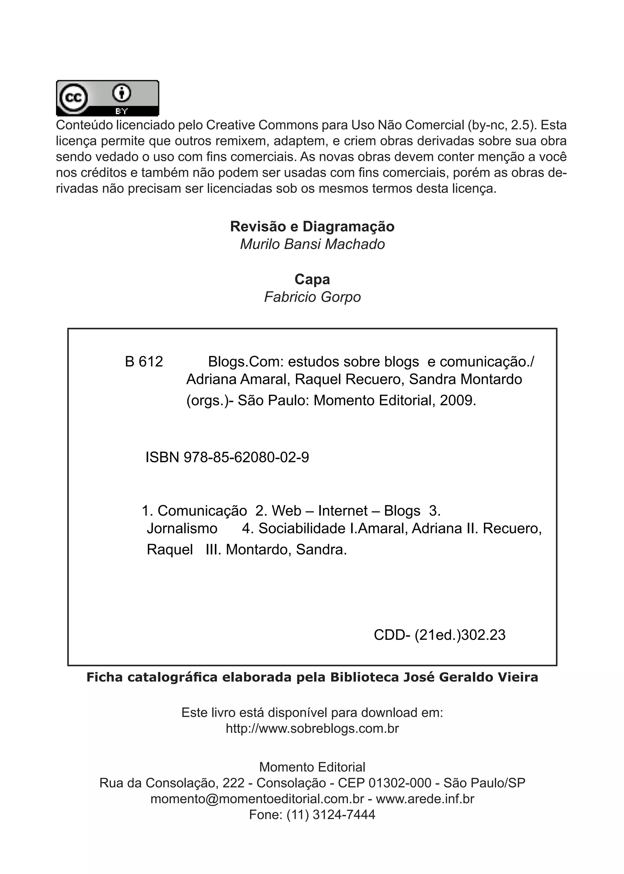 Conteúdo licenciado pelo Creative Commons para Uso Não Comercial (by-nc, 2.5). Esta
licença permite que outros remixem, adaptem, e criem obras derivadas sobre sua obra
sen­ o­vedado­o­uso­com­fins­comerciais.­As­novas­obras­devem­conter­menção­a­você­
    d
nos­créditos­e­também­não­podem­ser­usadas­com­fins­comerciais,­porém­as­obras­de­
rivadas não precisam ser licenciadas sob os mesmos termos desta licença.

                            Revisão e Diagramação
                             Murilo Bansi Machado

                                     Capa
                                 Fabricio Gorpo



           B 612        Blogs.Com: estudos sobre blogs e comunicação./
                     Adriana Amaral, Raquel Recuero, Sandra Montardo
                     (orgs.)- São Paulo: Momento Editorial, 2009.


              ISBN 978-85-62080-02-9


             1. Comunicação 2. Web – Internet – Blogs 3.
              Jornalismo   4. Sociabilidade I.Amaral, Adriana II. Recuero,
              Raquel III. Montardo, Sandra.




                                                    CDD- (21ed.)302.23

    Ficha catalográfica elaborada pela Biblioteca José Geraldo Vieira

                    Este livro está disponível para download em:
                            http://www.sobreblogs.com.br

                                Momento Editorial
       Rua da Consolação, 222 - Consolação - CEP 01302-000 - São Paulo/SP
               momento@momentoeditorial.com.br - www.arede.inf.br
                              Fone: (11) 3124-7444
                                         4
 