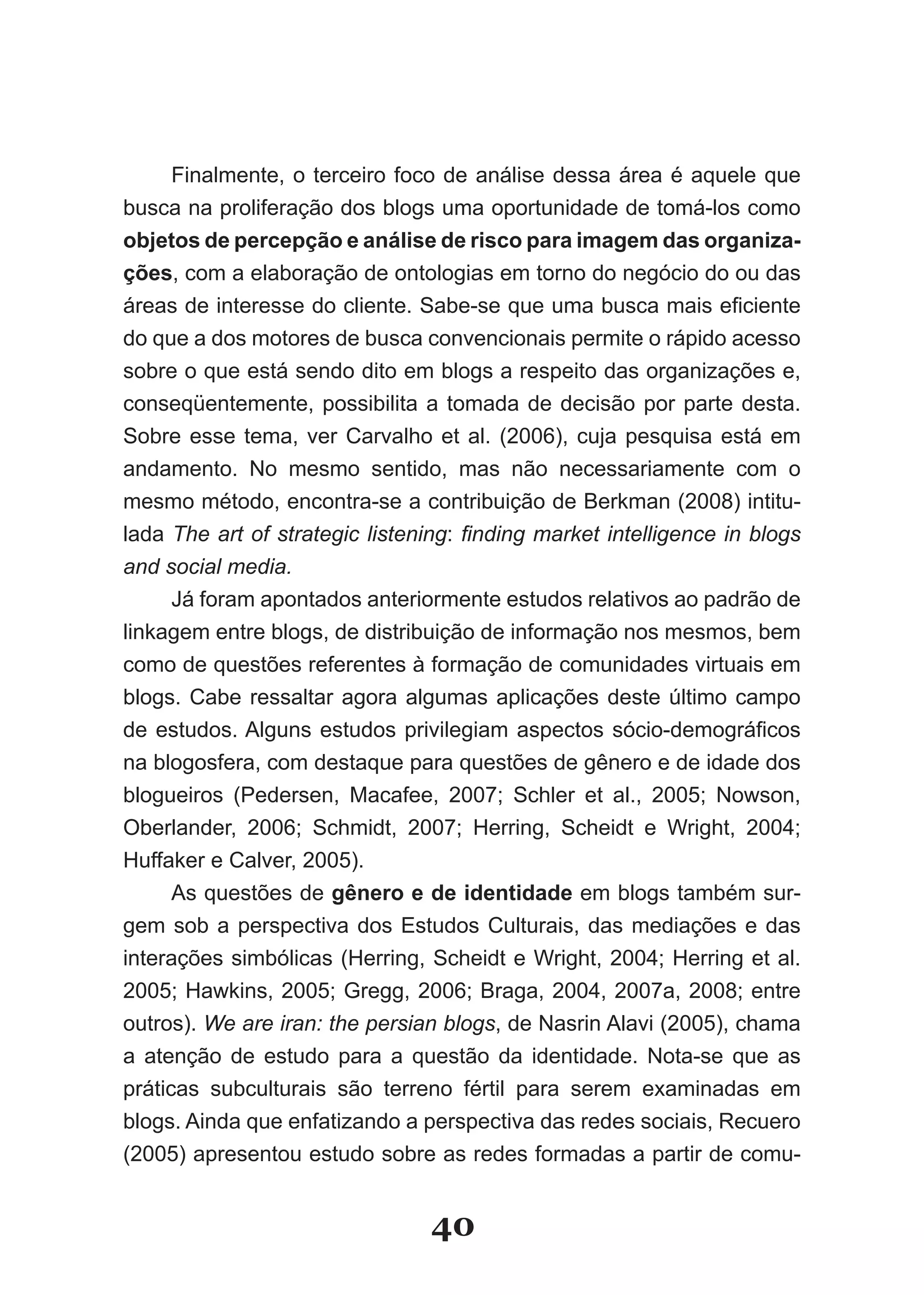 Finalmente, o terceiro foco de análise dessa área é aquele que
busca na proliferação dos blogs uma oportunidade de tomá­los como
objetos de percepção e análise de risco para imagem das organiza­
ções, com a elaboração de ontologias em torno do negócio do ou das
áreas de interesse do cliente. Sabe­se que uma busca mais eficiente
do que a dos motores de busca convencionais permite o rápido acesso
sobre o que está sendo dito em blogs a respeito das organizações e,
conseqüentemente, possibilita a tomada de decisão por parte desta.
Sobre esse tema, ver Carvalho et al. (2006), cuja pesquisa está em
andamento. No mesmo sentido, mas não necessariamente com o
mesmo método, encontra­se a contribuição de Berkman (2008) intitu­
lada The art of strategic listening: finding market intelligence in blogs
and social media.
      Já foram apontados anteriormente estudos relativos ao padrão de
linkagem entre blogs, de distribuição de informação nos mesmos, bem
como de questões referentes à formação de comunidades virtuais em
blogs. Cabe ressaltar agora algumas aplicações deste último campo
de estudos. Alguns estudos privilegiam aspectos sócio­demográficos
na blogosfera, com destaque para questões de gênero e de idade dos
blogueiros (Pedersen, Macafee, 2007; Schler et al., 2005; Nowson,
Oberlander, 2006; Schmidt, 2007; Herring, Scheidt e Wright, 2004;
Huffaker e Calver, 2005).
      As questões de gênero e de identidade em blogs também sur­
gem sob a perspectiva dos Estudos Culturais, das mediações e das
interações simbólicas (Herring, Scheidt e Wright, 2004; Herring et al.
2005; Hawkins, 2005; Gregg, 2006; Braga, 2004, 2007a, 2008; entre
outros). We are iran: the persian blogs, de Nasrin Alavi (2005), chama
a atenção de estudo para a questão da identidade. Nota­se que as
práticas subculturais são terreno fértil para serem examinadas em
blogs. Ainda que enfatizando a perspectiva das redes sociais, Recuero
(2005) apresentou estudo sobre as redes formadas a partir de comu­


                                 40
 