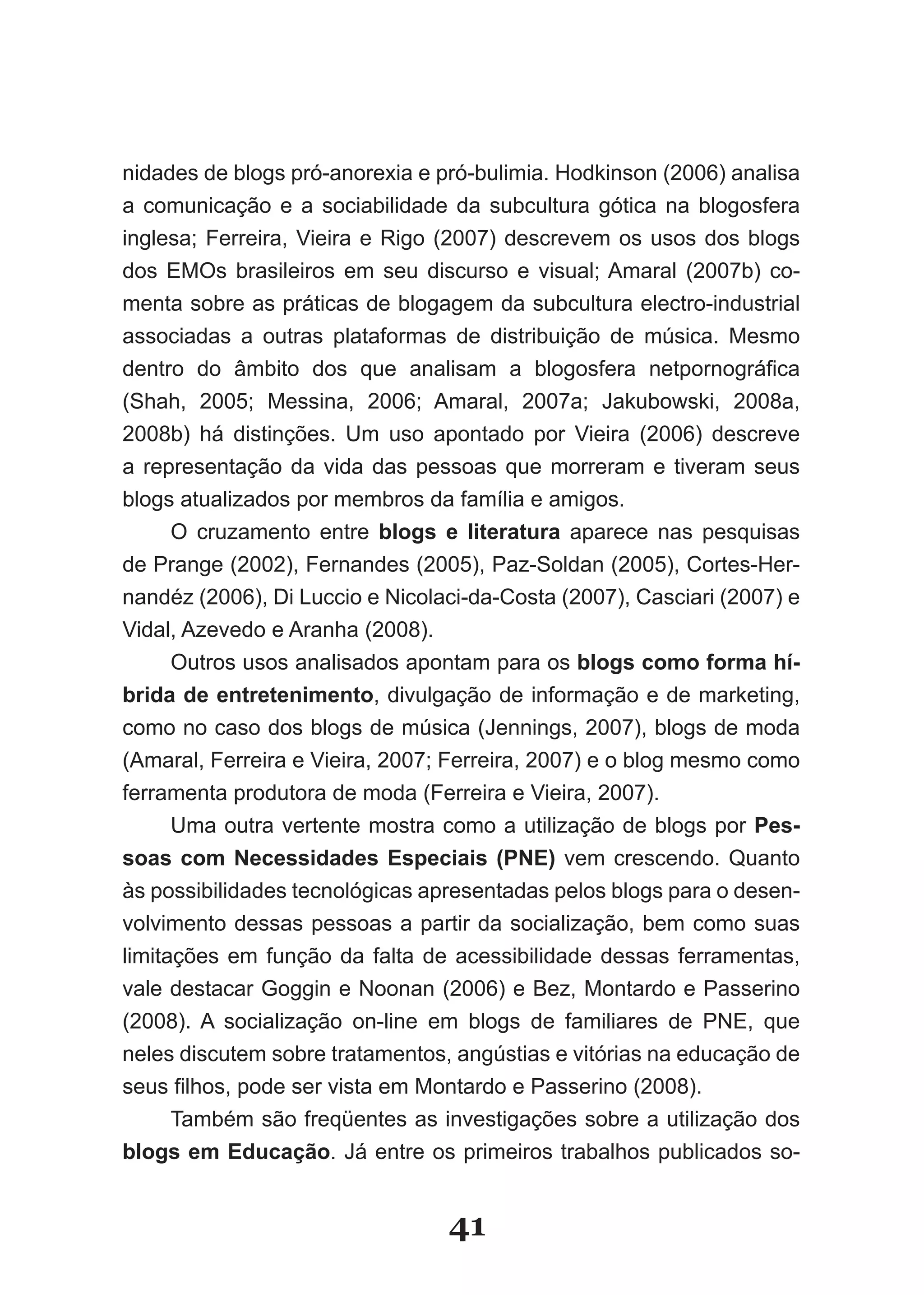 nidades de blogs pró­anorexia e pró­bulimia. Hodkinson (2006) analisa
a comunicação e a sociabilidade da subcultura gótica na blogosfera
inglesa; Ferreira, Vieira e Rigo (2007) descrevem os usos dos blogs
dos EMOs brasileiros em seu discurso e visual; Amaral (2007b) co­
menta sobre as práticas de blogagem da subcultura electro­industrial
associadas a outras plataformas de distribuição de música. Mesmo
dentro do âmbito dos que analisam a blogosfera netpornográfica
(Shah, 2005; Messina, 2006; Amaral, 2007a; Jakubowski, 2008a,
2008b) há distinções. Um uso apontado por Vieira (2006) descreve
a representação da vida das pessoas que morreram e tiveram seus
blogs atualizados por membros da família e amigos.
      O cruzamento entre blogs e literatura aparece nas pesquisas
de Prange (2002), Fernandes (2005), Paz­Soldan (2005), Cortes­Her­
nandéz (2006), Di Luccio e Nicolaci­da­Costa (2007), Casciari (2007) e
Vidal, Azevedo e Aranha (2008).
      Outros usos analisados apontam para os blogs como forma hí­
brida de entretenimento, divulgação de informação e de marketing,
como no caso dos blogs de música (Jennings, 2007), blogs de moda
(Amaral, Ferreira e Vieira, 2007; Ferreira, 2007) e o blog mesmo como
ferramenta produtora de moda (Ferreira e Vieira, 2007).
      Uma outra vertente mostra como a utilização de blogs por Pes­
soas com Necessidades Especiais (PNE) vem crescendo. Quanto
às possibilidades tecnológicas apresentadas pelos blogs para o desen­
volvimento dessas pessoas a partir da socialização, bem como suas
limitações em função da falta de acessibilidade dessas ferramentas,
vale destacar Goggin e Noonan (2006) e Bez, Montardo e Passerino
(2008). A socialização on­line em blogs de familiares de PNE, que
neles discutem sobre tratamentos, angústias e vitórias na educação de
seus filhos, pode ser vista em Montardo e Passerino (2008).
      Também são freqüentes as investigações sobre a utilização dos
blogs em Educação. Já entre os primeiros trabalhos publicados so­


                                 41
 