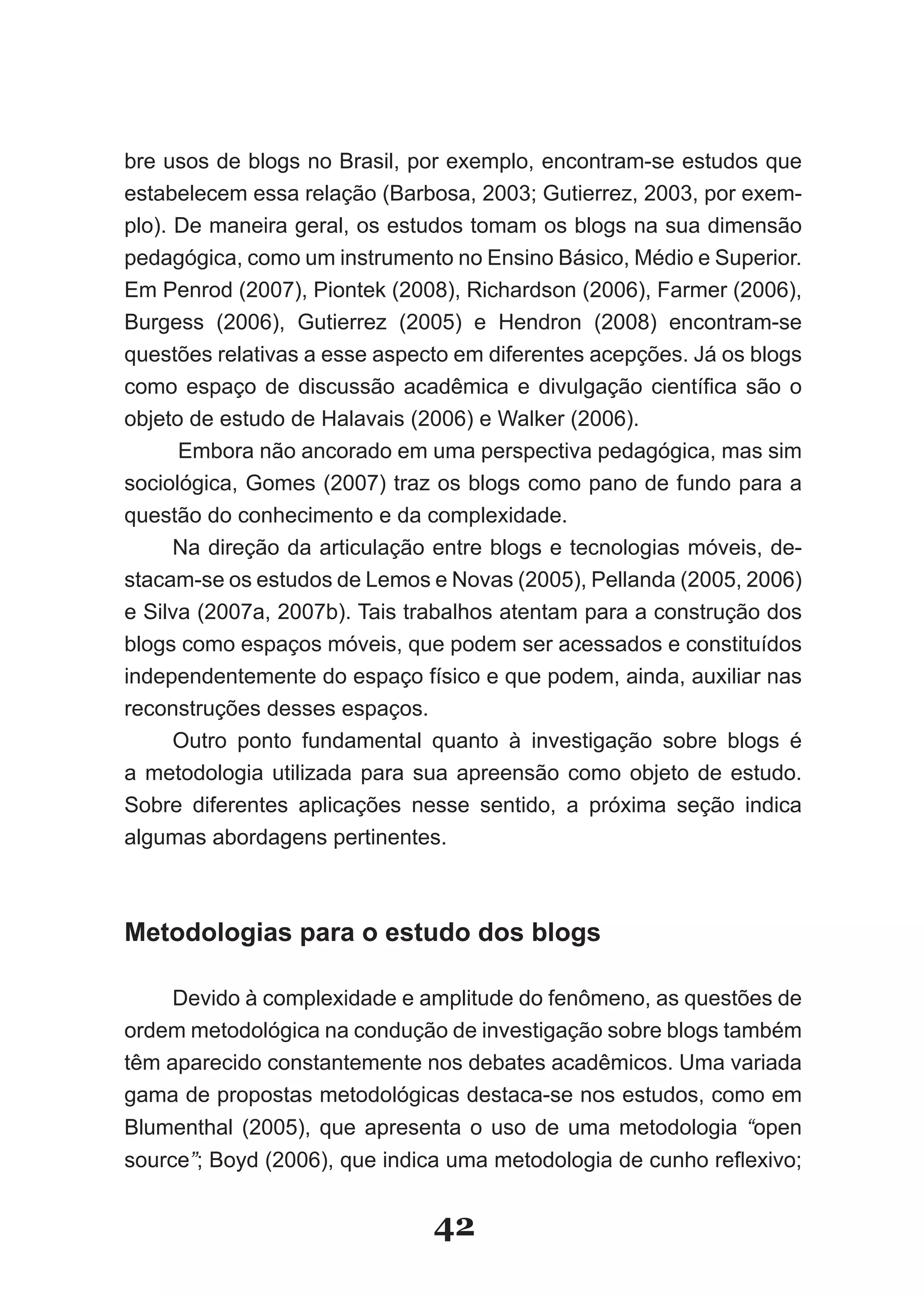 bre usos de blogs no Brasil, por exemplo, encontram­se estudos que
estabelecem essa relação (Barbosa, 2003; Gutierrez, 2003, por exem­
plo). De maneira geral, os estudos tomam os blogs na sua dimensão
pedagógica, como um instrumento no Ensino Básico, Médio e Superior.
Em Penrod (2007), Piontek (2008), Richardson (2006), Farmer (2006),
Burgess (2006), Gutierrez (2005) e Hendron (2008) encontram­se
questões relativas a esse aspecto em diferentes acepções. Já os blogs
como espaço de discussão acadêmica e divulgação científica são o
objeto de estudo de Halavais (2006) e Walker (2006).
      Embora não ancorado em uma perspectiva pedagógica, mas sim
sociológica, Gomes (2007) traz os blogs como pano de fundo para a
questão do conhecimento e da complexidade.
      Na direção da articulação entre blogs e tecnologias móveis, de­
stacam­se os estudos de Lemos e Novas (2005), Pellanda (2005, 2006)
e Silva (2007a, 2007b). Tais trabalhos atentam para a construção dos
blogs como espaços móveis, que podem ser acessados e constituídos
independentemente do espaço físico e que podem, ainda, auxiliar nas
reconstruções desses espaços.
      Outro ponto fundamental quanto à investigação sobre blogs é
a metodologia utilizada para sua apreensão como objeto de estudo.
Sobre diferentes aplicações nesse sentido, a próxima seção indica
algumas abordagens pertinentes.



Metodologias para o estudo dos blogs

     Devido à complexidade e amplitude do fenômeno, as questões de
ordem metodológica na condução de investigação sobre blogs também
têm aparecido constantemente nos debates acadêmicos. Uma variada
gama de propostas metodológicas destaca­se nos estudos, como em
Blumenthal (2005), que apresenta o uso de uma metodologia “open
source”; Boyd (2006), que indica uma metodologia de cunho reflexivo;


                               42
 