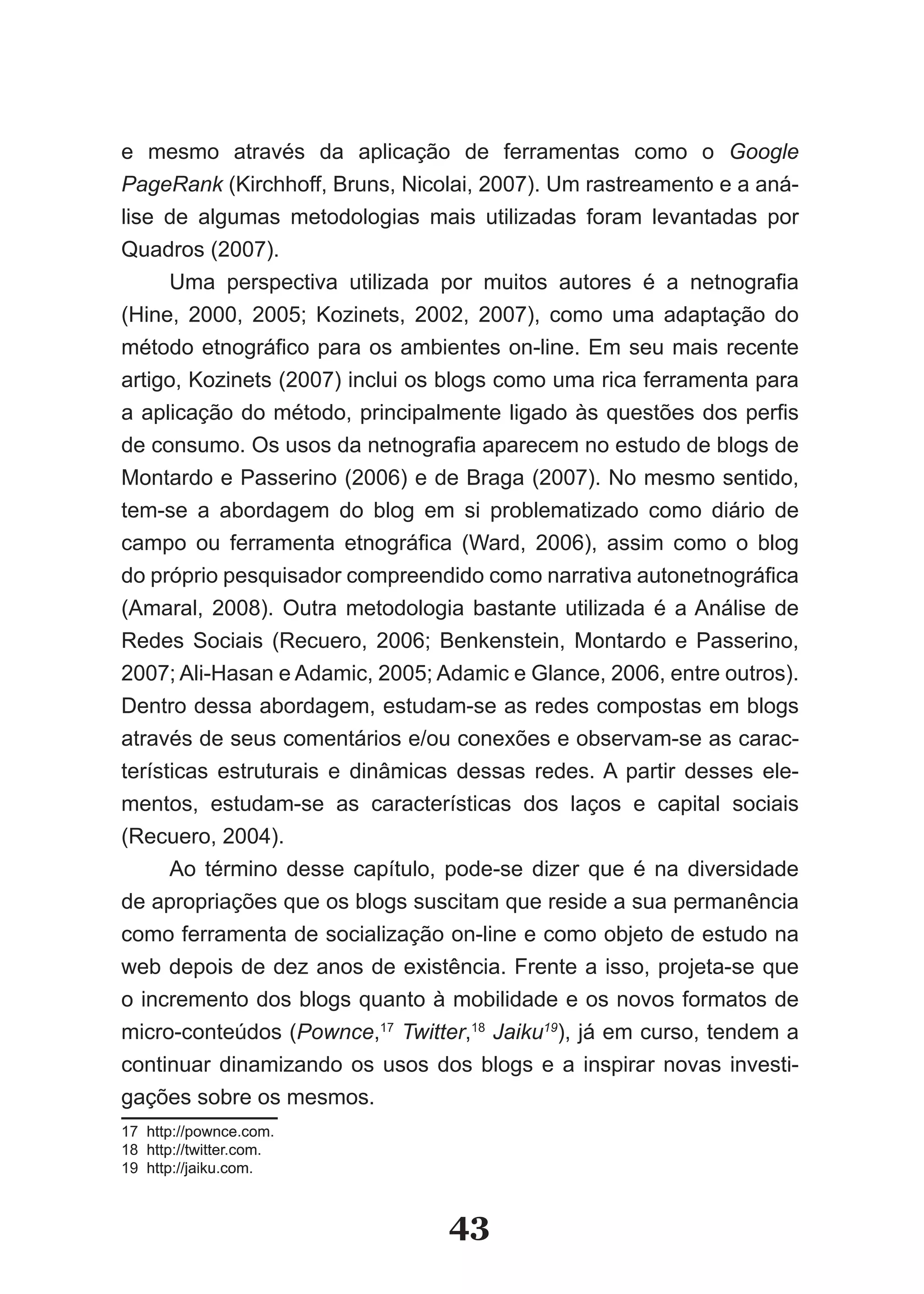 e mesmo através da aplicação de ferramentas como o Google
PageRank (Kirchhoff, Bruns, Nicolai, 2007). Um rastreamento e a aná­
lise de algumas metodologias mais utilizadas foram levantadas por
Quadros (2007).
      Uma perspectiva utilizada por muitos autores é a netnografia
(Hine, 2000, 2005; Kozinets, 2002, 2007), como uma adaptação do
método etnográfico para os ambientes on­line. Em seu mais recente
artigo, Kozinets (2007) inclui os blogs como uma rica ferramenta para
a aplicação do método, principalmente ligado às questões dos perfis
de consumo. Os usos da netnografia aparecem no estudo de blogs de
Montardo e Passerino (2006) e de Braga (2007). No mesmo sentido,
tem­se a abordagem do blog em si problematizado como diário de
campo ou ferramenta etnográfica (Ward, 2006), assim como o blog
do próprio pesquisador compreendido como narrativa autonetnográfica
(Amaral, 2008). Outra metodologia bastante utilizada é a Análise de
Redes Sociais (Recuero, 2006; Benkenstein, Montardo e Passerino,
2007; Ali­Hasan e Adamic, 2005; Adamic e Glance, 2006, entre outros).
Dentro dessa abordagem, estudam­se as redes compostas em blogs
através de seus comentários e/ou conexões e observam­se as carac­
terísticas estruturais e dinâmicas dessas redes. A partir desses ele­
mentos, estudam­se as características dos laços e capital sociais
(Recuero, 2004).
      Ao término desse capítulo, pode­se dizer que é na diversidade
de apropriações que os blogs suscitam que reside a sua permanência
como ferramenta de socialização on­line e como objeto de estudo na
web depois de dez anos de existência. Frente a isso, projeta­se que
o incremento dos blogs quanto à mobilidade e os novos formatos de
micro­conteúdos (Pownce,17 Twitter,18 Jaiku19), já em curso, tendem a
continuar dinamizando os usos dos blogs e a inspirar novas investi­
gações sobre os mesmos.
17 http://pownce.com.
18 http://twitter.com.
19 http://jaiku.com.



                                 43
 