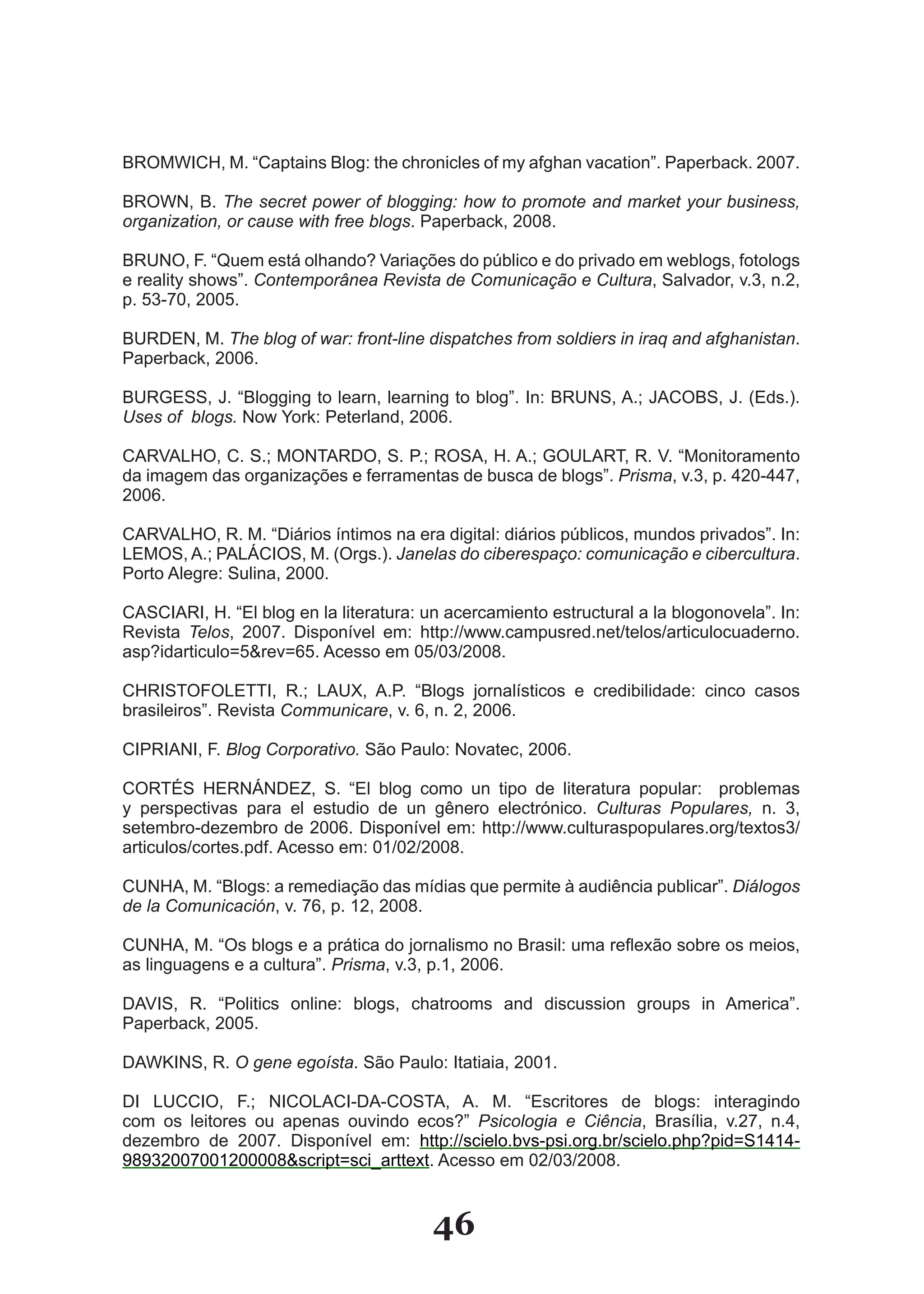 BROMWICH, M. “Captains Blog: the chronicles of my afghan vacation”. Paperback. 2007.

BROWN, B. The secret power of blogging: how to promote and market your business,
organization, or cause with free blogs. Paperback, 2008.

BRUNO, F. “Quem está olhando? Variações do público e do privado em weblogs, fotologs
e reality shows”. Contemporânea Revista de Comunicação e Cultura, Salvador, v.3, n.2,
p. 53­70, 2005.

BURDEN, M. The blog of war: front-line dispatches from soldiers in iraq and afghanistan.
Paperback, 2006.

BURGESS, J. “Blogging to learn, learning to blog”. In: BRUNS, A.; JACOBS, J. (Eds.).
Uses of blogs. Now York: Peterland, 2006.

CARVALHO, C. S.; MONTARDO, S. P.; ROSA, H. A.; GOULART, R. V. “Monitoramento
da imagem das organizações e ferramentas de busca de blogs”. Prisma, v.3, p. 420­447,
2006.

CARVALHO, R. M. “Diários íntimos na era digital: diários públicos, mundos privados”. In:
LEMOS, A.; PALÁCIOS, M. (Orgs.). Janelas do ciberespaço: comunicação e cibercultura.
Porto Alegre: Sulina, 2000.

CASCIARI, H. “El blog en la literatura: un acercamiento estructural a la blogonovela”. In:
Revista Telos, 2007. Disponível em: http://www.campusred.net/telos/articulocuaderno.
asp?idarticulo=5&rev=65. Acesso em 05/03/2008.

CHRISTOFOLETTI, R.; LAUX, A.P. “Blogs jornalísticos e credibilidade: cinco casos
brasileiros”. Revista Communicare, v. 6, n. 2, 2006.

CIPRIANI, F. Blog Corporativo. São Paulo: Novatec, 2006.

CORTÉS HERNÁNDEZ, S. “El blog como un tipo de literatura popular: problemas
y perspectivas para el estudio de un gênero electrónico. Culturas Populares, n. 3,
setembro­dezembro de 2006. Disponível em: http://www.culturaspopulares.org/textos3/
articulos/cortes.pdf. Acesso em: 01/02/2008.

CUNHA, M. “Blogs: a remediação das mídias que permite à audiência publicar”. Diálogos
de la Comunicación, v. 76, p. 12, 2008.

CUNHA, M. “Os blogs e a prática do jornalismo no Brasil: uma reflexão sobre os meios,
as linguagens e a cultura”. Prisma, v.3, p.1, 2006.

DAVIS, R. “Politics online: blogs, chatrooms and discussion groups in America”.
Paperback, 2005.

DAWKINS, R. O gene egoísta. São Paulo: Itatiaia, 2001.

DI LUCCIO, F.; NICOLACI­DA­COSTA, A. M. “Escritores de blogs: interagindo
com os leitores ou apenas ouvindo ecos?” Psicologia e Ciência, Brasília, v.27, n.4,
dezembro de 2007. Disponível em: http://scielo.bvs­psi.org.br/scielo.php?pid=S1414­
98932007001200008&script=sci_arttext. Acesso em 02/03/2008.


                                         46
 