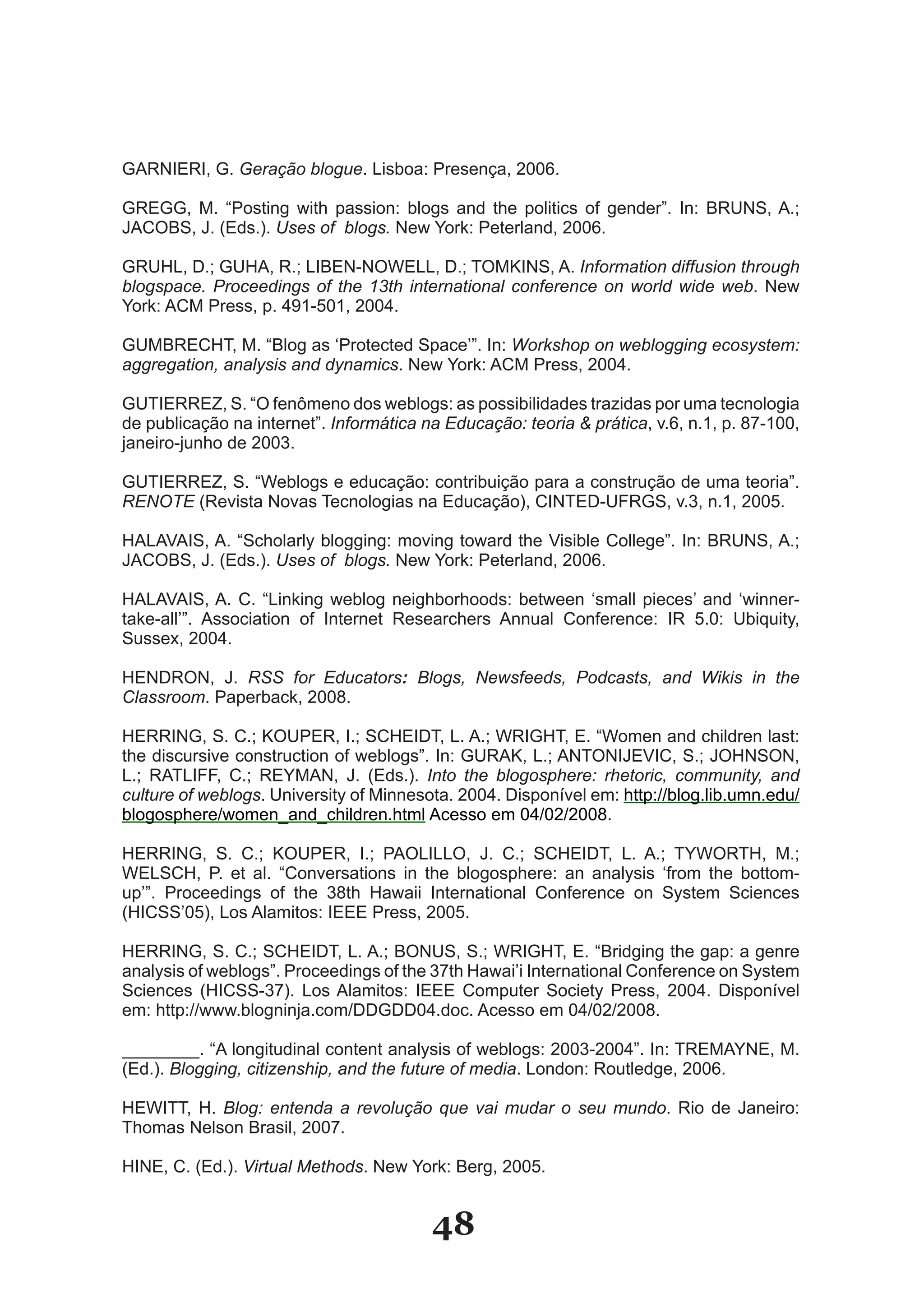 GARNIERI, G. Geração blogue. Lisboa: Presença, 2006.

GREGG, M. “Posting with passion: blogs and the politics of gender”. In: BRUNS, A.;
JACOBS, J. (Eds.). Uses of blogs. New York: Peterland, 2006.

GRUHL, D.; GUHA, R.; LIBEN­NOWELL, D.; TOMKINS, A. Information diffusion through
blogspace. Proceedings of the 13th international conference on world wide web. New
York: ACM Press, p. 491­501, 2004.

GUMBRECHT, M. “Blog as ‘Protected Space’”. In: Workshop on weblogging ecosystem:
aggregation, analysis and dynamics. New York: ACM Press, 2004.

GUTIERREZ, S. “O fenômeno dos weblogs: as possibilidades trazidas por uma tecnologia
de publicação na internet”. Informática na Educação: teoria & prática, v.6, n.1, p. 87­100,
janeiro­junho de 2003.

GUTIERREZ, S. “Weblogs e educação: contribuição para a construção de uma teoria”.
RENOTE (Revista Novas Tecnologias na Educação), CINTED­UFRGS, v.3, n.1, 2005.

HALAVAIS, A. “Scholarly blogging: moving toward the Visible College”. In: BRUNS, A.;
JACOBS, J. (Eds.). Uses of blogs. New York: Peterland, 2006.

HALAVAIS, A. C. “Linking weblog neighborhoods: between ‘small pieces’ and ‘winner­
take­all’”. Association of Internet Researchers Annual Conference: IR 5.0: Ubiquity,
Sussex, 2004.

HENDRON, J. RSS for Educators: Blogs, Newsfeeds, Podcasts, and Wikis in the
Classroom. Paperback, 2008.

HERRING, S. C.; KOUPER, I.; SCHEIDT, L. A.; WRIGHT, E. “Women and children last:
the discursive construction of weblogs”. In: GURAK, L.; ANTONIJEVIC, S.; JOHNSON,
L.; RATLIFF, C.; REYMAN, J. (Eds.). Into the blogosphere: rhetoric, community, and
culture of weblogs. University of Minnesota. 2004. Disponível em: http://blog.lib.umn.edu/
blogosphere/women_and_children.html Acesso em 04/02/2008.

HERRING, S. C.; KOUPER, I.; PAOLILLO, J. C.; SCHEIDT, L. A.; TYWORTH, M.;
WELSCH, P. et al. “Conversations in the blogosphere: an analysis ‘from the bottom­
up’”. Proceedings of the 38th Hawaii International Conference on System Sciences
(HICSS’05), Los Alamitos: IEEE Press, 2005.

HERRING, S. C.; SCHEIDT, L. A.; BONUS, S.; WRIGHT, E. “Bridging the gap: a genre
analysis of weblogs”. Proceedings of the 37th Hawai’i International Conference on System
Sciences (HICSS­37). Los Alamitos: IEEE Computer Society Press, 2004. Disponível
em: http://www.blogninja.com/DDGDD04.doc. Acesso em 04/02/2008.

________. “A longitudinal content analysis of weblogs: 2003­2004”. In: TREMAYNE, M.
(Ed.). Blogging, citizenship, and the future of media. London: Routledge, 2006.

HEWITT, H. Blog: entenda a revolução que vai mudar o seu mundo. Rio de Janeiro:
Thomas Nelson Brasil, 2007.

HINE, C. (Ed.). Virtual Methods. New York: Berg, 2005.


                                         48
 