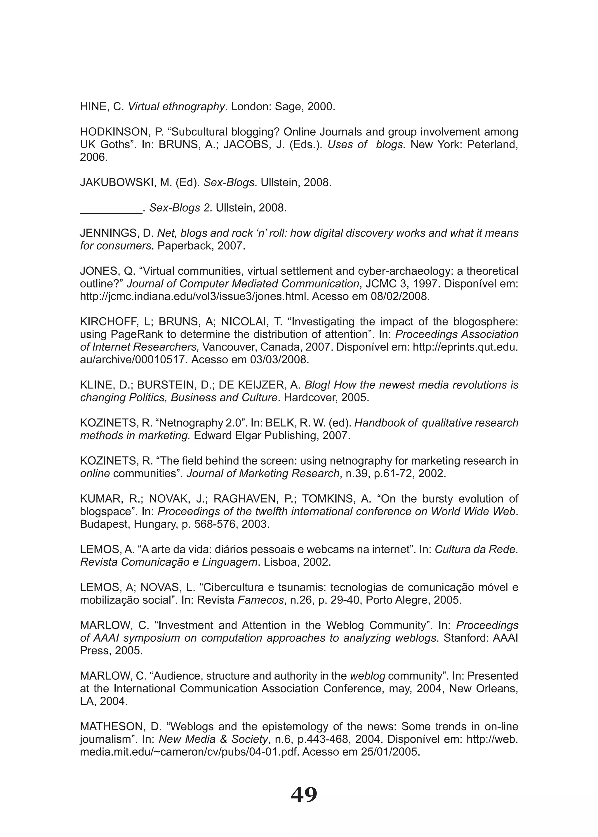 HINE, C. Virtual ethnography. London: Sage, 2000.

HODKINSON, P. “Subcultural blogging? Online Journals and group involvement among
UK Goths”. In: BRUNS, A.; JACOBS, J. (Eds.). Uses of blogs. New York: Peterland,
2006.

JAKUBOWSKI, M. (Ed). Sex-Blogs. Ullstein, 2008.

__________. Sex-Blogs 2. Ullstein, 2008.

JENNINGS, D. Net, blogs and rock ‘n’ roll: how digital discovery works and what it means
for consumers. Paperback, 2007.

JONES, Q. “Virtual communities, virtual settlement and cyber­archaeology: a theoretical
outline?” Journal of Computer Mediated Communication, JCMC 3, 1997. Disponível em:
http://jcmc.indiana.edu/vol3/issue3/jones.html. Acesso em 08/02/2008.

KIRCHOFF, L; BRUNS, A; NICOLAI, T. “Investigating the impact of the blogosphere:
using PageRank to determine the distribution of attention”. In: Proceedings Association
of Internet Researchers, Vancouver, Canada, 2007. Disponível em: http://eprints.qut.edu.
au/archive/00010517. Acesso em 03/03/2008.

KLINE, D.; BURSTEIN, D.; DE KEIJZER, A. Blog! How the newest media revolutions is
changing Politics, Business and Culture. Hardcover, 2005.

KOZINETS, R. “Netnography 2.0”. In: BELK, R. W. (ed). Handbook of qualitative research
methods in marketing. Edward Elgar Publishing, 2007.

KOZINETS, R. “The field behind the screen: using netnography for marketing research in
online communities”. Journal of Marketing Research, n.39, p.61­72, 2002.

KUMAR, R.; NOVAK, J.; RAGHAVEN, P.; TOMKINS, A. “On the bursty evolution of
blogspace”. In: Proceedings of the twelfth international conference on World Wide Web.
Budapest, Hungary, p. 568­576, 2003.

LEMOS, A. “A arte da vida: diários pessoais e webcams na internet”. In: Cultura da Rede.
Revista Comunicação e Linguagem. Lisboa, 2002.

LEMOS, A; NOVAS, L. “Cibercultura e tsunamis: tecnologias de comunicação móvel e
mobilização social”. In: Revista Famecos, n.26, p. 29­40, Porto Alegre, 2005.

MARLOW, C. “Investment and Attention in the Weblog Community”. In: Proceedings
of AAAI symposium on computation approaches to analyzing weblogs. Stanford: AAAI
Press, 2005.

MARLOW, C. “Audience, structure and authority in the weblog community”. In: Presented
at the International Communication Association Conference, may, 2004, New Orleans,
LA, 2004.

MATHESON, D. “Weblogs and the epistemology of the news: Some trends in on­line
journalism”. In: New Media & Society, n.6, p.443­468, 2004. Disponível em: http://web.
media.mit.edu/~cameron/cv/pubs/04­01.pdf. Acesso em 25/01/2005.


                                           49
 