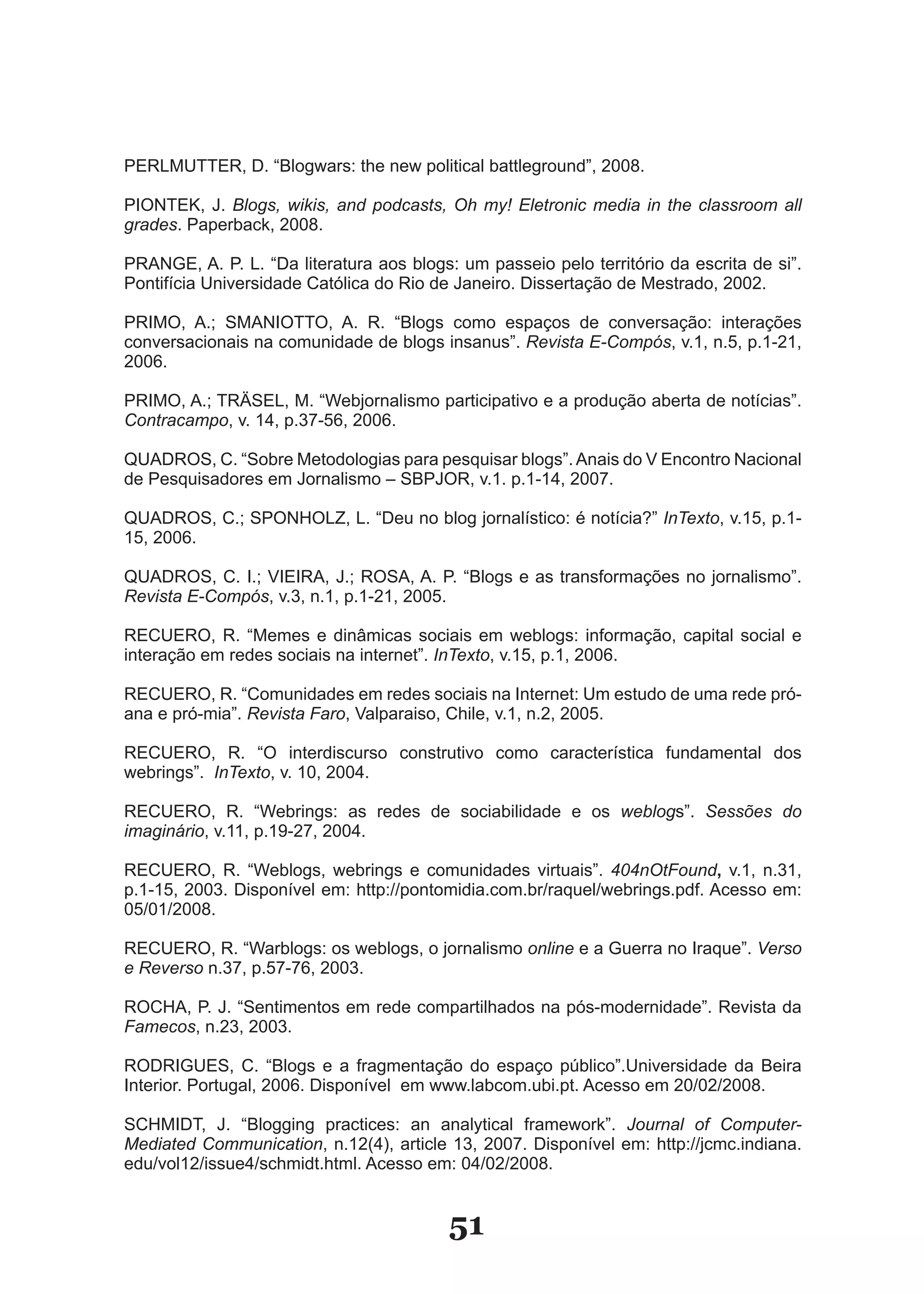 PERLMUTTER, D. “Blogwars: the new political battleground”, 2008.

PIONTEK, J. Blogs, wikis, and podcasts, Oh my! Eletronic media in the classroom all
grades. Paperback, 2008.

PRANGE, A. P. L. “Da literatura aos blogs: um passeio pelo território da escrita de si”.
Pontifícia Universidade Católica do Rio de Janeiro. Dissertação de Mestrado, 2002.

PRIMO, A.; SMANIOTTO, A. R. “Blogs como espaços de conversação: interações
conversacionais na comunidade de blogs insanus”. Revista E-Compós, v.1, n.5, p.1­21,
2006.

PRIMO, A.; TRÄSEL, M. “Webjornalismo participativo e a produção aberta de notícias”.
Contracampo, v. 14, p.37­56, 2006.

QUADROS, C. “Sobre Metodologias para pesquisar blogs”. Anais do V Encontro Nacional
de Pesquisadores em Jornalismo – SBPJOR, v.1. p.1­14, 2007.

QUADROS, C.; SPONHOLZ, L. “Deu no blog jornalístico: é notícia?” InTexto, v.15, p.1­
15, 2006.

QUADROS, C. I.; VIEIRA, J.; ROSA, A. P. “Blogs e as transformações no jornalismo”.
Revista E-Compós, v.3, n.1, p.1­21, 2005.

RECUERO, R. “Memes e dinâmicas sociais em weblogs: informação, capital social e
interação em redes sociais na internet”. InTexto, v.15, p.1, 2006.

RECUERO, R. “Comunidades em redes sociais na Internet: Um estudo de uma rede pró­
ana e pró­mia”. Revista Faro, Valparaiso, Chile, v.1, n.2, 2005.

RECUERO, R. “O interdiscurso construtivo como característica fundamental dos
webrings”. InTexto, v. 10, 2004.

RECUERO, R. “Webrings: as redes de sociabilidade e os weblogs”. Sessões do
imaginário, v.11, p.19­27, 2004.

RECUERO, R. “Weblogs, webrings e comunidades virtuais”. 404nOtFound, v.1, n.31,
p.1­15, 2003. Disponível em: http://pontomidia.com.br/raquel/webrings.pdf. Acesso em:
05/01/2008.

RECUERO, R. “Warblogs: os weblogs, o jornalismo online e a Guerra no Iraque”. Verso
e Reverso n.37, p.57­76, 2003.

ROCHA, P. J. “Sentimentos em rede compartilhados na pós­modernidade”. Revista da
Famecos, n.23, 2003.

RODRIGUES, C. “Blogs e a fragmentação do espaço público”.Universidade da Beira
Interior. Portugal, 2006. Disponível em www.labcom.ubi.pt. Acesso em 20/02/2008.

SCHMIDT, J. “Blogging practices: an analytical framework”. Journal of Computer-
Mediated Communication, n.12(4), article 13, 2007. Disponível em: http://jcmc.indiana.
edu/vol12/issue4/schmidt.html. Acesso em: 04/02/2008.


                                          51
 