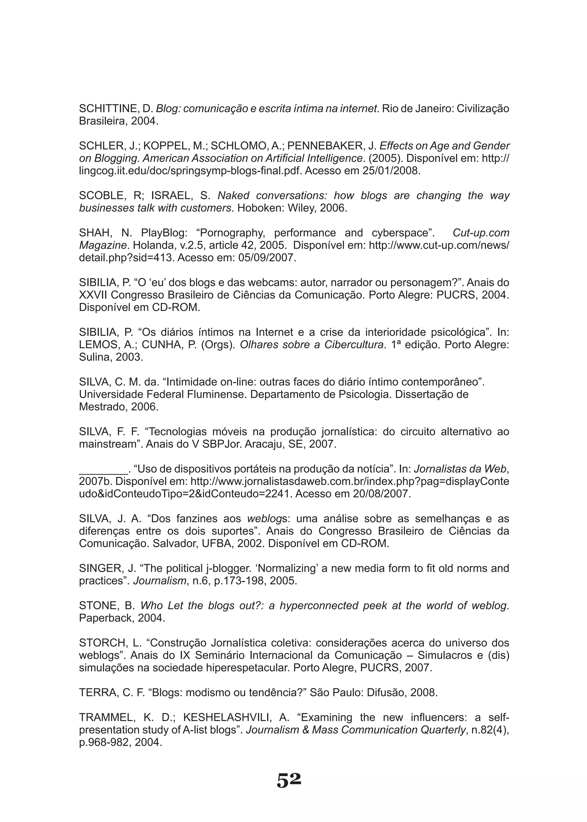 SCHITTINE, D. Blog: comunicação e escrita íntima na internet. Rio de Janeiro: Civilização
Brasileira, 2004.

SCHLER, J.; KOPPEL, M.; SCHLOMO, A.; PENNEBAKER, J. Effects on Age and Gender
on Blogging. American Association on Artificial Intelligence. (2005). Disponível em: http://
lingcog.iit.edu/doc/springsymp­blogs­final.pdf. Acesso em 25/01/2008.

SCOBLE, R; ISRAEL, S. Naked conversations: how blogs are changing the way
businesses talk with customers. Hoboken: Wiley, 2006.

SHAH, N. PlayBlog: “Pornography, performance and cyberspace”.               Cut-up.com
Magazine. Holanda, v.2.5, article 42, 2005. Disponível em: http://www.cut­up.com/news/
detail.php?sid=413. Acesso em: 05/09/2007.

SIBILIA, P. “O ‘eu’ dos blogs e das webcams: autor, narrador ou personagem?”. Anais do
XXVII Congresso Brasileiro de Ciências da Comunicação. Porto Alegre: PUCRS, 2004.
Disponível em CD­ROM.

SIBILIA, P. “Os diários íntimos na Internet e a crise da interioridade psicológica”. In:
LEMOS, A.; CUNHA, P. (Orgs). Olhares sobre a Cibercultura. 1ª edição. Porto Alegre:
Sulina, 2003.

SILVA, C. M. da. “Intimidade on­line: outras faces do diário íntimo contemporâneo”.
Universidade Federal Fluminense. Departamento de Psicologia. Dissertação de
Mestrado, 2006.

SILVA, F. F. “Tecnologias móveis na produção jornalística: do circuito alternativo ao
mainstream”. Anais do V SBPJor. Aracaju, SE, 2007.

________. “Uso de dispositivos portáteis na produção da notícia”. In: Jornalistas da Web,
2007b. Disponível em: http://www.jornalistasdaweb.com.br/index.php?pag=displayConte
udo&idConteudoTipo=2&idConteudo=2241. Acesso em 20/08/2007.

SILVA, J. A. “Dos fanzines aos weblogs: uma análise sobre as semelhanças e as
diferenças entre os dois suportes”. Anais do Congresso Brasileiro de Ciências da
Comunicação. Salvador, UFBA, 2002. Disponível em CD­ROM.

SINGER, J. “The political j­blogger. ‘Normalizing’ a new media form to fit old norms and
practices”. Journalism, n.6, p.173­198, 2005.

STONE, B. Who Let the blogs out?: a hyperconnected peek at the world of weblog.
Paperback, 2004.

STORCH, L. “Construção Jornalística coletiva: considerações acerca do universo dos
weblogs”. Anais do IX Seminário Internacional da Comunicação – Simulacros e (dis)
simulações na sociedade hiperespetacular. Porto Alegre, PUCRS, 2007.

TERRA, C. F. “Blogs: modismo ou tendência?” São Paulo: Difusão, 2008.

TRAMMEL, K. D.; KESHELASHVILI, A. “Examining the new influencers: a self­
presentation study of A­list blogs”. Journalism & Mass Communication Quarterly, n.82(4),
p.968­982, 2004.


                                          52
 