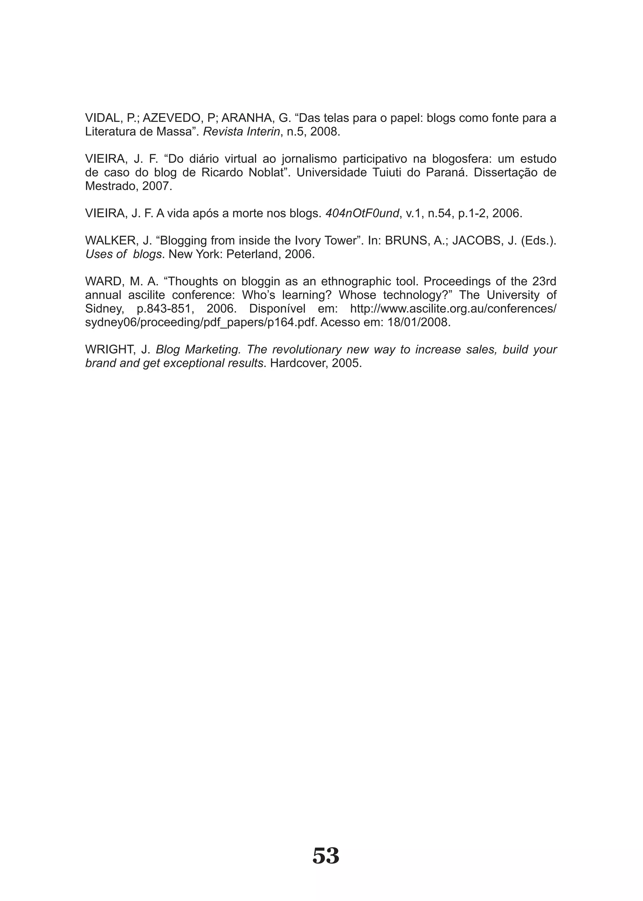VIDAL, P.; AZEVEDO, P; ARANHA, G. “Das telas para o papel: blogs como fonte para a
Literatura de Massa”. Revista Interin, n.5, 2008.

VIEIRA, J. F. “Do diário virtual ao jornalismo participativo na blogosfera: um estudo
de caso do blog de Ricardo Noblat”. Universidade Tuiuti do Paraná. Dissertação de
Mestrado, 2007.

VIEIRA, J. F. A vida após a morte nos blogs. 404nOtF0und, v.1, n.54, p.1­2, 2006.

WALKER, J. “Blogging from inside the Ivory Tower”. In: BRUNS, A.; JACOBS, J. (Eds.).
Uses of blogs. New York: Peterland, 2006.

WARD, M. A. “Thoughts on bloggin as an ethnographic tool. Proceedings of the 23rd
annual ascilite conference: Who’s learning? Whose technology?” The University of
Sidney, p.843­851, 2006. Disponível em: http://www.ascilite.org.au/conferences/
sydney06/proceeding/pdf_papers/p164.pdf. Acesso em: 18/01/2008.

WRIGHT, J. Blog Marketing. The revolutionary new way to increase sales, build your
brand and get exceptional results. Hardcover, 2005.




                                          53
 