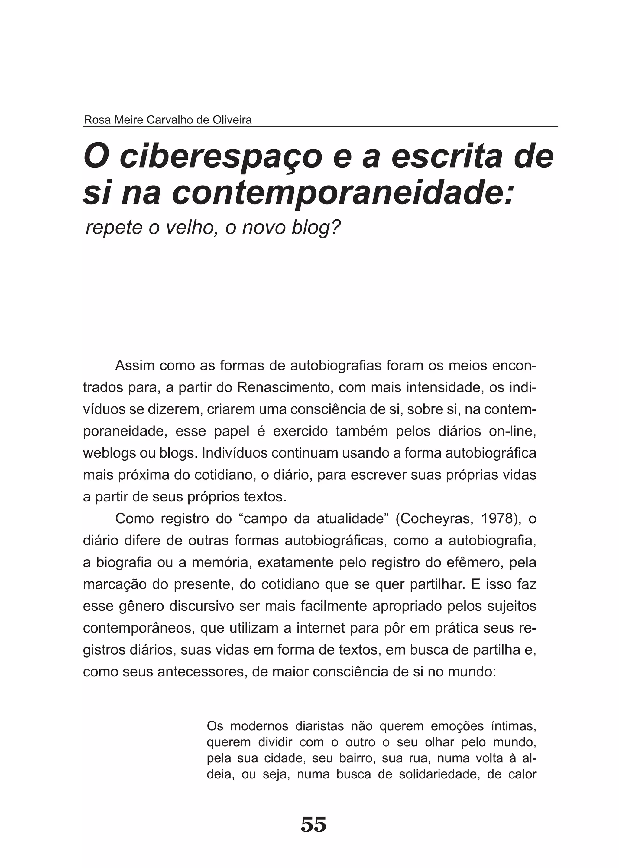 Rosa Meire Carvalho de Oliveira


O ciberespaço e a escrita de
si na contemporaneidade:
repete o velho, o novo blog?




      Assim como as formas de autobiografias foram os meios encon­
trados para, a partir do Renascimento, com mais intensidade, os indi­
víduos se dizerem, criarem uma consciência de si, sobre si, na contem­
poraneidade, esse papel é exercido também pelos diários on­line,
weblogs ou blogs. Indivíduos continuam usando a forma autobiográfica
mais próxima do cotidiano, o diário, para escrever suas próprias vidas
a partir de seus próprios textos.
      Como registro do “campo da atualidade” (Cocheyras, 1978), o
diário difere de outras formas autobiográficas, como a autobiografia,
a biografia ou a memória, exatamente pelo registro do efêmero, pela
marcação do presente, do cotidiano que se quer partilhar. E isso faz
esse gênero discursivo ser mais facilmente apropriado pelos sujeitos
contemporâneos, que utilizam a internet para pôr em prática seus re­
gistros diários, suas vidas em forma de textos, em busca de partilha e,
como seus antecessores, de maior consciência de si no mundo:


                      Os modernos diaristas não querem emoções íntimas,
                      querem dividir com o outro o seu olhar pelo mundo,
                      pela sua cidade, seu bairro, sua rua, numa volta à al­
                      deia, ou seja, numa busca de solidariedade, de calor


                                     55
 