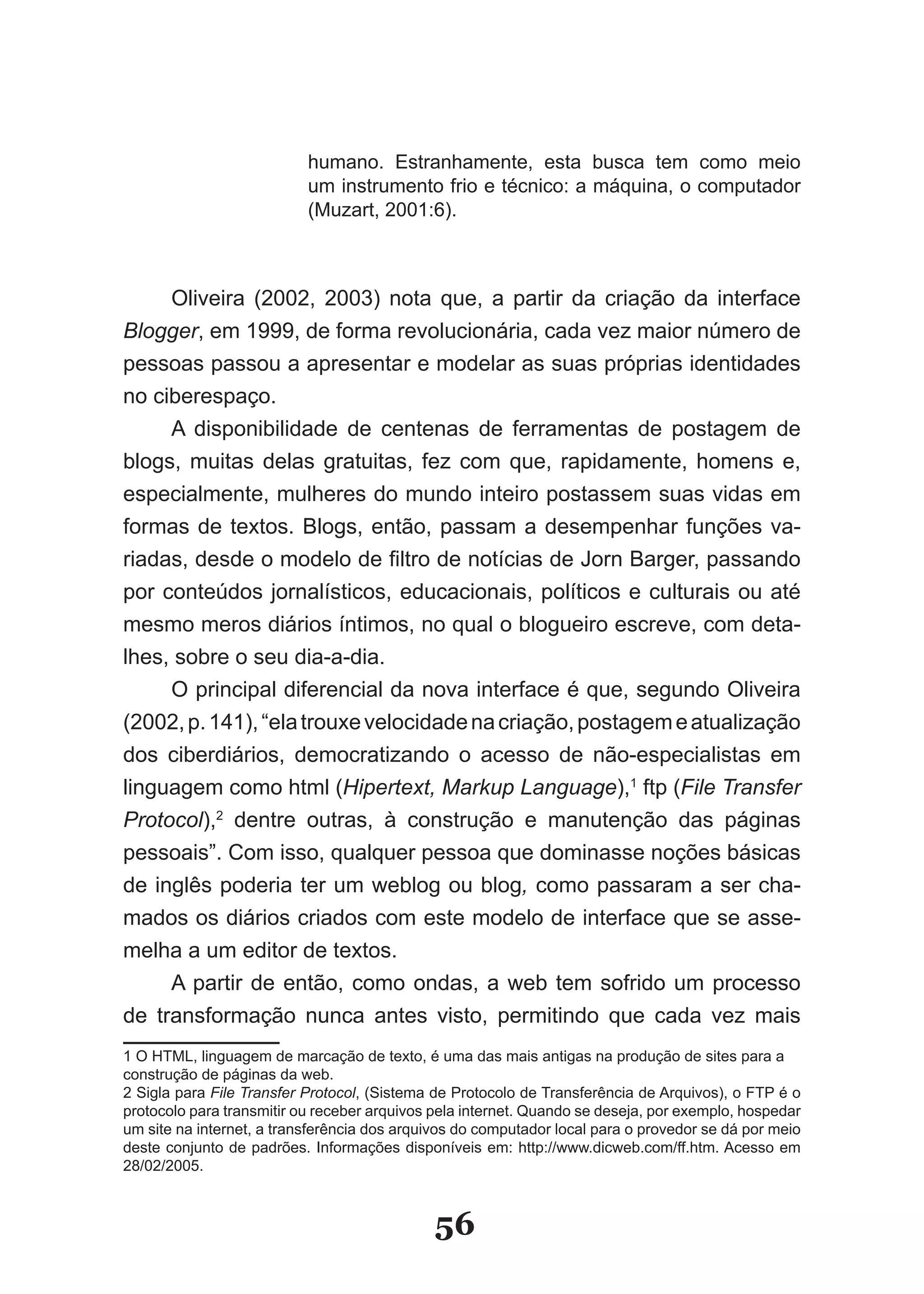 humano. Estranhamente, esta busca tem como meio
                           um instrumento frio e técnico: a máquina, o computador
                           (Muzart, 2001:6).



     Oliveira (2002, 2003) nota que, a partir da criação da interface
Blogger, em 1999, de forma revolucionária, cada vez maior número de
pessoas passou a apresentar e modelar as suas próprias identidades
no ciberespaço.
     A disponibilidade de centenas de ferramentas de postagem de
blogs, muitas delas gratuitas, fez com que, rapidamente, homens e,
especialmente, mulheres do mundo inteiro postassem suas vidas em
formas de textos. Blogs, então, passam a desempenhar funções va­
riadas, desde o modelo de filtro de notícias de Jorn Barger, passando
por conteúdos jornalísticos, educacionais, políticos e culturais ou até
mesmo meros diários íntimos, no qual o blogueiro escreve, com deta­
lhes, sobre o seu dia­a­dia.
     O principal diferencial da nova interface é que, segundo Oliveira
(2002, p. 141), “ela trouxe velocidade na criação, postagem e atualização
dos ciberdiários, democratizando o acesso de não­especialistas em
linguagem como html (Hipertext, Markup Language),1 ftp (File Transfer
Protocol),2 dentre outras, à construção e manutenção das páginas
pessoais”. Com isso, qualquer pessoa que dominasse noções básicas
de inglês poderia ter um weblog ou blog, como passaram a ser cha­
mados os diários criados com este modelo de interface que se asse­
melha a um editor de textos.
     A partir de então, como ondas, a web tem sofrido um processo
de transformação nunca antes visto, permitindo que cada vez mais
1 O HTML, linguagem de marcação de texto, é uma das mais antigas na produção de sites para a
construção de páginas da web.
2 Sigla para File Transfer Protocol, (Sistema de Protocolo de Transferência de Arquivos), o FTP é o
protocolo para transmitir ou receber arquivos pela internet. Quando se deseja, por exemplo, hospedar
um site na internet, a transferência dos arquivos do computador local para o provedor se dá por meio
deste conjunto de padrões. Informações disponíveis em: http://www.dicweb.com/ff.htm. Acesso em
28/02/2005.



                                             56
 