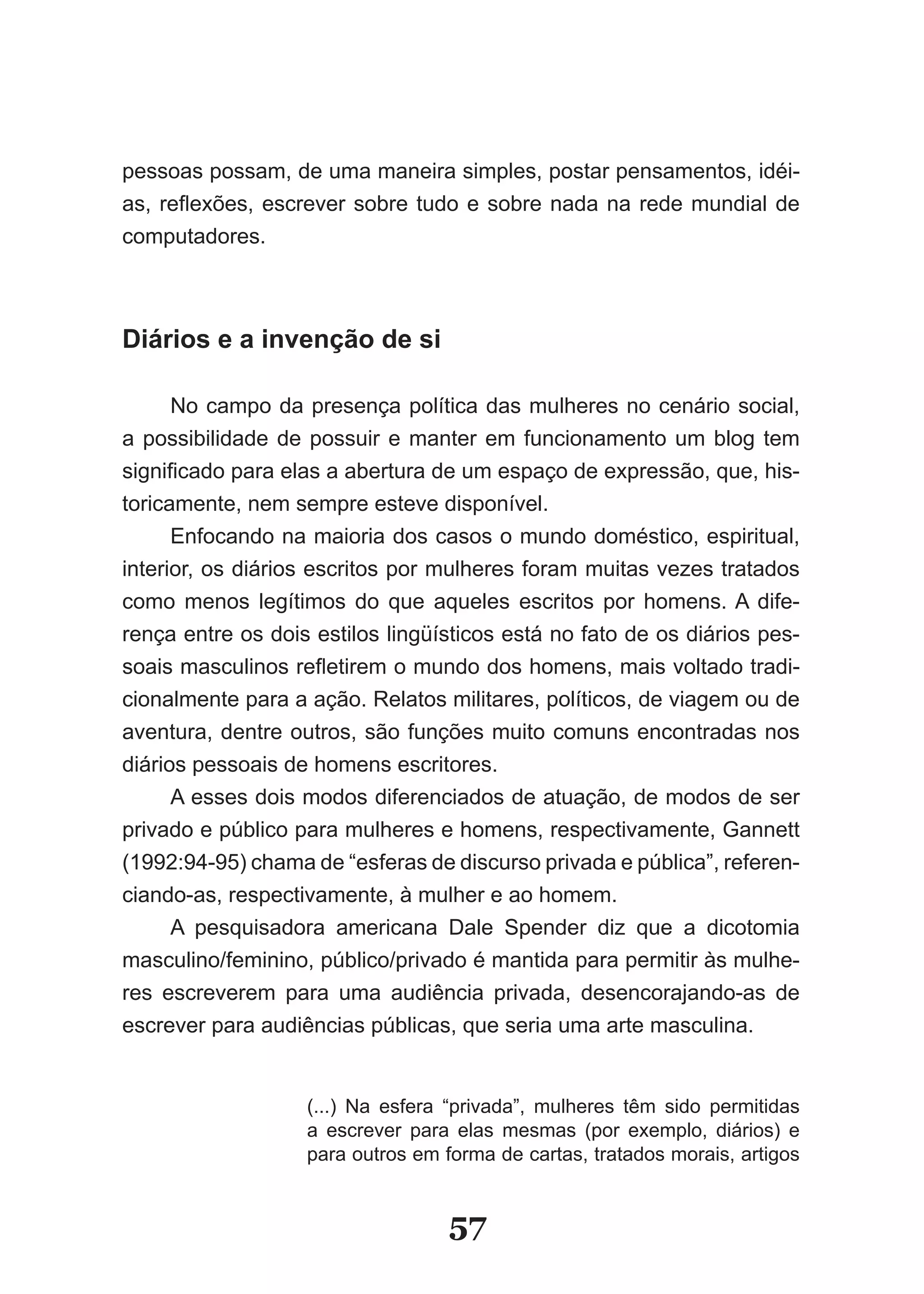 pessoas possam, de uma maneira simples, postar pensamentos, idéi­
as, reflexões, escrever sobre tudo e sobre nada na rede mundial de
computadores.



Diários e a invenção de si

      No campo da presença política das mulheres no cenário social,
a possibilidade de possuir e manter em funcionamento um blog tem
significado para elas a abertura de um espaço de expressão, que, his­
toricamente, nem sempre esteve disponível.
      Enfocando na maioria dos casos o mundo doméstico, espiritual,
interior, os diários escritos por mulheres foram muitas vezes tratados
como menos legítimos do que aqueles escritos por homens. A dife­
rença entre os dois estilos lingüísticos está no fato de os diários pes­
soais masculinos refletirem o mundo dos homens, mais voltado tradi­
cionalmente para a ação. Relatos militares, políticos, de viagem ou de
aventura, dentre outros, são funções muito comuns encontradas nos
diários pessoais de homens escritores.
      A esses dois modos diferenciados de atuação, de modos de ser
privado e público para mulheres e homens, respectivamente, Gannett
(1992:94­95) chama de “esferas de discurso privada e pública”, referen­
ciando­as, respectivamente, à mulher e ao homem.
      A pesquisadora americana Dale Spender diz que a dicotomia
masculino/feminino, público/privado é mantida para permitir às mulhe­
res escreverem para uma audiência privada, desencorajando­as de
escrever para audiências públicas, que seria uma arte masculina.


                   (...) Na esfera “privada”, mulheres têm sido permitidas
                   a escrever para elas mesmas (por exemplo, diários) e
                   para outros em forma de cartas, tratados morais, artigos


                                   57
 