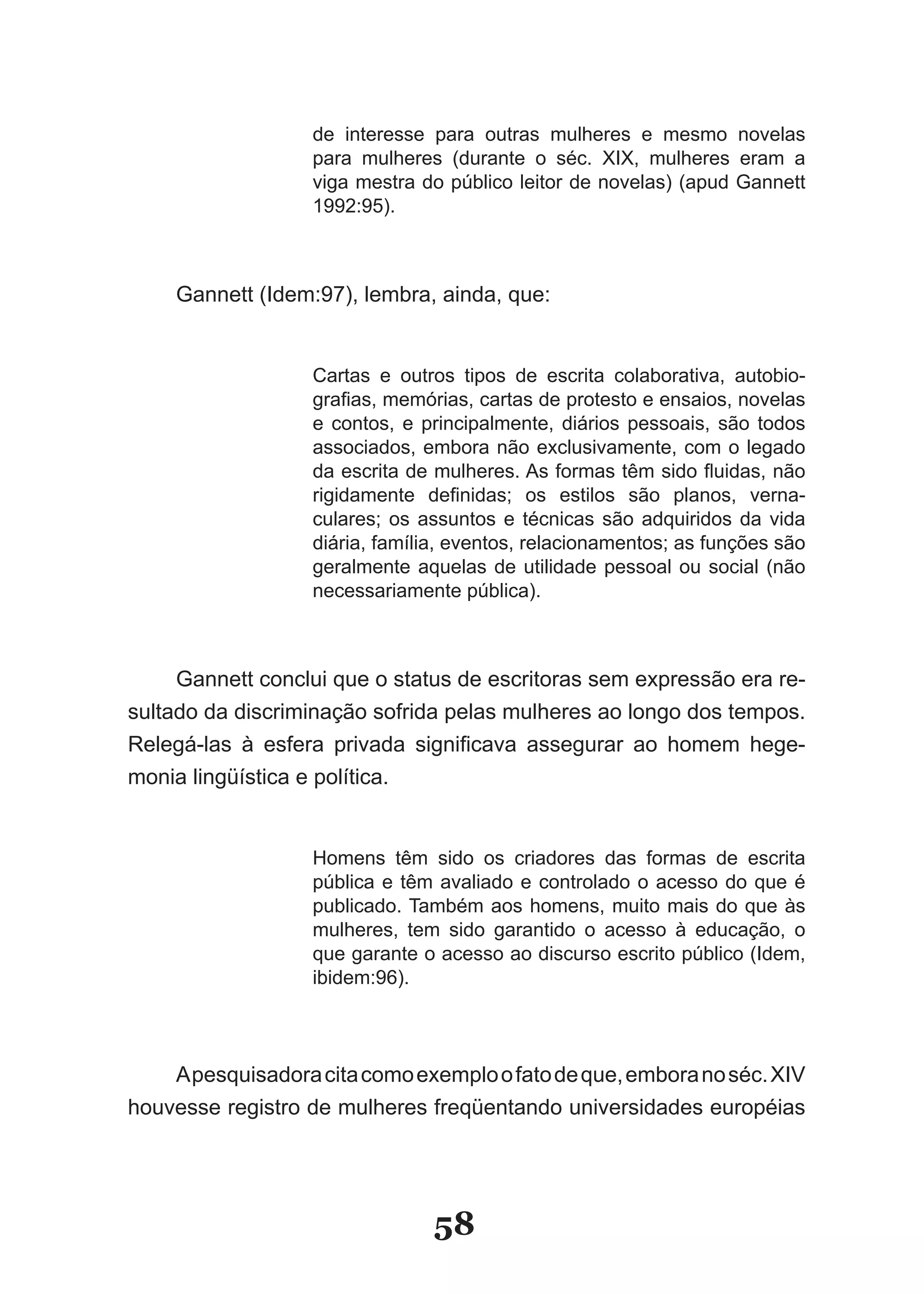 de interesse para outras mulheres e mesmo novelas
                   para mulheres (durante o séc. XIX, mulheres eram a
                   viga mestra do público leitor de novelas) (apud Gannett
                   1992:95).



    Gannett (Idem:97), lembra, ainda, que:


                   Cartas e outros tipos de escrita colaborativa, autobio­
                   grafias, memórias, cartas de protesto e ensaios, novelas
                   e contos, e principalmente, diários pessoais, são todos
                   associados, embora não exclusivamente, com o legado
                   da escrita de mulheres. As formas têm sido fluidas, não
                   rigidamente definidas; os estilos são planos, verna­
                   culares; os assuntos e técnicas são adquiridos da vida
                   diária, família, eventos, relacionamentos; as funções são
                   geralmente aquelas de utilidade pessoal ou social (não
                   necessariamente pública).



     Gannett conclui que o status de escritoras sem expressão era re­
sultado da discriminação sofrida pelas mulheres ao longo dos tempos.
Relegá­las à esfera privada significava assegurar ao homem hege­
monia lingüística e política.


                   Homens têm sido os criadores das formas de escrita
                   pública e têm avaliado e controlado o acesso do que é
                   publicado. Também aos homens, muito mais do que às
                   mulheres, tem sido garantido o acesso à educação, o
                   que garante o acesso ao discurso escrito público (Idem,
                   ibidem:96).




    A pesquisadora cita como exemplo o fato de que, embora no séc. XIV
houvesse registro de mulheres freqüentando universidades européias




                                58
 