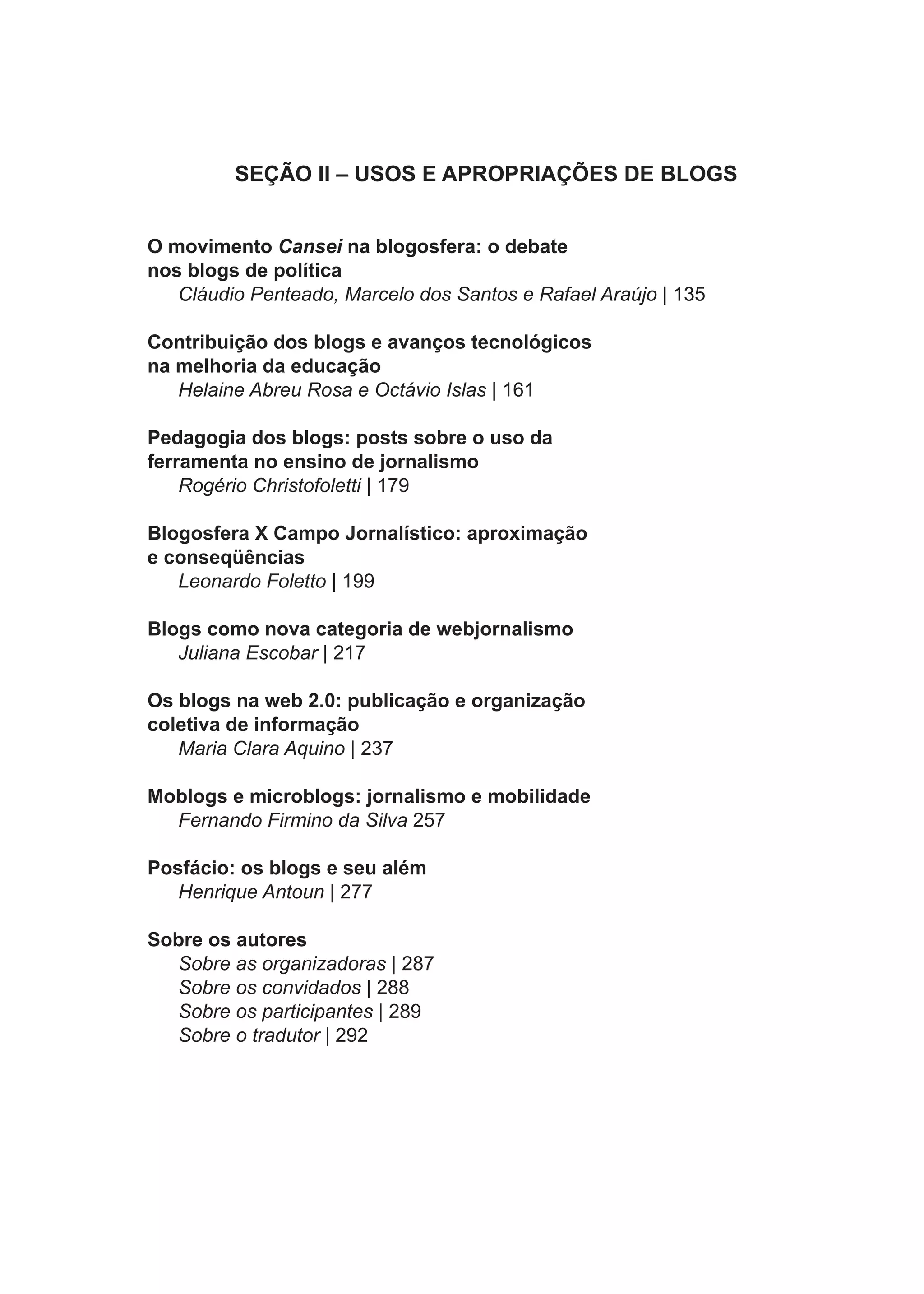 SEÇÃO II – USOS E APROPRIAÇÕES DE BLOGS


O movimento Cansei na blogosfera: o debate
nos blogs de política
   Cláudio Penteado, Marcelo dos Santos e Rafael Araújo | 135

Contribuição dos blogs e avanços tecnológicos
na melhoria da educação
   Helaine Abreu Rosa e Octávio Islas | 161

Pedagogia dos blogs: posts sobre o uso da
ferramenta no ensino de jornalismo
    Rogério Christofoletti | 179

Blogosfera X Campo Jornalístico: aproximação
e conseqüências
   Leonardo Foletto | 199

Blogs como nova categoria de webjornalismo
   Juliana Escobar | 217

Os blogs na web 2.0: publicação e organização
coletiva de informação
   Maria Clara Aquino | 237

Moblogs e microblogs: jornalismo e mobilidade
  Fernando Firmino da Silva 257

Posfácio: os blogs e seu além
   Henrique Antoun | 277

Sobre os autores
  Sobre as organizadoras | 287
  Sobre os convidados | 288
  Sobre os participantes | 289
  Sobre o tradutor | 292




                                 6
 