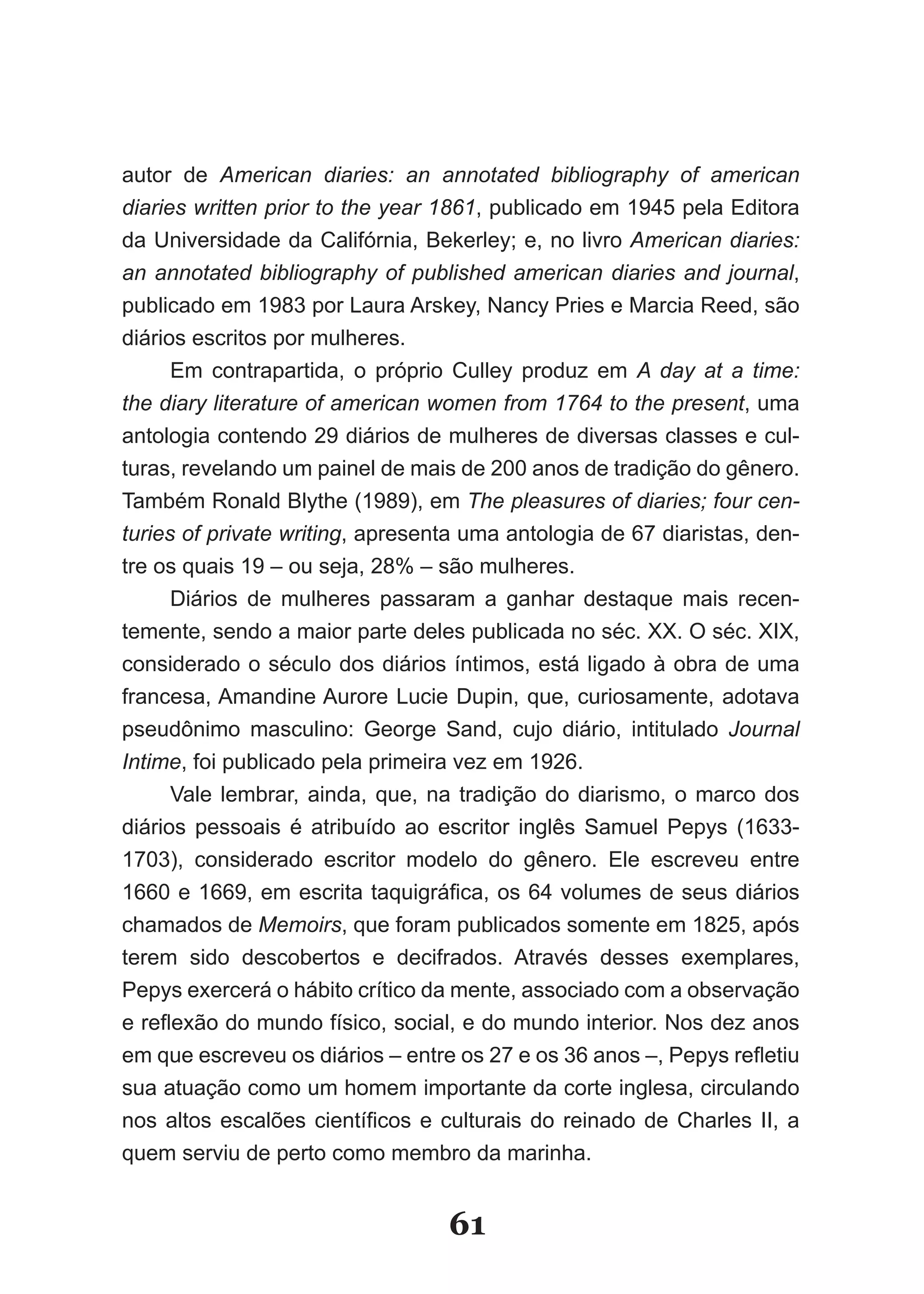 autor de American diaries: an annotated bibliography of american
diaries written prior to the year 1861, publicado em 1945 pela Editora
da Universidade da Califórnia, Bekerley; e, no livro American diaries:
an annotated bibliography of published american diaries and journal,
publicado em 1983 por Laura Arskey, Nancy Pries e Marcia Reed, são
diários escritos por mulheres.
      Em contrapartida, o próprio Culley produz em A day at a time:
the diary literature of american women from 1764 to the present, uma
antologia contendo 29 diários de mulheres de diversas classes e cul­
turas, revelando um painel de mais de 200 anos de tradição do gênero.
Também Ronald Blythe (1989), em The pleasures of diaries; four cen­
turies of private writing, apresenta uma antologia de 67 diaristas, den­
tre os quais 19 – ou seja, 28% – são mulheres.
      Diários de mulheres passaram a ganhar destaque mais recen­
temente, sendo a maior parte deles publicada no séc. XX. O séc. XIX,
considerado o século dos diários íntimos, está ligado à obra de uma
francesa, Amandine Aurore Lucie Dupin, que, curiosamente, adotava
pseudônimo masculino: George Sand, cujo diário, intitulado Journal
Intime, foi publicado pela primeira vez em 1926.
      Vale lembrar, ainda, que, na tradição do diarismo, o marco dos
diários pessoais é atribuído ao escritor inglês Samuel Pepys (1633­
1703), considerado escritor modelo do gênero. Ele escreveu entre
1660 e 1669, em escrita taquigráfica, os 64 volumes de seus diários
chamados de Memoirs, que foram publicados somente em 1825, após
terem sido descobertos e decifrados. Através desses exemplares,
Pepys exercerá o hábito crítico da mente, associado com a observação
e reflexão do mundo físico, social, e do mundo interior. Nos dez anos
em que escreveu os diários – entre os 27 e os 36 anos –, Pepys refletiu
sua atuação como um homem importante da corte inglesa, circulando
nos altos escalões científicos e culturais do reinado de Charles II, a
quem serviu de perto como membro da marinha.


                                  61
 