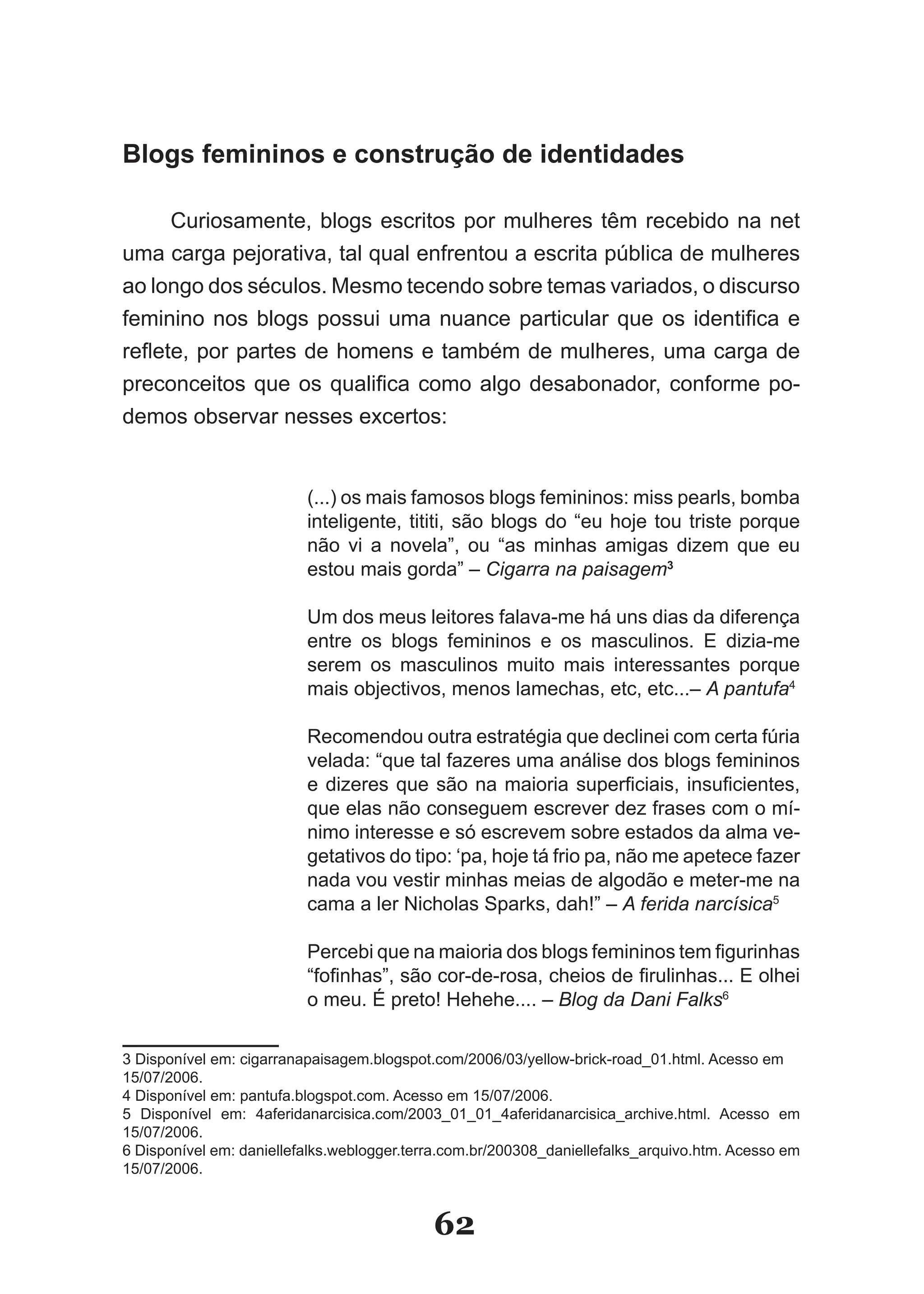 Blogs femininos e construção de identidades

      Curiosamente, blogs escritos por mulheres têm recebido na net
uma carga pejorativa, tal qual enfrentou a escrita pública de mulheres
ao longo dos séculos. Mesmo tecendo sobre temas variados, o discurso
feminino nos blogs possui uma nuance particular que os identifica e
reflete, por partes de homens e também de mulheres, uma carga de
preconceitos que os qualifica como algo desabonador, conforme po­
demos observar nesses excertos:


                          (...) os mais famosos blogs femininos: miss pearls, bomba
                          inteligente, tititi, são blogs do “eu hoje tou triste porque
                          não vi a novela”, ou “as minhas amigas dizem que eu
                          estou mais gorda” – Cigarra na paisagem3

                          Um dos meus leitores falava­me há uns dias da diferença
                          entre os blogs femininos e os masculinos. E dizia­me
                          serem os masculinos muito mais interessantes porque
                          mais objectivos, menos lamechas, etc, etc...– A pantufa4

                          Recomendou outra estratégia que declinei com certa fúria
                          velada: “que tal fazeres uma análise dos blogs femininos
                          e dizeres que são na maioria superficiais, insuficientes,
                          que elas não conseguem escrever dez frases com o mí­
                          nimo interesse e só escrevem sobre estados da alma ve­
                          getativos do tipo: ‘pa, hoje tá frio pa, não me apetece fazer
                          nada vou vestir minhas meias de algodão e meter­me na
                          cama a ler Nicholas Sparks, dah!” – A ferida narcísica5

                          Percebi que na maioria dos blogs femininos tem figurinhas
                          “fofinhas”, são cor­de­rosa, cheios de firulinhas... E olhei
                          o meu. É preto! Hehehe.... – Blog da Dani Falks6

3 Disponível em: cigarranapaisagem.blogspot.com/2006/03/yellow­brick­road_01.html. Acesso em
15/07/2006.
4 Disponível em: pantufa.blogspot.com. Acesso em 15/07/2006.
5 Disponível em: 4aferidanarcisica.com/2003_01_01_4aferidanarcisica_archive.html. Acesso em
15/07/2006.
6 Disponível em: daniellefalks.weblogger.terra.com.br/200308_daniellefalks_arquivo.htm. Acesso em
15/07/2006.


                                            62
 
