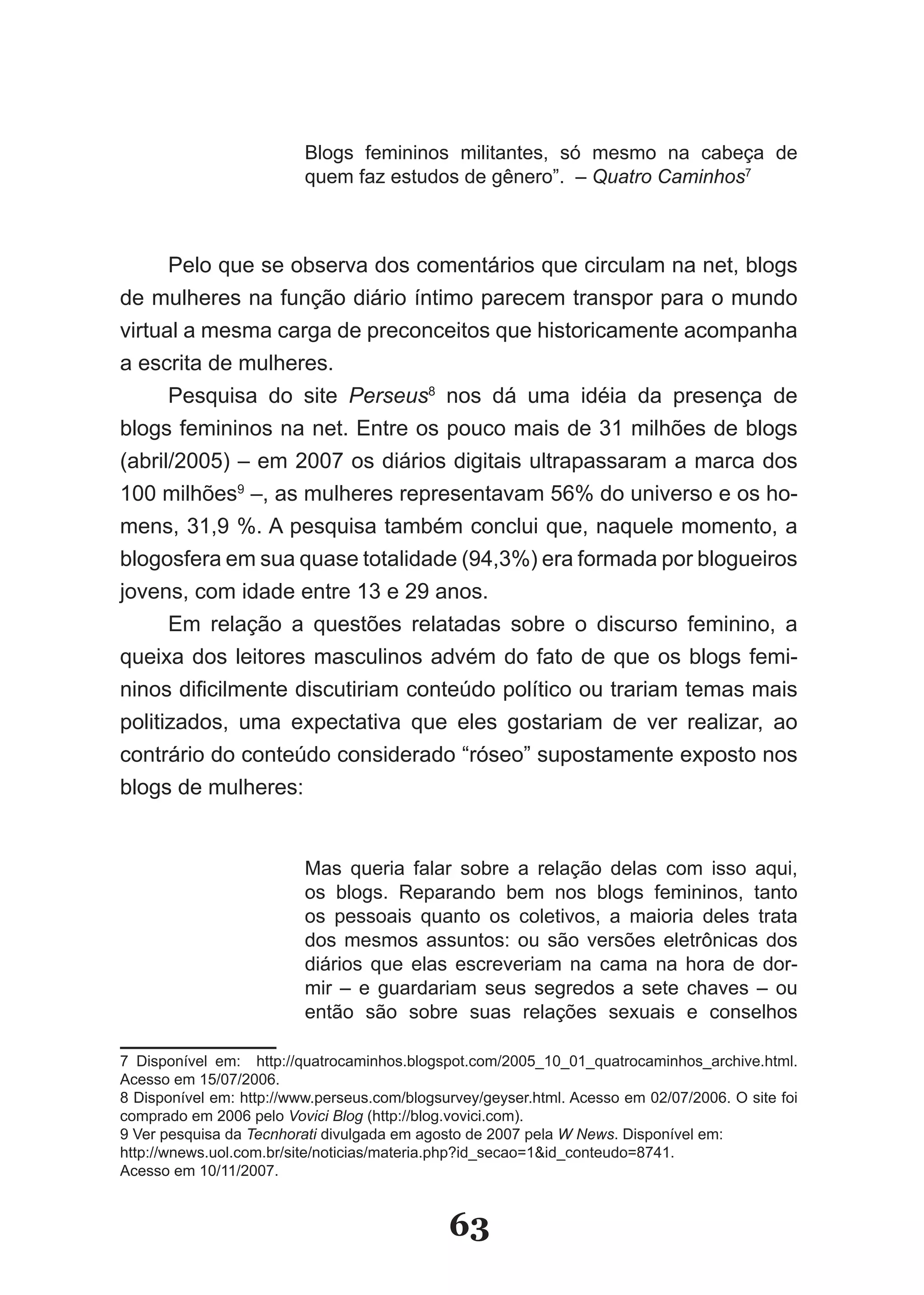 Blogs femininos militantes, só mesmo na cabeça de
                          quem faz estudos de gênero”. – Quatro Caminhos7



      Pelo que se observa dos comentários que circulam na net, blogs
de mulheres na função diário íntimo parecem transpor para o mundo
virtual a mesma carga de preconceitos que historicamente acompanha
a escrita de mulheres.
      Pesquisa do site Perseus8 nos dá uma idéia da presença de
blogs femininos na net. Entre os pouco mais de 31 milhões de blogs
(abril/2005) – em 2007 os diários digitais ultrapassaram a marca dos
100 milhões9 –, as mulheres representavam 56% do universo e os ho­
mens, 31,9 %. A pesquisa também conclui que, naquele momento, a
blogosfera em sua quase totalidade (94,3%) era formada por blogueiros
jovens, com idade entre 13 e 29 anos.
      Em relação a questões relatadas sobre o discurso feminino, a
queixa dos leitores masculinos advém do fato de que os blogs femi­
ninos dificilmente discutiriam conteúdo político ou trariam temas mais
politizados, uma expectativa que eles gostariam de ver realizar, ao
contrário do conteúdo considerado “róseo” supostamente exposto nos
blogs de mulheres:


                          Mas queria falar sobre a relação delas com isso aqui,
                          os blogs. Reparando bem nos blogs femininos, tanto
                          os pessoais quanto os coletivos, a maioria deles trata
                          dos mesmos assuntos: ou são versões eletrônicas dos
                          diários que elas escreveriam na cama na hora de dor­
                          mir – e guardariam seus segredos a sete chaves – ou
                          então são sobre suas relações sexuais e conselhos

7 Disponível em: http://quatrocaminhos.blogspot.com/2005_10_01_quatrocaminhos_archive.html.
Acesso em 15/07/2006.
8 Disponível em: http://www.perseus.com/blogsurvey/geyser.html. Acesso em 02/07/2006. O site foi
comprado em 2006 pelo Vovici Blog (http://blog.vovici.com).
9 Ver pesquisa da Tecnhorati divulgada em agosto de 2007 pela W News. Disponível em:
http://wnews.uol.com.br/site/noticias/materia.php?id_secao=1&id_conteudo=8741.
Acesso em 10/11/2007.


                                              63
 