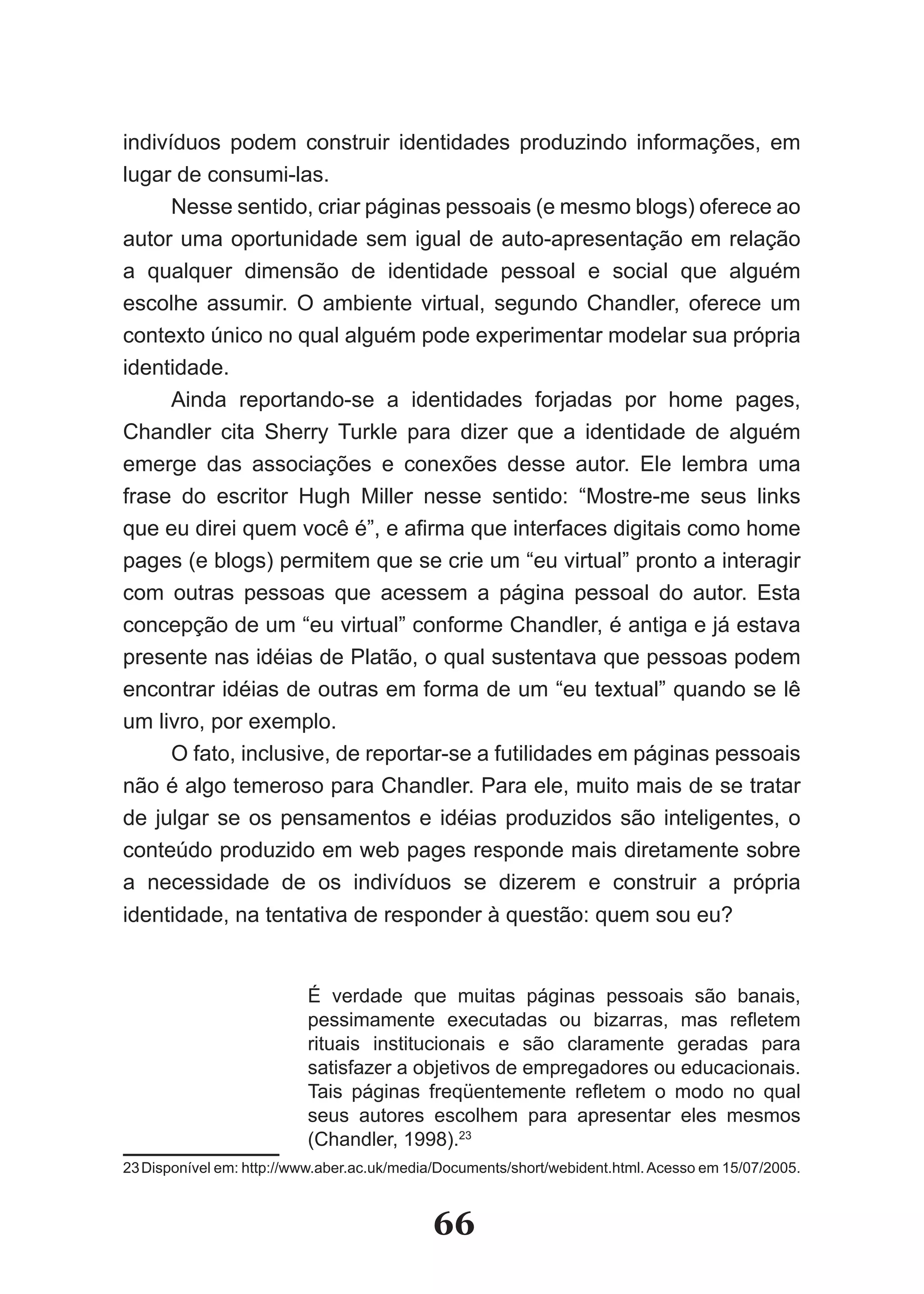 indivíduos podem construir identidades produzindo informações, em
lugar de consumi­las.
      Nesse sentido, criar páginas pessoais (e mesmo blogs) oferece ao
autor uma oportunidade sem igual de auto­apresentação em relação
a qualquer dimensão de identidade pessoal e social que alguém
escolhe assumir. O ambiente virtual, segundo Chandler, oferece um
contexto único no qual alguém pode experimentar modelar sua própria
identidade.
      Ainda reportando­se a identidades forjadas por home pages,
Chandler cita Sherry Turkle para dizer que a identidade de alguém
emerge das associações e conexões desse autor. Ele lembra uma
frase do escritor Hugh Miller nesse sentido: “Mostre­me seus links
que eu direi quem você é”, e afirma que interfaces digitais como home
pages (e blogs) permitem que se crie um “eu virtual” pronto a interagir
com outras pessoas que acessem a página pessoal do autor. Esta
concepção de um “eu virtual” conforme Chandler, é antiga e já estava
presente nas idéias de Platão, o qual sustentava que pessoas podem
encontrar idéias de outras em forma de um “eu textual” quando se lê
um livro, por exemplo.
      O fato, inclusive, de reportar­se a futilidades em páginas pessoais
não é algo temeroso para Chandler. Para ele, muito mais de se tratar
de julgar se os pensamentos e idéias produzidos são inteligentes, o
conteúdo produzido em web pages responde mais diretamente sobre
a necessidade de os indivíduos se dizerem e construir a própria
identidade, na tentativa de responder à questão: quem sou eu?


                          É verdade que muitas páginas pessoais são banais,
                          pessimamente executadas ou bizarras, mas refletem
                          rituais institucionais e são claramente geradas para
                          satisfazer a objetivos de empregadores ou educacionais.
                          Tais páginas freqüentemente refletem o modo no qual
                          seus autores escolhem para apresentar eles mesmos
                          (Chandler, 1998).23
23 Disponível em: http://www.aber.ac.uk/media/Documents/short/webident.html. Acesso em 15/07/2005.



                                            66
 