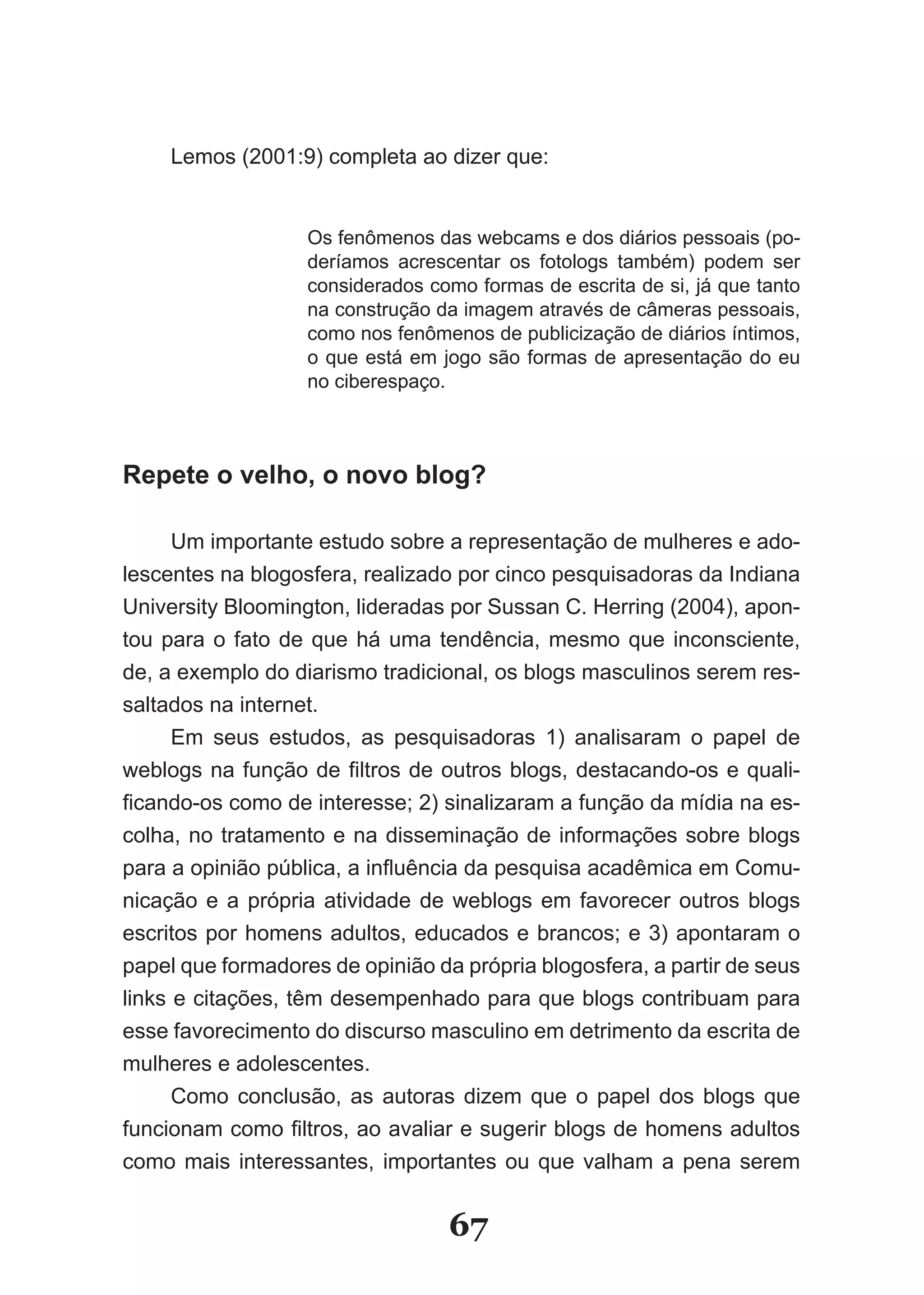 Lemos (2001:9) completa ao dizer que:


                   Os fenômenos das webcams e dos diários pessoais (po­
                   deríamos acrescentar os fotologs também) podem ser
                   considerados como formas de escrita de si, já que tanto
                   na construção da imagem através de câmeras pessoais,
                   como nos fenômenos de publicização de diários íntimos,
                   o que está em jogo são formas de apresentação do eu
                   no ciberespaço.



Repete o velho, o novo blog?

      Um importante estudo sobre a representação de mulheres e ado­
lescentes na blogosfera, realizado por cinco pesquisadoras da Indiana
University Bloomington, lideradas por Sussan C. Herring (2004), apon­
tou para o fato de que há uma tendência, mesmo que inconsciente,
de, a exemplo do diarismo tradicional, os blogs masculinos serem res­
saltados na internet.
      Em seus estudos, as pesquisadoras 1) analisaram o papel de
weblogs na função de filtros de outros blogs, destacando­os e quali­
ficando­os como de interesse; 2) sinalizaram a função da mídia na es­
colha, no tratamento e na disseminação de informações sobre blogs
para a opinião pública, a influência da pesquisa acadêmica em Comu­
nicação e a própria atividade de weblogs em favorecer outros blogs
escritos por homens adultos, educados e brancos; e 3) apontaram o
papel que formadores de opinião da própria blogosfera, a partir de seus
links e citações, têm desempenhado para que blogs contribuam para
esse favorecimento do discurso masculino em detrimento da escrita de
mulheres e adolescentes.
      Como conclusão, as autoras dizem que o papel dos blogs que
funcionam como filtros, ao avaliar e sugerir blogs de homens adultos
como mais interessantes, importantes ou que valham a pena serem


                                  67
 