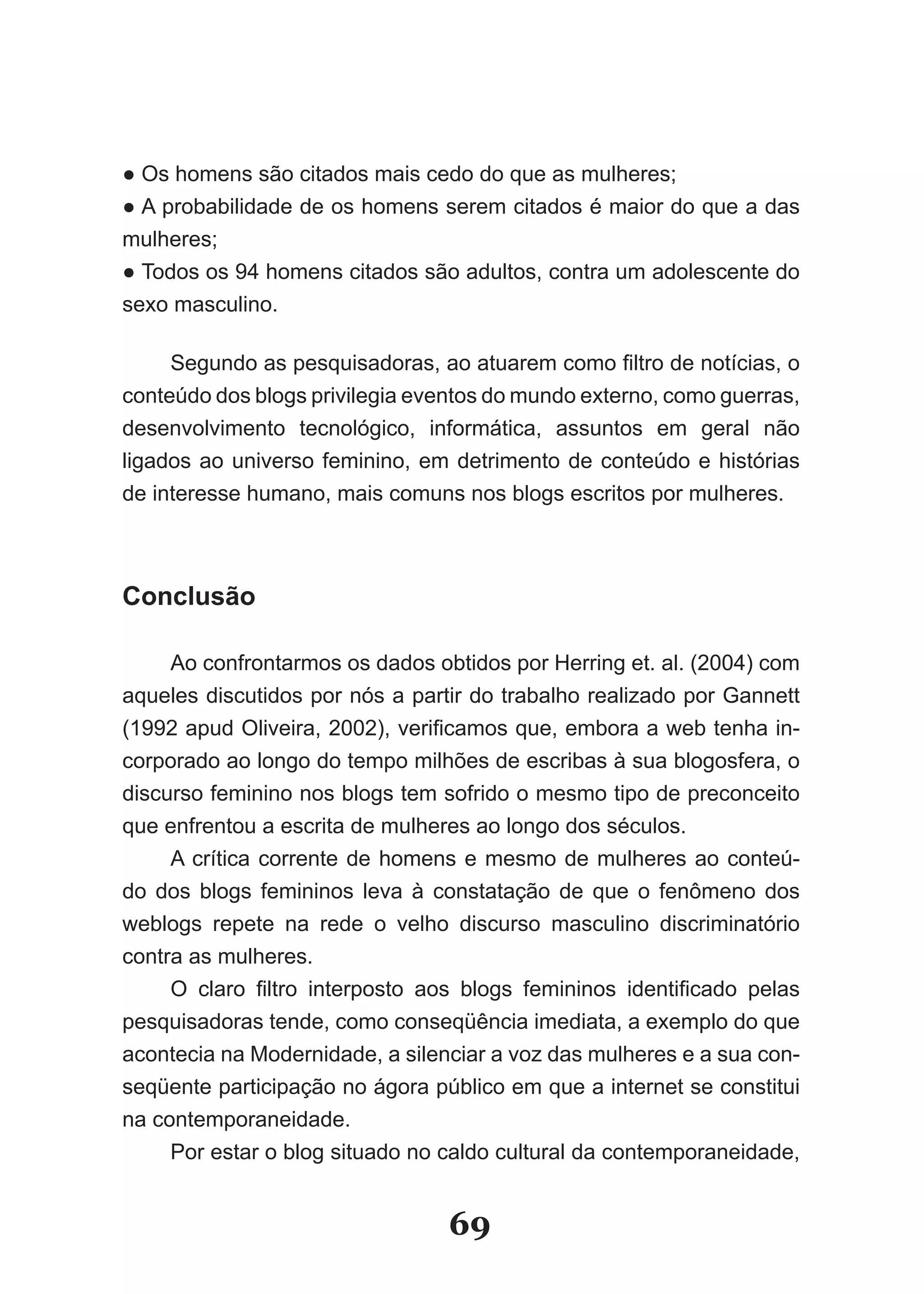 ● Os homens são citados mais cedo do que as mulheres;
● A probabilidade de os homens serem citados é maior do que a das
mulheres;
● Todos os 94 homens citados são adultos, contra um adolescente do
sexo masculino.

     Segundo as pesquisadoras, ao atuarem como filtro de notícias, o
conteúdo dos blogs privilegia eventos do mundo externo, como guerras,
desenvolvimento tecnológico, informática, assuntos em geral não
ligados ao universo feminino, em detrimento de conteúdo e histórias
de interesse humano, mais comuns nos blogs escritos por mulheres.



Conclusão

     Ao confrontarmos os dados obtidos por Herring et. al. (2004) com
aqueles discutidos por nós a partir do trabalho realizado por Gannett
(1992 apud Oliveira, 2002), verificamos que, embora a web tenha in­
corporado ao longo do tempo milhões de escribas à sua blogosfera, o
discurso feminino nos blogs tem sofrido o mesmo tipo de preconceito
que enfrentou a escrita de mulheres ao longo dos séculos.
     A crítica corrente de homens e mesmo de mulheres ao conteú­
do dos blogs femininos leva à constatação de que o fenômeno dos
weblogs repete na rede o velho discurso masculino discriminatório
contra as mulheres.
     O claro filtro interposto aos blogs femininos identificado pelas
pesquisadoras tende, como conseqüência imediata, a exemplo do que
acontecia na Modernidade, a silenciar a voz das mulheres e a sua con­
seqüente participação no ágora público em que a internet se constitui
na contemporaneidade.
     Por estar o blog situado no caldo cultural da contemporaneidade,


                                 69
 