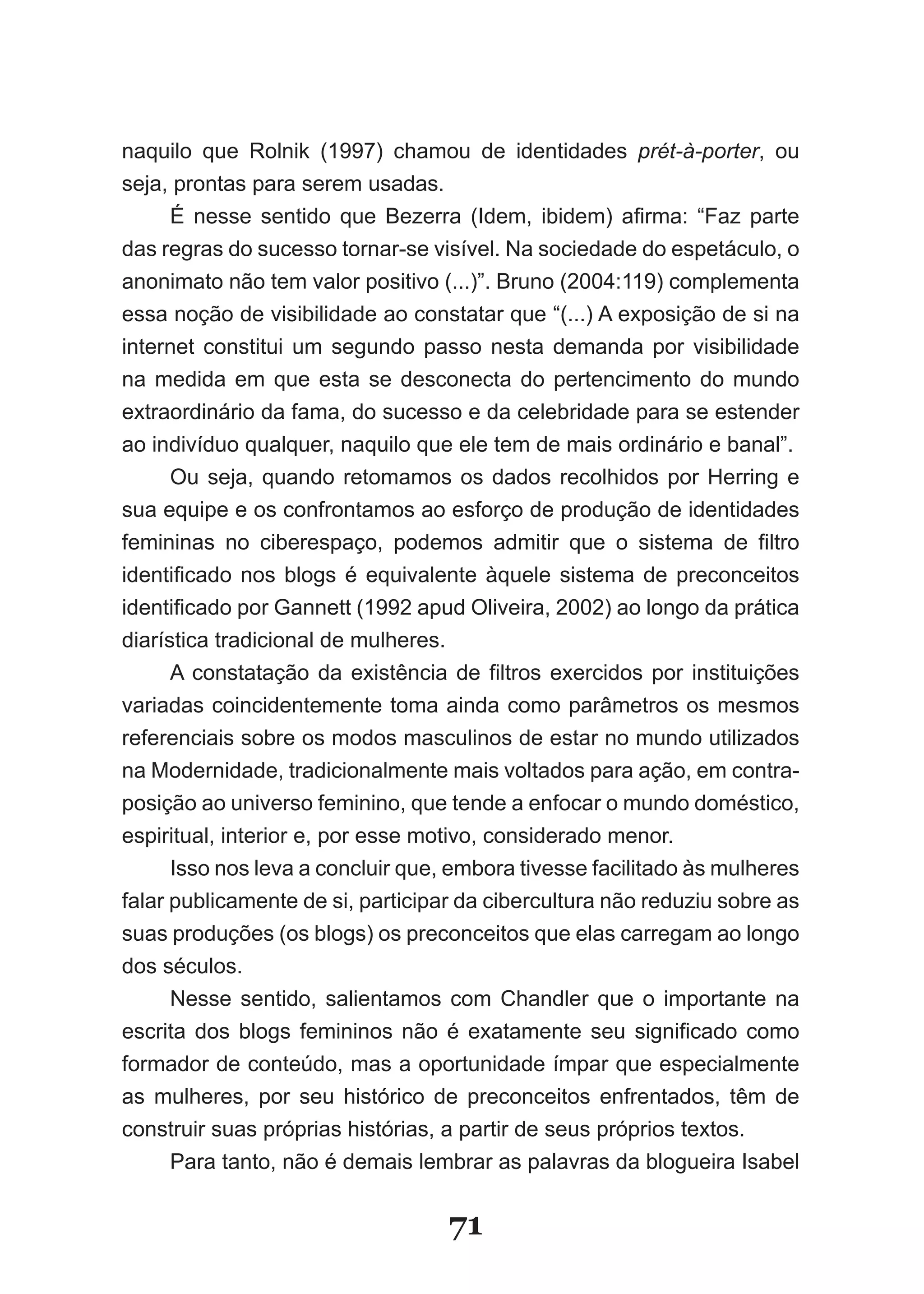 naquilo que Rolnik (1997) chamou de identidades prét­à­porter, ou
seja, prontas para serem usadas.
      É nesse sentido que Bezerra (Idem, ibidem) afirma: “Faz parte
das regras do sucesso tornar­se visível. Na sociedade do espetáculo, o
anonimato não tem valor positivo (...)”. Bruno (2004:119) complementa
essa noção de visibilidade ao constatar que “(...) A exposição de si na
internet constitui um segundo passo nesta demanda por visibilidade
na medida em que esta se desconecta do pertencimento do mundo
extraordinário da fama, do sucesso e da celebridade para se estender
ao indivíduo qualquer, naquilo que ele tem de mais ordinário e banal”.
      Ou seja, quando retomamos os dados recolhidos por Herring e
sua equipe e os confrontamos ao esforço de produção de identidades
femininas no ciberespaço, podemos admitir que o sistema de filtro
identificado nos blogs é equivalente àquele sistema de preconceitos
identificado por Gannett (1992 apud Oliveira, 2002) ao longo da prática
diarística tradicional de mulheres.
      A constatação da existência de filtros exercidos por instituições
variadas coincidentemente toma ainda como parâmetros os mesmos
referenciais sobre os modos masculinos de estar no mundo utilizados
na Modernidade, tradicionalmente mais voltados para ação, em contra­
posição ao universo feminino, que tende a enfocar o mundo doméstico,
espiritual, interior e, por esse motivo, considerado menor.
      Isso nos leva a concluir que, embora tivesse facilitado às mulheres
falar publicamente de si, participar da cibercultura não reduziu sobre as
suas produções (os blogs) os preconceitos que elas carregam ao longo
dos séculos.
      Nesse sentido, salientamos com Chandler que o importante na
escrita dos blogs femininos não é exatamente seu significado como
formador de conteúdo, mas a oportunidade ímpar que especialmente
as mulheres, por seu histórico de preconceitos enfrentados, têm de
construir suas próprias histórias, a partir de seus próprios textos.
      Para tanto, não é demais lembrar as palavras da blogueira Isabel


                                   71
 