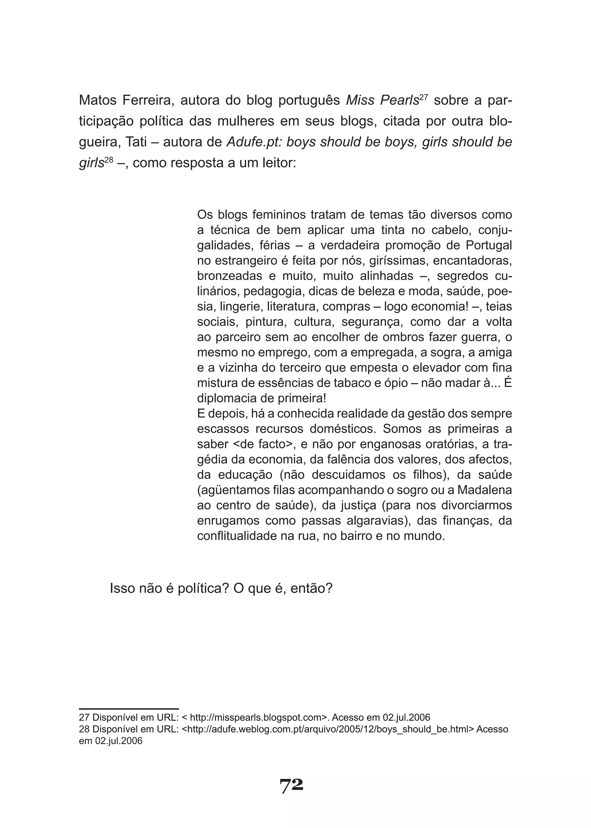 Matos Ferreira, autora do blog português Miss Pearls27 sobre a par­
ticipação política das mulheres em seus blogs, citada por outra blo­
gueira, Tati – autora de Adufe.pt: boys should be boys, girls should be
girls28 –, como resposta a um leitor:


                         Os blogs femininos tratam de temas tão diversos como
                         a técnica de bem aplicar uma tinta no cabelo, conju­
                         galidades, férias – a verdadeira promoção de Portugal
                         no estrangeiro é feita por nós, giríssimas, encantadoras,
                         bronzeadas e muito, muito alinhadas –, segredos cu­
                         linários, pedagogia, dicas de beleza e moda, saúde, poe­
                         sia, lingerie, literatura, compras – logo economia! –, teias
                         sociais, pintura, cultura, segurança, como dar a volta
                         ao parceiro sem ao encolher de ombros fazer guerra, o
                         mesmo no emprego, com a empregada, a sogra, a amiga
                         e a vizinha do terceiro que empesta o elevador com fina
                         mistura de essências de tabaco e ópio – não madar à... É
                         diplomacia de primeira!
                         E depois, há a conhecida realidade da gestão dos sempre
                         escassos recursos domésticos. Somos as primeiras a
                         saber �de facto>, e não por enganosas oratórias, a tra­
                         gédia da economia, da falência dos valores, dos afectos,
                         da educação (não descuidamos os filhos), da saúde
                         (agüentamos filas acompanhando o sogro ou a Madalena
                         ao centro de saúde), da justiça (para nos divorciarmos
                         enrugamos como passas algaravias), das finanças, da
                         conflitualidade na rua, no bairro e no mundo.



      Isso não é política? O que é, então?




27 Disponível em URL: � http://misspearls.blogspot.com>. Acesso em 02.jul.2006
28 Disponível em URL: �http://adufe.weblog.com.pt/arquivo/2005/12/boys_should_be.html> Acesso
em 02.jul.2006



                                           72
 