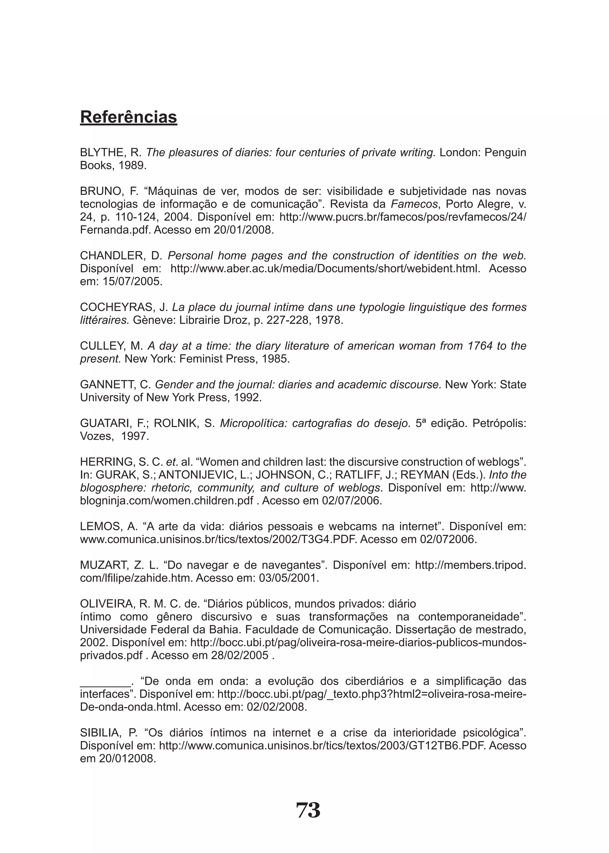 Referências
BLYTHE, R. The pleasures of diaries: four centuries of private writing. London: Penguin
Books, 1989.

BRUNO, F. “Máquinas de ver, modos de ser: visibilidade e subjetividade nas novas
tecnologias de informação e de comunicação”. Revista da Famecos, Porto �legre, v.
24, p. 110­124, 2004. Disponível em: http://www.pucrs.br/famecos/pos/revfamecos/24/
Fernanda.pdf. Acesso em 20/01/2008.

CHANDLER, D. Personal home pages and the construction of identities on the web.
Disponível em: http://www.aber.ac.uk/media/Documents/short/webident.html. �cesso
em: 15/07/2005.

COCHEYRAS, J. La place du journal intime dans une typologie linguistique des formes
littéraires. Gèneve: Librairie Droz, p. 227­228, 1978.

CULLEY, M. A day at a time: the diary literature of american woman from 1764 to the
present. New York: Feminist Press, 1985.

GANNETT, C. Gender and the journal: diaries and academic discourse. New York: State
University of New York Press, 1992.

GUATARI, F.; ROLNIK, S. Micropolítica: cartografias do desejo. 5ª edição. Petrópolis:
Vozes, 1997.

HERRING, S. C. et. al. “Women and children last: the discursive construction of weblogs”.
In: GURAK, S.; ANTONIJEVIC, L.; JOHNSON, C.; RATLIFF, J.; REYMAN (Eds.). Into the
blogosphere: rhetoric, community, and culture of weblogs. Disponível em: http://www.
blogninja.com/women.children.pdf . Acesso em 02/07/2006.

LEMOS, A. “A arte da vida: diários pessoais e webcams na internet”. Disponível em:
www.comunica.unisinos.br/tics/textos/2002/T3G4.PDF. Acesso em 02/072006.

MUZART, Z. L. “Do navegar e de navegantes”. Disponível em: http://members.tripod.
com/lfilipe/zahide.htm. Acesso em: 03/05/2001.

OLIVEIRA, R. M. C. de. “Diários públicos, mundos privados: diário
íntimo como gênero discursivo e suas transformações na contemporaneidade”.
Universidade Federal da Bahia. Faculdade de Comunicação. Dissertação de mestrado,
2002. Disponível em: http://bocc.ubi.pt/pag/oliveira­rosa­meire­diarios­publicos­mundos­
privados.pdf . Acesso em 28/02/2005 .

________. “De onda em onda: a evolução dos ciberdiários e a simplificação das
interfaces”. Disponível em: http://bocc.ubi.pt/pag/_texto.php3?html2=oliveira­rosa­meire­
De­onda­onda.html. Acesso em: 02/02/2008.

SIBILIA, P. “Os diários íntimos na internet e a crise da interioridade psicológica”.
Disponível em: http://www.comunica.unisinos.br/tics/textos/2003/GT12TB6.PDF. Acesso
em 20/012008.



                                           73
 