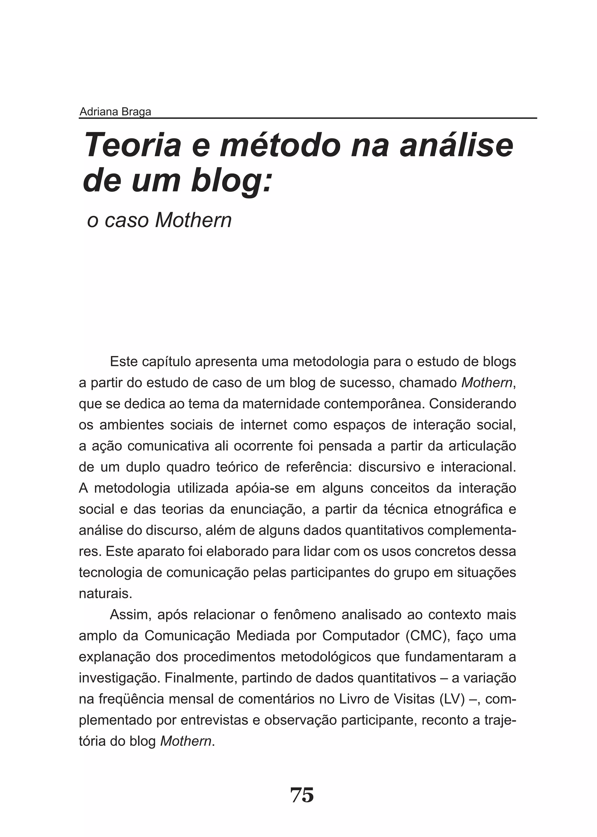 Adriana Braga


Teoria e método na análise
de um blog:
 o caso Mothern




     Este capítulo apresenta uma metodologia para o estudo de blogs
a partir do estudo de caso de um blog de sucesso, chamado Mothern,
que se dedica ao tema da maternidade contemporânea. Considerando
os ambientes sociais de internet como espaços de interação social,
a ação comunicativa ali ocorrente foi pensada a partir da articulação
de um duplo quadro teórico de referência: discursivo e interacional.
A metodologia utilizada apóia-se em alguns conceitos da interação
social e das teorias da enunciação, a partir da técnica etnográfica e
análise do discurso, além de alguns dados quantitativos complementa-
res. Este aparato foi elaborado para lidar com os usos concretos dessa
tecnologia de comunicação pelas participantes do grupo em situações
naturais.
     Assim, após relacionar o fenômeno analisado ao contexto mais
amplo da Comunicação Mediada por Computador (CMC), faço uma
explanação dos procedimentos metodológicos que fundamentaram a
investigação. Finalmente, partindo de dados quantitativos – a variação
na freqüência mensal de comentários no Livro de Visitas (LV) –, com-
plementado por entrevistas e observação participante, reconto a traje-
tória do blog Mothern.


                                 75
 