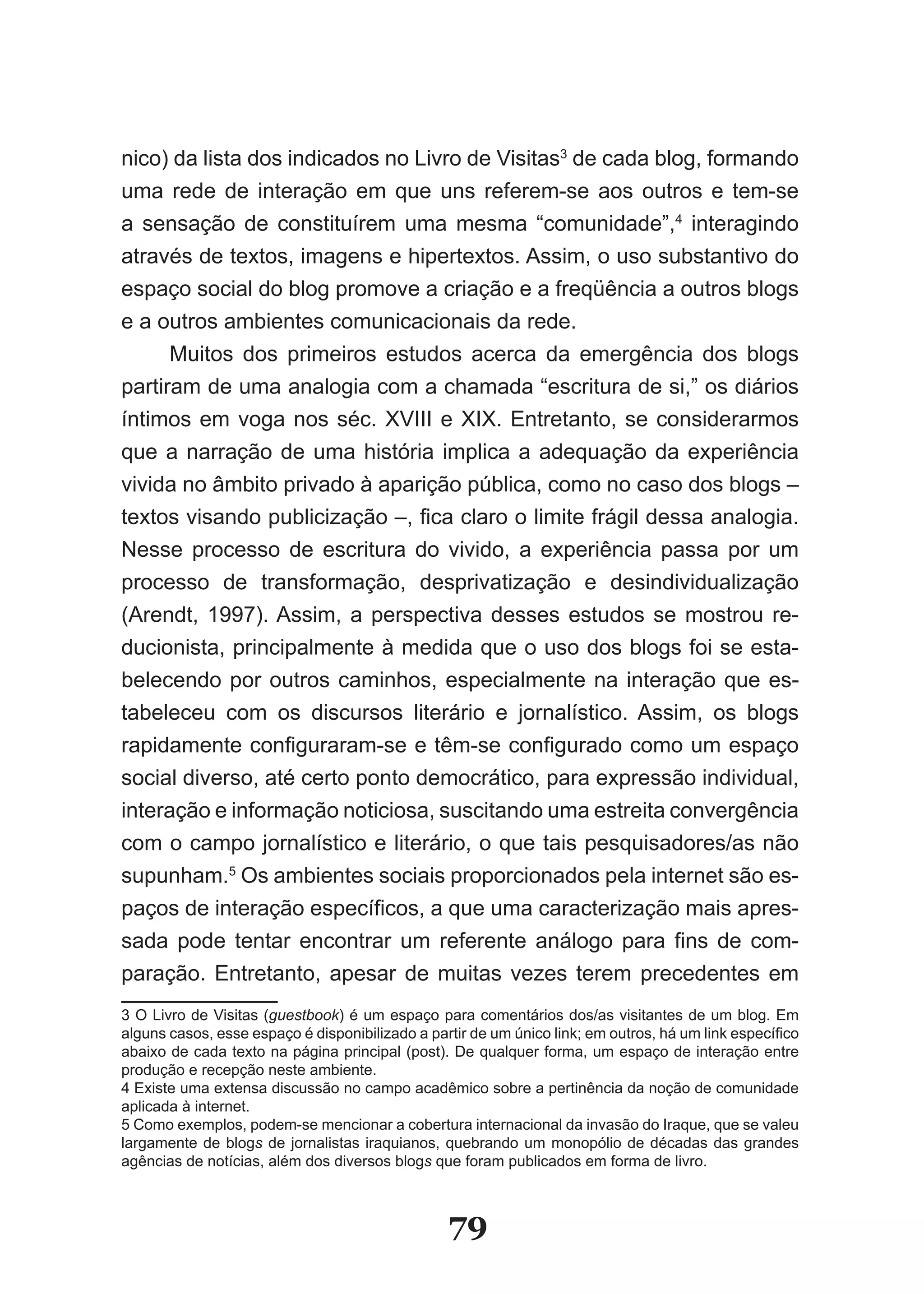 nico) da lista dos indicados no Livro de Visitas3 de cada blog, formando
uma rede de interação em que uns referem-se aos outros e tem-se
a sensação de constituírem uma mesma “comunidade”,4 interagindo
através de textos, imagens e hipertextos. Assim, o uso substantivo do
espaço social do blog promove a criação e a freqüência a outros blogs
e a outros ambientes comunicacionais da rede.
      Muitos dos primeiros estudos acerca da emergência dos blogs
partiram de uma analogia com a chamada “escritura de si,” os diários
íntimos em voga nos séc. XVIII e XIX. Entretanto, se considerarmos
que a narração de uma história implica a adequação da experiência
vivida no âmbito privado à aparição pública, como no caso dos blogs –
textos visando publicização –, fica claro o limite frágil dessa analogia.
Nesse processo de escritura do vivido, a experiência passa por um
processo de transformação, desprivatização e desindividualização
(Arendt, 1997). Assim, a perspectiva desses estudos se mostrou re-
ducionista, principalmente à medida que o uso dos blogs foi se esta-
belecendo por outros caminhos, especialmente na interação que es-
tabeleceu com os discursos literário e jornalístico. Assim, os blogs
rapidamente configuraram­se e têm­se configurado como um espaço
social diverso, até certo ponto democrático, para expressão individual,
interação e informação noticiosa, suscitando uma estreita convergência
com o campo jornalístico e literário, o que tais pesquisadores/as não
supunham.5 Os ambientes sociais proporcionados pela internet são es-
paços de interação específicos, a que uma caracterização mais apres­
sada pode tentar encontrar um referente análogo para fins de com­
paração. Entretanto, apesar de muitas vezes terem precedentes em
3 O Livro de Visitas (guestbook) é um espaço para comentários dos/as visitantes de um blog. Em
alguns casos, esse espaço é disponibilizado a partir de um único link; em outros, há um link específico
abaixo de cada texto na página principal (post). De qualquer forma, um espaço de interação entre
produção e recepção neste ambiente.
4 Existe uma extensa discussão no campo acadêmico sobre a pertinência da noção de comunidade
aplicada à internet.
5 Como exemplos, podem-se mencionar a cobertura internacional da invasão do Iraque, que se valeu
largamente de blogs de jornalistas iraquianos, quebrando um monopólio de décadas das grandes
agências de notícias, além dos diversos blogs que foram publicados em forma de livro.



                                                 79
 